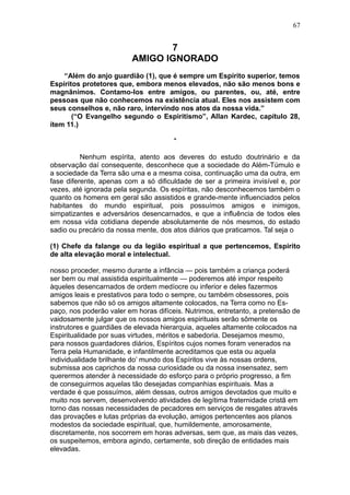 67


                                7
                         AMIGO IGNORADO
    “Além do anjo guardião (1), que é sempre um Espírito superior, temos
Espíritos protetores que, embora menos elevados, não são menos bons e
magnãnimos. Contamo-los entre amigos, ou parentes, ou, até, entre
pessoas que não conhecemos na existência atual. Eles nos assistem com
seus conselhos e, não raro, intervindo nos atos da nossa vida.”
       (“O Evangelho segundo o Espiritismo”, Allan Kardec, capítulo 28,
ítem 11.)

                                       *

          Nenhum espírita, atento aos deveres do estudo doutrinário e da
observação daí consequente, desconhece que a sociedade do Além-Túmulo e
a sociedade da Terra são uma e a mesma coisa, continuação uma da outra, em
fase diferente, apenas com a só dificuldade de ser a primeira invisível e, por
vezes, até ignorada pela segunda. Os espíritas, não desconhecemos também o
quanto os homens em geral são assistidos e grande-mente influenciados pelos
habitantes do mundo espiritual, pois possuímos amigos e inimigos,
simpatizantes e adversários desencarnados, e que a influência de todos eles
em nossa vida cotidiana depende absolutamente de nós mesmos, do estado
sadio ou precário da nossa mente, dos atos diários que praticamos. Tal seja o

(1) Chefe da falange ou da legião espiritual a que pertencemos, Espirito
de alta elevação moral e intelectual.

nosso proceder, mesmo durante a infância — pois também a criança poderá
ser bem ou mal assistida espiritualmente — poderemos até impor respeito
àqueles desencarnados de ordem medíocre ou inferior e deles fazermos
amigos leais e prestativos para todo o sempre, ou também obsessores, pois
sabemos que não só os amigos altamente colocados, na Terra como no Es-
paço, nos poderão valer em horas difíceis. Nutrimos, entretanto, a pretensão de
vaidosamente julgar que os nossos amigos espirituais serão sômente os
instrutores e guardiães de elevada hierarquia, aqueles altamente colocados na
Espiritualidade por suas virtudes, méritos e sabedoria. Desejamos mesmo,
para nossos guardadores diários, Espíritos cujos nomes foram venerados na
Terra pela Humanidade, e infantilmente acreditamos que esta ou aquela
individualidade brilhante do’ mundo dos Espíritos vive às nossas ordens,
submissa aos caprichos da nossa curiosidade ou da nossa insensatez, sem
querermos atender à necessidade do esforço para o próprio progresso, a fim
de conseguirmos aquelas tão desejadas companhias espirituais. Mas a
verdade é que possuímos, além dessas, outros amigos devotados que muito e
muito nos servem, desenvolvendo atividades de legítima fraternidade cristã em
torno das nossas necessidades de pecadores em serviços de resgates através
das provações e lutas próprias da evolução, amigos pertencentes aos planos
modestos da sociedade espiritual, que, humildemente, amorosamente,
discretamente, nos socorrem em horas adversas, sem que, as mais das vezes,
os suspeitemos, embora agindo, certamente, sob direção de entidades mais
elevadas.
 