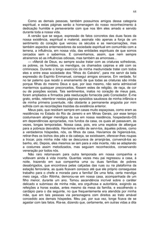 68

     Como as demais pessoas, também possuimos amigos dessa categoria
espiritual, e estas páginas serão a homenagem do nosso reconhecimento à
dedicação humilde e perseverante com que nos têm eles amado e servido
durante toda a nossa vida.
     A versão que se segue, expressão de fatos concretos das duas faces da
nossa existência, espiritual e material, assinala não apenas a força de um
sentimento do coração que venceu os séculos e as reencarnações, mas
também aspectos enternecedores da sociedade espiritual em comunhão com a
terrena, a influência, em nossa vida, das entidades espirituais de que somos
cercados sem o sabermos. E convenhamos, assim, que nem sempre
atrairemos só as influências odiosas, mas também as amorosas...
     — «Mercê de Deus, eu sempre soube tratar com as criaturas sofredoras,
os pobres, os humildes, os mendigos, os chamados caipiras e até com os
criminosos. Durante o longo exercício da minha mediunidade tratei com todos
eles e entre essa sociedade dos “filhos do Calvário”, para me servir da bela
expressão do Espírito Emmanuel, consegui amigos sinceros. Em verdade, foi
no lar paterno que recebi o ensinamento de que todas as criaturas são irmãs
porque filhas do mesmo Deus e que, por isso mesmo, não seria admissível
mantermos quaisquer preconceitos, fôssem estes de religião, de raça, de cor
ou de posições sociais. Tais sentimentos, inatos no coração de meus pais,
foram ampliados e firmados pela reeducação fornecida pelo Consolador. É-me
grato, então, relembrar nestas páginas episódios saudosos de minha infância e
de minha primeira juventude, não obstante a permanente angústia por mim
sofrida com as recordações trazidas da existência anterior.
     Meus pais, que residiam sempre em casas muito espaçosas, como eram as
residências no Estado do Rio de Janeiro e em Minas Gerais, por esse tempo
costumavam abrigar mendigos da rua em nossa residência, hospedando-OS
em dependências apropriadas, nos fundos da casa, os quais ali passavam, às
vezes, longas temporadas. Nossa casa, pois, era uma espécie de albergue
para a pobreza desvalida. Havíamos então de servi-los, àqueles pobres, como
a verdadeiros hóspedes, nós, os filhos da casa. Havíamos de higienizá-los,
retirar-lhes os bichos dos pés e da cabeça, se existissem, oferecer-lhes roupas
a trocar, pois minha mãe não se descurava de arranjá-las, convencê-los ao
banho, etc. Depois, eles mesmos se iam para a vida incerta, não se adaptando
a costumes assim metodizados, mas seguiam reconhecidos, conservando
veneração por todos nós.
     Não raro retornavam para outra temporada em nossa companhia e
voltavam ainda à vida incerta. Quantas vezes meu pai regressou a casa, à
noite, trazendo em sua companhia uma ou duas famílias de pobres
desabrigados, que encontrava pelas calçadas das ruas ou na plataforma da
estação ferroviária, as quais ficavam conosco até que ele próprio conseguisse
trabalho para o chefe e morada para a família! De uma feita, certa mendiga
meio cega, «Sá» Ritinha, demorou-se em nossa casa, acompanhada de um
filho menor, durante um ano. Tomou ascendência incrível sobre o caráter
delicado e submisso de minha mãe, era orgulhosa e autoritária, exigindo as
refeições a horas exatas, antes mesmo da mesa da família, e escolhendo o
cardápio para o dia seguinte, no que frequentemente era atendida por minha
mãe, que em tais pessoas via personagens com direitos ao trato amável
concedido aos demais hóspedes. Meu pai, por sua vez, longe ficava de se
agastar com tais fatos. Ria-se, dizendo que, certamente, em outras vidas a dita
 