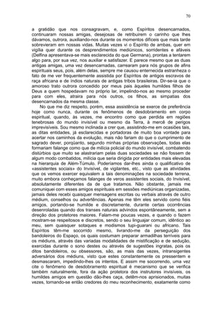 70

a gratidão que nos consagravam, e, como Espíritos desencarnados,
continuaram nossas amigas, desejosas de retribuirem o carinho que lhes
dávamos, outrora, auxiliando-nos durante os momentos difíceis que mais tarde
sobrevieram em nossas vidas. Muitas vezes vi o Espírito de ambas, quer em
vigília quer durante os desprendimentos mediúnicos, sorridentes e afáveis
(Delfina apresentava-se mais esclarecida do que Germana), prontas a tentarem
algo para, por sua vez, nos auxiliar e satisfazer. E parece mesmo que as duas
antigas amigas, uma vez desencarnadas, carrearam para nós grupos de afins
espirituais seus, pois, além delas, sempre me causou enternecida estranheza o
fato de me ver frequentemente assistida por Espíritos de antigos escravos de
raça africana e de índios naturais de antigas tribos brasileiras. Dir-se-ia que o
amoroso trato outrora concedido por meus pais àqueles humildes filhos de
Deus a quem hospedavam no próprio lar, impelindo-nos ao mesmo proceder
para com eles, atraira para nós outros, os filhos, as simpatias dos
desencarnados da mesma classe.
     No que me diz respeito, porém, essa assistência se exerce de preferência
hoje como nunca, durante os fenômenos de desdobramento em corpo
espiritual, quando, às vezes, me encontro como que perdida em regiões
tenebrosas do mundo invisível ou mesmo da Terra, à mercê de perigos
imprevisíveis. Sou mesmo inclinada a crer que, assistindo-me em ocasiões tais,
as ditas entidades, já esclarecidas e portadoras de muito boa vontade para
acertar nos caminhos da evolução, mais não fariam do que o cumprimento de
sagrado dever, porqüanto, segundo minhas próprias observações, todas elas
formariam falange como que de milícia policial do mundo invisível, combatendo
distúrbios que muito se alastrariam pelas duas sociedades se não fossem de
algum modo combatidos, milícia que seria dirigida por entidades mais elevadas
na hierarquia de Além-Túmulo. Poderíamos dar-lhes ainda o qualificativo de
«assistentes sociais» do Invisível, de vigilantes, etc., visto que as atividades
que os vemos exercer equivalem a tais denominações na sociedade terrena,
muito embora conheçamos falanges de veros assistentes sociais, do Invisível,
absolutamente diferentes da de que tratamos. Não obstante, jamais me
comuniquei com esses amigos espirituais em sessões mediúnicas organizadas,
jamais deles recebi quaisquer mensagens escritas ou verbais através de outro
médium, conselhos ou advertências. Apenas me têm eles servido como fiéis
amigos, portando-se humilde e discretamente, durante certas ocorrências
desenroladas quando dos transes naturais advindos espontâneamente, sem a
direção dos protetores maiores. Falam-me poucas vezes, e quando o fazem
mostram-se respeitosos e discretos, sendo o seu linguajar comum, idêntico ao
meu, sem quaisquer sotaques e modismos tupi-guarani ou africano. Tais
Espíritos têm-me socorrido mesmo, livrando-me da perseguição dos
bandoleiros do Espaço, os quais costumam preparar armadilhas terríveis para
os médiuns, através das variadas modalidades de mistificação e de sedução,
exercidas durante o sono destes ou através de sugestões ingratas, pois os
ditos bandoleiros, ou obsessores, são, as mais das vezes, intransigentes
adversários dos médiuns, visto que estes constantemente os pressentem e
desmascaram, impedindo-lhes os intentos. E assim me socorrendo, uma vez
cite o fenômeno de desdobramento espiritual é mecanismo que se verifica
também naturalmente, fora da ação protetora dos instrutores invisíveis, os
humildes amigos em questão dão-lhes caça, detêm-nos aprisionados, muitas
vezes, tornando-se então credores do meu reconhecimento, exatamente como
 
