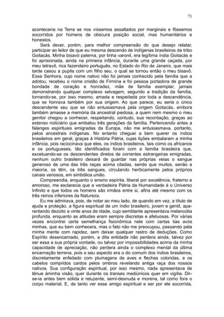 71

aconteceria na Terra se nos víssemos assaltados por marginais e fôssemos
socorridos por homens de obscura posição social, mas humanitários e
honestos.
     Será dever, porém, para melhor compreensão do que desejo relatar,
participar ao leitor de que eu mesma descendo de indígenas brasileiros da tribo
Goitacás. Minha bisavó paterna, por linha varonil, era legítima índia Goitacás e
foi aprisionada, ainda na primeira infância, durante uma grande caçada, por
meu tetravô, rica fazendeiro português, no Estado do Rio de Janeiro, que mais
tarde casou a pupila com um filho seu, o qual se tornou então o meu bisavô.
Essa Senhora, cujo nome nativo não foi jamais conhecido pela família que a
adotou, recebeu o nome cristão de Firmina e foi pessoa portadora de grande
bondade de coração e honradez, mãe de família exemplar, jamais
demonstrando qualquer complexo selvagem, segundo a tradição da família,
tornando-se, por isso mesmo, amada e respeitada por toda a descendência,
que se honrava também por sua origem. Ao que parece, eu seria o único
descendente seu que se não entusiasmava pela origem Goitacás, embora
também amasse a memória da ancestral piedosa, a quem nem mesmo o meu
genitor chegou a conhecer, respeitando, contudo, sua recordação, graças ao
extenso noticiário que embalou três gerações da família. Pertencendo antes a
falanges espirituais emigradas da Europa, não me entusiasmava, portanto,
pelos ancestrais indígenas. No entanto cheguei a bem querer os índios
brasileiros em geral, graças à História Pátria, cujas lições embalaram a minha
infância, pois raciocinava que eles, os índios brasileiros, tais como os africanos
e os portugueses, tão identificados foram com a família brasileira que,
excetuando-se os descendentes diretos de correntes estrangeiras emigradas,
nenhum outro brasileiro deixará de guardar nas próprias veias o sangue
generoso de uma das três raças acima citadas, sendo que muitos, senão a
maioria, os têm, os três sangues, circulando herôicamente pelos próprios
canais venosos, em simbólica união.
     Compreendia, enquanto o ensino espírita, liberal por excelência, fraterno e
amoroso, me esclarecia que a verdadeira Pátria da Humanidade é o Universo
Infinito e que todos os homens são irmãos entre si, afins até mesmo com os
três reinos inferiores da Natureza.
     Eu me admirava, pois, de notar ao meu lado, de quando em vez, a título de
ajuda e proteção, a figura espiritual de um índio brasileiro, jovem e gentil, apa-
rentando dezoito a vinte anos de idade, cujo semblante apresentava melancolia
profunda, enquanto as atitudes eram sempre discretas e afetuosas. Por várias
vezes encontrei certa semelhança fisionômica nele com certas tias avós
minhas, que eu bem conhecera, mas o fato não me preocupou, passando pela
minha mente com rapidez, sem deixar qualquer rastro de deduções. Como
Espírito desencarnado, porém, a dita entidade não perdera ainda, talvez por
ser essa a sua própria vontade, ou talvez por impossibilidades acima da minha
capacidade de apreciação, não perdera ainda o complexo mental da última
encarnação terrena, pois o seu aspecto era o do comum dos índios brasileiros,
discretamente enfeitado com plumagens de aves e flechas coloridas, e os
cabelos compridos caídos pelos ombros revelando antiga raça dos nossos
nativos. Sua configuração espiritual, por isso mesmo, nada apresentava de
tênue àminha visão, quer durante os transes mediúnicos quer em vigília. Dir-
se-ia antes bem sólida e reluzente, semi-desnuda e morena, tal como fora o
corpo material. E, de tanto ver esse amigo espiritual e ser por ele socorrida,
 