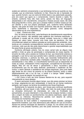 72

acabei por estimá-lo sinceramente e sua lembrança tornou-se querida ao meu
coração, que se enternecia meditando no fato. Dava-me ele a impressão de
que, quando homem, sua voz seria de timbre baixo e seu palavreado pausado,
pois era assim que agora eu o compreendia, mesmo durante a vigília. No
entanto, conforme ficou dito mais acima, jamais me falou em linguagem
abastardada e sim naturalmente, conquanto o fizesse poucas vezes. De certa
feita perguntei-lhe o nome, para que o amasse melhor e melhor orasse por ele,
por atender a uma sua própria solicitação, pois, conforme tenho declarado
algures, não gosto de tratar com Espíritos anônimos. Mas ele deu de ombros,
sorriu tristemente e respondeu num gesto gracioso, como desejando
desvencilhar-se de uma impertinência:
     — José... Chamo-me José...
     Ora, há cerca de dois anos, certo fenômeno de desdobramento espontâneo
e, por isso mesmo, não assistido pela vigilância dos mentores espirituais, e
verificado à revelia até da minha própria vontade, levou-me a volitar pelo
Espaço em plano baixo, durante uma linda noite de plenilúnio. Em tais
circunstâncias caberá ao médium precatar-se contra possíveis acidentes, man-
tendo-se em constante correspondência mental-vibratória com seus mentores
invisíveis, visto que ele não pode desconhecer a grande responsabilidade que
lhe pesa frente ao grave acontecimento.
     Conforme afirmação anterior, fora do corpo carnal tudo se afigura mais
perfeito e lindo ao grau de penetração e compreensão do nosso espírito. O
encanto da noite, pois a poesia se irradiava do luar, que docemente aclarava a
paisagem, a par da luz azul que penetra todo o planeta e parece tratar-se das
vibrações cósmicas; o perfume da flora, que rescendia herôicamente pela
Natureza, certamente excitada pelas irradiações magnéticas da fase lunar e
sensibilizando o meu olfato, e a reconfortante harmonia que se desprendia de
todas as coisas, arrebataram minha imaginação, concedendo-me bem-estar e
alegria. Mas em vez de elevar o pensamento a Deus, louvando-o pelo
encantamento que me era dado desfrutar, penetrando o esplendor da Na-
tureza, e assim atraindo a assistência dos amigos espirituais, para junto deles
algo tentar de útil a favor do próximo ou da própria Doutrina, entrei a volitar
displicentemente sob a luz do luar, a cantar e a dançar “ballet” clássico,
bradando, louca de alegria, de quando em vez:
     — Oh! Como é bom ser livre! Quisera libertar-me de vez, para expandir
intensamente os meus desejos:
     E assim permaneci durante algum tempo, que não posso precisar se breve
ou longo, esgotando-me sem necessidade, à mercê de um transe mediúnico
perigoso, sem sequer me lembrar da existência dos Guias Espirituais.
     Subitamente fui baixando de plano, sem forças para continuar equilibrada
na atmosfera, até que toquei o solo. Então, não mais me pude erguer porque
as vibrações diminuíram de intensidade, em vista da frivolidade dos
pensamentos, os quais retardaram o meu sistema de energias mentais, e estas
são a origem de todos os acontecimentos nos planos espirituais, sejam estes
elevados ou inferiores. Reconheci-me perdida num deserto de colinas
circuladas de montanhas mais altas.
     Tratava-se de local solitário e impressionante pela vastidão, paisagem
tipicamente brasileira, que mais atemorizava pelo silêncio em que se envolvia.
Adveio-me penosa sensação de abandono e perigo. Eu me sentia como que
tolhida por uma pressão hipnótica, pois não podia raciocinar, não podia orar.
 