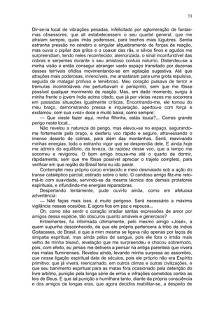 73

Dir-se-ia local de vibrações pesadas, infelicitado por aglomeração de fantas-
mas obsessores, que ali estabelecessem o seu quartel general, que me
atraíam sempre, quais ímãs poderosos, para trechos mais lúgubres. Sentia
estranha pressão no cérebro e singular alquebramento de forças de reação,
mas ouvia o pipilar dos grilos e o coaxar das rãs, e silvos finos e agudos me
surpreendiam, tendo neles reconhecido, atemorizada, o sinal inconfundível das
cobras e serpentes durante o seu amistoso conluio noturno. Distendeu-se a
minha visão e então consegui abranger vasto espaço transitado por dezenas
desses terríveis ofídios movimentando-se em agitação sugestiva. Até que
atrações mais poderosas, invencíveis, me arrastaram para uma grota repulsiva,
seguida de matagal profuso e tenebroso. Meu coração pulsava de terror e
tremuras incontroláveis me perturbavam o perispírito, sem que me fôsse
possível qualquer movimento de reação. Mas, em dado momento, surgiu à
minha frente o jovem índio acima citado, que já por várias vezes me socorrera
em passadas situações igualmente críticas. Encontrando-me, ele tomou do
meu braço, demonstrando pressa e inquietação, apertou-o com força e
exclamou, com sua «voz» doce e muito baixa, como sempre:
     — Que vieste fazer aqui, minha filhinha, estás louca?... Corres grande
perigo neste local...
     Não revelou a natureza do perigo, mas elevou-se no espaço, segurando-
me fortemente pelo braço, e desferiu voo rápido e seguro, atravessando o
imenso deserto de colinas, para além das montanhas. Senti, reavivando
minhas energias, todo o estranho vigor que se desprendia dele. E ainda hoje
me admiro do equilíbrio, da leveza, da rapidez desse voo, que a tempo me
socorreu e revigorou. O bom amigo trouxe-me até o quarto de dormir,
ràpidamente, sem que me fôsse possível apreciar o trajeto completo, para
verificar em que região do Brasil teria eu ido pairar.
     Contemplei meu próprio corpo enrijecido e meio desmaiado sob a ação do
transe cataléptico parcial, estirado sobre o leito. O caridoso amigo fêz-me reto-
má-lo com suavidade, servindo-se da mesma técnica dos demais protetores
espirituais, e infundindo-me energias reparadoras.
     Despertando lentamente, pude ouvi-lo ainda, como em afetuosa
advertência:
     — Não faças mais isso, é muito perigoso. Será necessário a máxima
vigilância nessas ocasiões. E agora fica em paz e repousa...
     Oh, como não sentir o coração irradiar santas expressões de amor por
amigos dessa espécie, tão obscuros quanto amáveis e generosos?
     Entrementes, fui informada últimamente, pelo mesmo amigo «José», a
quem supunha desconhecido, de que ele próprio pertencera à tribo de índios
Goitacases, do Brasil, e que a mim mesma se ligava não apenas por laços de
simpatia espiritual, mas ainda pelos de sangue, pois ele fora o irmão mais
velho de minha bisavó, revelação que me surpreendeu e chocou sobremodo,
pois, com efeito, eu jamais me detivera a pensar na antiga parentela que vivera
nas matas fluminenses. Revelou ainda, levando minha surpresa ao assombro,
que nossa ligação espiritual data de séculos, pois ele próprio não era Espírito
primitivo; que já vivera, reencarnado, em outros climas e outras civilizações, e
que seu banimento espiritual para as matas fora ocasionado pela detenção do
livre arbítrio, punição pela longa série de erros e infrações cometidos contra as
leis de Deus. E que tal punição o humilhara tanto, diante da própria consciência
e dos amigos de longas eras, que agora decidira reabilitar-se, a despeito de
 