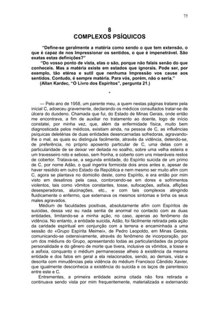 75


                             8
                     COMPLEXOS PSÍQUICOS
     “Define-se geralmente a matéria como sendo o que tem extensão, o
que é capaz de nos Impressionar os sentidos, o que é impenetrável. São
exatas estas definições?”
    “Do vosso ponto de vista, elas o são, porque não falais senão do que
conheceis. Mas a matéria existe em estados que ignorais. Pode ser, por
exemplo, tão etérea e sutil que nenhuma Impressão vos cause aos
sentidos. Contudo, é sempre matéria. Para vós, porém, não o seria.”
    (Allan Kardec, “O Livro dos Espíritos”, pergunta 21.)

                                        *

      — Pelo ano de 1958, um parente meu, a quem nestas páginas tratarei pela
inicial C, adoeceu gravemente, declarando os médicos consultados tratar-se de
úlcera do duodeno. Chamada que fui, do Estado de Minas Gerais, onde então
me encontrava, a fim de auxiliar no tratamento ao doente, logo de início
constatei, por minha vez, que, além da enfermidade física, muito bem
diagnosticada pelos médicos, existiam ainda, na pessoa de C, as influências
psíquicas deletérias de duas entidades desencarnadas sofredoras, agravando-
lhe o mal, as quais eu distinguia facilmente, através da vidência, detendo-se,
de preferência, no próprio aposento particular de C, uma delas com a
particularidade de se deixar ver deitada no soalho, sobre uma velha esteira e
um travesseiro roto e seboso, sem fronha, e coberto com uns miseráveis restos
de cobertor. Tratava-se, a segunda entidade, do Espírito suicida de um primo
de C, por nome Adão, o qual ingerira formicida dois anos antes e, apesar de
haver residido em outro Estado da República e nem mesmo ser muito afim com
C, agora se plantava no domicilio deste, como Espírito, e era então por mim
visto em desatinos pela casa, contorcendo-se em dores e sofrimentos
violentos, tais como vômitos constantes, tosse, sufocações, asfixia, aflições
desesperadoras, alucinações, etc., e com tais complexos atingindo
fluidicamente o enfermo, que externava os mesmos sintomas e tinha os seus
males agravados.
     Médium de faculdades positivas, absolutamente afim com Espíritos de
suicidas, dessa vez eu nada sentia de anormal no contacto com as duas
entidades, limitando-se a minha ação, no caso, apenas ao fenômeno da
vidência. No entanto, a entidade suicida, Adão, foi fàcilmente retirada pela ação
da caridade espiritual em conjunção com a terrena e encaminhada a uma
sessão do «Grupo Espírita Meimei», de Pedro Leopoldo, em Minas Gerais,
comunicando-se ostensivamente, através do fenômeno de incorporação, por
um dos médiuns do Grupo, apresentando todas as particularidades da própria
personalidade e do gênero de morte que tivera, inclusive os vômitos, a tosse e
a asfixia, conquanto o médium permanecesse alheio à existência da mesma
entidade e dos fatos em geral a ela relacionados, sendo, ao demais, vista e
descrita com minudências pela vidência do médium Francisco Cândido Xavier,
que igualmente desconhecia a existência do suicida e os laços de parentesco
entre este e C.
     Entrementes, a primeira entidade acima citada não fora retirada e
continuava sendo vista por mim frequentemente, materializada e externando
 