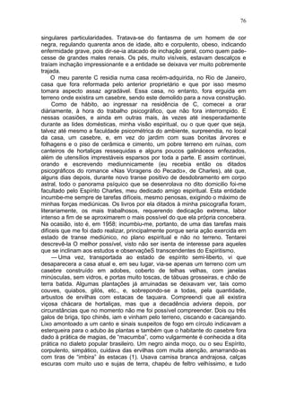 76

singulares particularidades. Tratava-se do fantasma de um homem de cor
negra, regulando quarenta anos de idade, alto e corpulento, obeso, indicando
enfermidade grave, pois dir-se-ia atacado de inchação geral, como quem pade-
cesse de grandes males renais. Os pés, muito visíveis, estavam descalços e
traíam inchação impressionante e a entidade se deixava ver muito pobremente
trajada.
     O meu parente C residia numa casa recém-adquirida, no Rio de Janeiro,
casa que fora reformada pelo anterior proprietário e que por isso mesmo
tomara aspecto assaz agradável. Essa casa, no entanto, fora erguida em
terreno onde existira um casebre, sendo este demolido para a nova construção.
     Como de hábito, ao ingressar na residência de C, comecei a orar
diàriamente, à hora do trabalho psicográfico, que não fora interrompido. E
nessas ocasiões, e ainda em outras mais, às vezes até inesperadamente
durante as lides domésticas, minha visão espiritual, ou o que quer que seja,
talvez até mesmo a faculdade psicométrica do ambiente, surpreendia, no local
da casa, um casebre, e, em vez do jardim com suas bonitas árvores e
folhagens e o piso de cerâmica e cimento, um pobre terreno em ruínas, com
canteiros de hortaliças ressequidas e alguns poucos galináceos enfezados,
além de utensílios imprestáveis esparsos por toda a parte. E assim continuei,
orando e escrevendo mediunnicamente (eu recebia então os ditados
psicográficos do romance «Nas Voragens do Pecado», de Charles), até que,
alguns dias depois, durante novo transe positivo de desdobramento em corpo
astral, todo o panorama psíquico que se desenrolava no dito domicilio foi-me
facultado pelo Espírito Charles, meu dedicado amigo espiritual. Esta entidade
incumbe-me sempre de tarefas difíceis, mesmo penosas, exigindo o máximo de
minhas forças mediúnicas. Os livros por ela ditados à minha psicografia foram,
literariamente, os mais trabalhosos, requerendo dedicação extrema, labor
intenso a fim de se aproximarem o mais possível do que ela própria concebera.
Na ocasião, isto é, em 1958; incumbiu-me, portanto, de uma das tarefas mais
difíceis que me foi dado realizar, principalmente porque seria ação exercida em
estado de transe mediúnico, no plano espiritual e não no terreno. Tentarei
descrevê-la O melhor possível, visto não ser isenta de interesse para aqueles
que se inclinam aos estudos e observaçõeS transcendentes do Espiritismo.
     — Uma vez, transportada ao estado de espírito semi-liberto, vi que
desaparecera a casa atual e, em seu lugar, via-se apenas um terreno com um
casebre construído em adobes, coberto de telhas velhas, com janelas
minúsculas, sem vidros, e portas muito toscas, de tábuas grosseiras, e chão de
terra batida. Algumas plantações já arruinadas se deixavam ver, tais como
couves, quiabos, gilós, etc., e, sobrepondo-se a todas, pela quantidade,
arbustos de ervilhas com estacas de taquara. Compreendi que ali existira
viçosa chácara de hortaliças, mas que a decadência adviera depois, por
circunstâncias que no momento não me foi possível compreender. Dois ou três
galos de briga, tipo chinês, iam e vinham pelo terreno, ciscando e cacarejando.
Lixo amontoado a um canto e sinais suspeitos de fogo em círculo indicavam a
esterqueira para o adubo às plantas e também que o habitante do casebre fora
dado à prática de magias, de “macumba”, como vulgarmente é conhecida a dita
prática no dialeto popular brasileiro. Um negro ainda moço, ou o seu Espírito,
corpulento, simpático, cuidava das ervilhas com muita atenção, amarrando-as
com tiras de “imbira” às estacas (1). Usava camisa branca andrajosa, calças
escuras com muito uso e sujas de terra, chapéu de feltro velhíssimo, e tudo
 