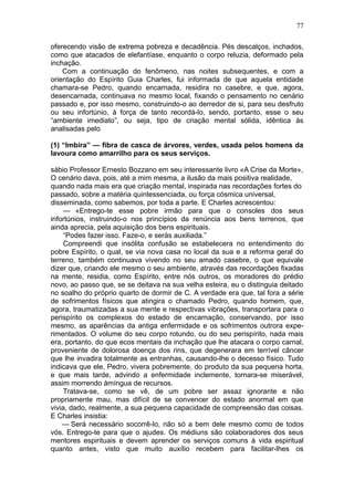 77

oferecendo visão de extrema pobreza e decadência. Pés descalços, inchados,
como que atacados de elefantíase, enquanto o corpo reluzia, deformado pela
inchação.
    Com a continuação do fenômeno, nas noites subsequentes, e com a
orientação do Espírito Guia Charles, fui informada de que aquela entidade
chamara-se Pedro, quando encarnada, residira no casebre, e que, agora,
desencarnada, continuava no mesmo local, fixando o pensamento no cenário
passado e, por isso mesmo, construindo-o ao derredor de si, para seu desfruto
ou seu infortúnio, à força de tanto recordá-lo, sendo, portanto, esse o seu
“ambiente imediato”, ou seja, tipo de criação mental sólida, idêntica às
analisadas pelo

(1) “Imbira” — fibra de casca de árvores, verdes, usada pelos homens da
lavoura como amarrilho para os seus serviços.

sábio Professor Ernesto Bozzano em seu interessante livro «A Crise da Morte»,
O cenário dava, pois, até a mim mesma, a ilusão da mais positiva realidade,
quando nada mais era que criação mental, inspirada nas recordações fortes do
passado, sobre a matéria quintessenciada, ou força cósmica universal,
disseminada, como sabemos, por toda a parte. E Charles acrescentou:
     — «Entrego-te esse pobre irmão para que o consoles dos seus
infortúnios, instruindo-o nos princípios da renúncia aos bens terrenos, que
ainda aprecia, pela aquisição dos bens espirituais.
     “Podes fazer isso. Faze-o, e serás auxiliada.”
     Compreendi que insólita confusão se estabelecera no entendimento do
pobre Espírito, o qual, se via nova casa no local da sua e a reforma geral do
terreno, também continuava vivendo no seu amado casebre, o que equivale
dizer que, criando ele mesmo o seu ambiente, através das recordações fixadas
na mente, residia, como Espírito, entre nós outros, os moradores do prédio
novo, ao passo que, se se deitava na sua velha esteira, eu o distinguia deitado
no soalho do próprio quarto de dormir de C. A verdade era que, tal fora a série
de sofrimentos físicos que atingira o chamado Pedro, quando homem, que,
agora, traumatizadas a sua mente e respectivas vibrações, transportara para o
perispírito os complexos do estado de encarnação, conservando, por isso
mesmo, as aparências da antiga enfermidade e os sofrimentos outrora expe-
rimentados. O volume do seu corpo rotundo, ou do seu perispírito, nada mais
era, portanto, do que ecos mentais da inchação que lhe atacara o corpo carnal,
proveniente de dolorosa doença dos rins, que degenerara em terrível câncer
que lhe invadira totalmente as entranhas, causando-lhe o decesso físico. Tudo
indicava que ele, Pedro, vivera pobremente, do produto da sua pequena horta,
e que mais tarde, advindo a enfermidade inclemente, tornara-se miserável,
assim morrendo àmíngua de recursos.
     Tratava-se, como se vê, de um pobre ser assaz ignorante e não
propriamente mau, mas difícil de se convencer do estado anormal em que
vivia, dado, realmente, a sua pequena capacidade de compreensão das coisas.
E Charles insistia:
    — Será necessário socorrê-lo, não só a bem dele mesmo como de todos
vós. Entrego-te para que o ajudes. Os médiuns são colaboradores dos seus
mentores espirituais e devem aprender os serviços comuns à vida espiritual
quanto antes, visto que muito auxílio recebem para facilitar-lhes os
 