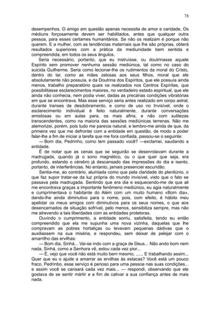 78

desempenhos. O amigo em questão apenas necessita de amor e caridade, Os
médiuns forçosamente devem ser habilitados, antes que qualquer outra
pessoa, para esses certames humanitários. Se não os realizam é porque não
querem. E a mulher, com as tendências maternais que lhe são próprias, obterá
resultados superiores com a prática da mediunidade bem sentida e
compreendida, em todos os seus ângulos.
    Seria necessário, portanto, que eu instruísse, ou doutrinasse aquele
Espírito sem promover nenhuma sessão mediúnica, tal como no caso do
suicida Guilherme. Seria como lecionar-lhe os rudimentos da moral do Cristo,
dentro do lar, como as mães zelosas aos seus filhos, moral que ele
absolutamente não possuía, e da Doutrina dos Espíritos, que ele possuía ainda
menos, trabalho preparatório quais os realizados nos Centros Espíritas, que
possibilitasse esclarecimentos maiores, no verdadeiro estado espiritual, que ele
ainda não conhecia, nem podia viver, dadas as precárias condições vibratórias
em que se encontrava. Mas esse serviço seria antes realizado em corpo astral,
durante transes de desdobramento, e como de uso no Invisível, onde o
esclarecimento individual é feito naturalmente, durante conversações
amistosas ou em aulas para, os mais afins, e não com sutilezas
transcendentes, como na maioria das sessões mediúnicas terrenas. Não me
atemorizei, porém, pois tudo me parecia natural, e lembro-me ainda de que, da
primeira vez que me defrontei com a entidade em questão, de modo a poder
falar-lhe a fim de iniciar a tarefa que me fora confiada, passou-se o seguinte:
    — Bom dia, Pedrinho, como tem passado você? —exclamei, saudando a
entidade.
    É de notar que as cenas que se seguirão se desenrolavam durante a
madrugada, quando já o sono magnético, ou o que quer que seja, era
profundo, estando o cérebro já descansado das impressões do dia e isento,
portanto, de interferências. No entanto, jamais presenciei escuridão.
    Sentia-me, ao contrário, alumiada como que pela claridade do plenilúnio, o
que faz supor tratar-se da luz própria do mundo invisível, visto que o fato se
passava pela madrugada. Sentindo que era dia e esquecendo-me de que ali
me encontrava graças a importante fenômeno mediúnico, eu agia naturalmente
e cumprimentava o habitante do Além com um muito humano «Bom dia»,
dando-lhe ainda diminutivo para o nome, pois, com efeito, é hábito meu
apelidar os meus amigos com diminutivos para os seus nomes, o que aos
desencarnados de situação sofrível, pelo menos, sensibiliza sempre, mas não
me atrevendo a tais liberdades com as entidades protetoras.
    Ouvindo o cumprimento, a entidade sorriu, satisfeita, tendo eu então
compreendido que ela me supunha uma nova vizinha, daquelas que lhe
compravam as pobres hortaliças ou levavam pequenas dádivas que o
auxiliassem na sua miséria, e respondeu, sem deixar de pelejar com o
amarrilho das ervilhas:
    — Bom dia, Sinhá... Vai-se indo com a graça de Deus... Não ando bom nem
nada, Sinhá, como a Senhora vê, estou cada vez pior...
    — É, vejo que você não está muito bem mesmo, ...... E trabalhando assim...
Quer que eu o ajude a amarrar as ervilhas às estacas? Você está um pouco
fraco, Pedrinbo, esse serviço é penoso para uma pessoa nas suas condições...
e assim você se cansará cada vez mais... — respondi, observando que ele
gostava de se sentir mártir e a fim de cativar a sua confiança antes de mais
nada.
 
