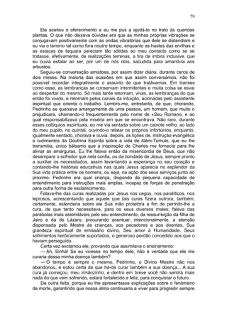 79

     Ele aceitou o oferecimento e eu me pus a ajudá-lo no trato às queridas
plantas. O que não deixava dúvidas era que as minhas próprias vibrações se
conjugavam positivamente com as ondas vibratórias que dele se distendiam e
eu via o terreno tal como fora noutro tempo, enquanto as hastes das ervilhas e
as estacas de taquara pareciam tão sólidas ao meu contacto como se se
tratasse, efetivamente, de realizações terrenas, a tira de imbira inclusive, que
eu ouvia estalar ao ser, por um de nós dois, sacudida para amarrá-la aos
arbustos.
     Seguiu-se conversação amistosa, por assim dizer diária, durante cerca de
dois meses. Na maioria das ocasiões em que assim conversámos, não foi
possível recordar integralmente o assunto de que tratávamos. Em transes
como esse, as lembranças se conservam intermitentes e muita coisa se esvai
ao despertar do mesmo. Só mais tarde retornam, vivas, as lembranças do que
então foi vivido, e retornam pelos canais da intuição, acionadas pelo assistente
espiritual que orienta o trabalho. Lembro-me, entretanto, de que, chorando,
Pedrinho se queixava amargamente de uma pessoa, um homem, que muito o
prejudicara, chamando-o frequentemente pelo nome de «Seu Romano, e ao
qual responsabilizava pela miséria em que se encontrava. Não raro, durante
esses colóquios espirituais, eu me via sentada sobre um caixote velho, ao lado
do meu pupilo, no quintal, ouvindo-o relatar os próprios infortúnios, enquanto,
igualmente sentado, chorava e ouvia, depois, as lições de, instrução evangélica
e rudimentos da Doutrina Espírita sobre a vida de Além-Túmulo, que eu lhe
transmitia, único bálsamo que a inspiração de Charles me fornecIa para lhe
aliviar as amarguras. Eu lhe falava então da misericórdia de Deus, que não
desampara o sofredor que nela confia, ou da bondade de Jesus, sempre pronto
a auxiliar os necessitados, assim levantando a esperança no seu coração e
contando-lhe histórias educativas nas quais Jesus aparecia no esplendor da
Sua vida prática entre os homens, ou seja, na ação dos seus serviços junto ao
próximo. Pedrinho era qual criança, dispondo de pequena capacidade de
entendimento para instruções mais amplas, incapaz de forças de penetração
para outra forma de esclarecimento.
     Falava-lhe das curas realizadas por Jesus nos cegos, nos paralíticos, nos
leprosos, acrescentando que aquele que tais curas fizera outrora, também,
certamente, estenderia sobre ele Sua mão protetora a fim de permitir-lhe a
cura, de que tanto necessitava, para os seus diversos males; falava das
parábolas mais assimiláveis pelo seu entendimento, da ressurreição da filha de
Jairo e da de Lázaro, procurando acentuar, intencionalmente, a atenção
dispensada pelo Mestre às crianças, aos pecadores e aos doentes, Sua
grandeza espiritual de emissário divino, Seu amor à Humanidade. Seus
sofrimentos herôicamente suportados, o generoso perdão concedido aos que o
haviam perseguido.
     Certa vez exclamou ele, provando que assimilava o ensinamento:
     — Ah, Sinhá! Se eu vivesse no tempo dele, não é verdade que ele me
curaria dessa minha doença também?
     — O tempo é sempre o mesmo, Pedrinho, o Divino Mestre não nos
abandonou, e estou certa de que há-de curar também a sua doença... A sua
cura já começou, meu irmãozinho, e dentro em breve você não sentirá mais
nada do que vem sofrendo, estará fortalecido e feliz, para conquistar o futuro.
     De outra feita, porque eu lhe apresentasse explicações sobre o fenômeno
da morte, garantindo que nossa alma continuaria a viver para progredir sempre
 