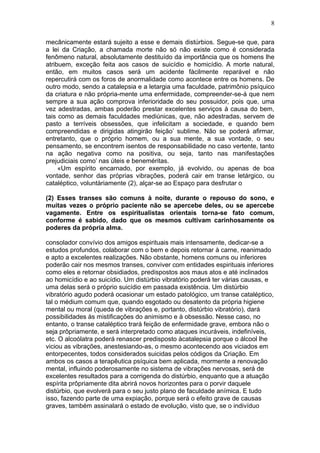 8

mecânicamente estará sujeito a esse e demais distúrbios. Segue-se que, para
a lei da Criação, a chamada morte não só não existe como é considerada
fenômeno natural, absolutamente destituído da importância que os homens lhe
atribuem, exceção feita aos casos de suicídio e homicídio. A morte natural,
então, em muitos casos será um acidente fàcilmente reparável e não
repercutirá com os foros de anormalidade como acontece entre os homens. De
outro modo, sendo a catalepsia e a letargia uma faculdade, patrimônio psíquico
da criatura e não própria-mente uma enfermidade, compreender-se-á que nem
sempre a sua ação comprova inferioridade do seu possuidor, pois que, uma
vez adestradas, ambas poderão prestar excelentes serviços à causa do bem,
tais como as demais faculdades mediúnicas, que, não adestradas, servem de
pasto a terríveis obsessões, que infelicitam a sociedade, e quando bem
compreendidas e dirigidas atingirão feição’ sublime. Não se poderá afirmar,
entretanto, que o próprio homem, ou a sua mente, a sua vontade, o seu
pensamento, se encontrem isentos de responsabilidade no caso vertente, tanto
na ação negativa como na positiva, ou seja, tanto nas manifestações
prejudiciais como’ nas úteis e beneméritas.
     «Um espírito encarnado, por exemplo, já evolvido, ou apenas de boa
vontade, senhor das próprias vibrações, poderá cair em transe letárgico, ou
cataléptico, voluntàriamente (2), alçar-se ao Espaço para desfrutar o

(2) Esses transes são comuns à noite, durante o repouso do sono, e
muitas vezes o próprio paciente não se apercebe deles, ou se apercebe
vagamente. Entre os espiritualistas orientais torna-se fato comum,
conforme é sabido, dado que os mesmos cultivam carinhosamente os
poderes da própria alma.

consolador convívio dos amigos espirituais mais intensamente, dedicar-se a
estudos profundos, colaborar com o bem e depois retornar à carne, reanimado
e apto a excelentes realizações. Não obstante, homens comuns ou inferiores
poderão cair nos mesmos transes, conviver com entidades espirituais inferiores
como eles e retornar obsidiados, predispostos aos maus atos e até inclinados
ao homicídio e ao suicídio. Um distúrbio vibratório poderá ter várias causas, e
uma delas será o próprio suicídio em passada existência. Um distúrbio
vibratório agudo poderá ocasionar um estado patológico, um transe cataléptico,
tal o médium comum que, quando esgotado ou desatento da própria higiene
mental ou moral (queda de vibrações e, portanto, distúrbio vibratório), dará
possibilidades às mistificações do animismo e à obsessão. Nesse caso, no
entanto, o transe cataléptico trará feição de enfermidade grave, embora não o
seja prôpriamente, e será interpretado como ataques incuráveis, indefiníveis,
etc. O alcoólatra poderá renascer predisposto àcatalepsia porque o álcool lhe
viciou as vibrações, anestesiando-as, o mesmo acontecendo aos viciados em
entorpecentes, todos considerados suicidas pelos códigos da Criação. Em
ambos os casos a terapêutica psíquica bem aplicada, mormente a renovação
mental, influindo poderosamente no sistema de vibrações nervosas, será de
excelentes resultados para a corrigenda do distúrbio, enquanto que a atuação
espírita prôpriamente dita abrirá novos horizontes para o porvir daquele
distúrbio, que evolverá para o seu justo plano de faculdade anímica. E tudo
isso, fazendo parte de uma expiação, porque será o efeito grave de causas
graves, também assinalará o estado de evolução, visto que, se o indivíduo
 