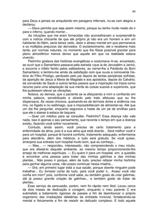 80

para Deus e jamais se aniquilando em paragens infernais, riu-se com alegria e
declarou:
     — Deus permita que seja assim mesmo, porque eu tenho muito medo de ir
para o inferno, quando morrer...
     As intuições que me eram fornecidas não aconselhavam a surpreendê-lo
com a notícia chocante de que ele próprio já não era um homem e sim um
habitante do Além, seria talvez cedo, dado o atraso mental em que permanecia
e os múltiplos prejuízos daí derivados. O esclarecimento, ele o receberia mais
tarde, por normas naturais, no momento que lhe fôsse possível gravitar para
plano atmosférico menos denso que aquele em que na realidade estava
vivendo.
     Pedrinho gostava das histórias evangélicas e costumava rir-se, encantado,
ao ouvir que o Samaritano passava pela estrada «que ia de Jerusalém a Jericó,
e socorria o infeliz ferido pelos salteadores, ao narrar-lhe a Parábola do Bom
Samaritano; e lembro-me ainda da satisfação com que ouvia a comovente his-
tória do Filho Pródigo, perdoado pelo pai depois de tantas peripécias sofridas;
da aparição de Jesus a Maria de Magdala e aos apóstolos, depois do Calvário;
da conversão de Saulo e outros tantos passos que a inspiração me trazia como
recurso para uma adaptação da sua mente às coisas suaves e superiores, que
lhe pudessem elevar as vibrações.
     Notava, ao demais, que o paciente se ia afeiçoando a mim e confiando em
minha palavra, sensibilizado e atraído pelo trato afetuoso que eu lhe
dispensava. Às vezes chorava, queixando-se de terríveis dores e ardência nos
rins, no fígado e no estômago, que o impossibilitavam de alimentar-se. Até que
um dia lhe perguntei, enquanto segurava a haste de um pé de ervilhas para
que ele o atasse à estaca de taquara:
     — Quer um médico para se consultar, Pedrinho? Essa doença não vale
nada, isso é apenas o seu pensamento, que recorda o tempo em que a doença
existiu, fazendo você sofrer novamente...
     Contudo, ainda assim, você precisa de certo tratamento para a
enfermidade da alma, pois é a sua alma que está doente... Será melhor você ir
para um hospital, porque lá haverá conforto, tratamento adequado, enfermeiros
para atendê-lo, além dos médicos, e tudo será gratuito. Se você quiser,
arranjarei sua entrada num hospital muito bom, que eu conheço...
     — Mas... — respondeu, interessado, não compreendendo o meu intuito,
que era afastá-lo daquele ambiente, ao mesmo tempo proporcionando-lhe
ensejo de melhoras espirituais. — Eu quero ir para um hospital, sim, a questão
é encontrar uma pessoa para tratar das minhas galinhas e das minhas
plantas... Não posso ir porque, além de tudo, preciso refazer minha hortinha
para ganhar alguma coisa, não posso continuar nessa miséria...
    — Ora, em primeiro lugar está a sua saúde, porque doente ninguém pode
trabalhar... Eu tomarei conta de tudo, para você poder ir... Acaso você não
confia em mim? pois, conforme você sabe, eu também gosto de criar galinhas,
até já possui grande criação de galinhas... e também gosto de tratar de
plantas..
    Esse serviço de persuasão, porém, nem foi rápido nem fácil. Levou cerca
de dois meses de dedicação e coragem, enquanto o meu parente C era
submetido a tratamento rigoroso de passes a fim de desintoxicar o próprio
organismo das irradiações deletérias da entidade invisível, fortalecendo-se
mental e fisicamente a fim de resistir ao delicado complexo. E todo aquele
 
