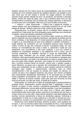 81

trabalho requeria de mim inteiro senso de responsabilidade, visto que me fora
confiado por uma entidade espiritual de categoria elevada, que respeito e amo
pelo muito que me tem amado e servido. Eu exigia, portanto, de minhas
próprias forças grande cabedal de amor, de paciência, de desvelo e atenções
diárias, mesmo em horas de vigília, sem o que a tentativa seria nula e eu não
corresponderia à confiança nem ao desejo dos amigos espirituais, e tão-pouco
ao dever para com o Evangelho. Não raro ouvia que Charles me animava:
     — «Ama-o! — dizia, sussurrante. — Trata-o com a alegria do coração, a
mesma alegria com que protegerias a renovação educativa de um ser muito
amado de sempre. Também esse é teu irmão, credor do teu desvelo. .
     ‘Perguntar-se-á, no entanto, porque não foi a entidade Pedro retirada do
ambiente de C pelo poder dos dois abnegados guias espirituais que orientaram
o trabalho, como fora retirada a entidade suicida Adão.
     A essa pergunta responderei que, em primeiro lugar, cumpre ao obreiro do
Senhor obedecer aos seus dirigentes espirituais, executando as tarefas que lhe
foram confiadas, e não tergiversar. O mundo espiritual é complexo, as leis que
o regem e as circunstâncias de vida muito elásticas e também complexas, e
longe estamos de conhecê-lo em sua verdadeira estrutura para ousarmos
criticar a forma de agir dos mentores invisíveis. Complexas serão, por isso
mesmo, as circunstâncias dos casos a tratar, e, ignorando a razão por que
recebemos uma incumbência e não outra qualquer, o que nos cumpre é
obedecer às orientações recebidas e nos alegrarmos com a honra, que do
Invisível recebemos, de trabalhar servindo à causa da fraternidade. Em
segundo lugar, lembrarei que um suicida, presa de terríveis descontroles
vibratórios, será aproximação psíquica bem mais incomodativa e perigosa para
a criatura encarnada, que sofre e se enfraquece por este ou aquele motivo, do
que uma pobre alma singela, ignorante, mas incapaz do mal voluntàriamente,
pois o primeiro poderia induzir ao suicídio, mesmo sem o desejar, aquele a
quem influencia, ao passo que o segundo, tão necessitado de socorro, talvez
ainda mais necessitado do que o próprio a quem assedia, estará em melhores
condições para receber o esclarecimento necessário para se retirar
voluntàriamente e não ser expulso ou retirado sob coação. Ao demais, um
suicida, tal seja a sua categoria espiritual, não possui nem mesmo condições
para compreender advertências doutrinárias. Ë um alucinado que se debate
contra pesadelos incontroláveis, sem noção de senso nem serenidade para
refletir e valer-se da própria vontade, razão pela qual será removido do local
onde se encontrar, ao mais das vezes, à revelia de si mesmo.
     Entrementes, eu continuava no labor de evangelisação e esclarecimentos à
entidade Pedro, preparando-o quanto possível para a adaptação à vida do
Espírito. Já agora, à noite, durante o expediente psicográfico, religiosamente
executado diàriamente, era-me dado ler temas espíritas, a par dos evangélicos,
e convidava-o a se aproximar de mim para ouvir a leitura, pois sabia-o
perambulando pela casa e pelo quintal, supondo-se nos labores da sua horta, e
muitas vezes vi-o ao meu lado, neste mesmo aposento onde estas páginas são
escritas, ouvindo atentamente a leitura de excelentes páginas, instrutivas e
consoladoras. E certa vez, à noite, estando eu a exercitar a «Sonata ao Luar»,
de Beethoven, ao piano, fui surpreendida com a presença do mesmo Pedrinho.
     Sentava-se numa cadeira de braços, próximo ao piano, como qualquer ser
humano, e, com as mesmas vestes rotas e maculadas de terra, o rosto apoiado
à mão, ouvia a música com enternecimento e chorava, acrescentando que
 