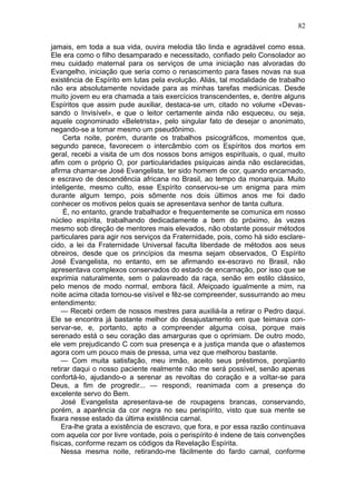 82

jamais, em toda a sua vida, ouvira melodia tão linda e agradável como essa.
Ele era como o filho desamparado e necessitado, confiado pelo Consolador ao
meu cuidado maternal para os serviços de uma iniciação nas alvoradas do
Evangelho, iniciação que seria como o renascimento para fases novas na sua
existência de Espírito em lutas pela evolução. Aliás, tal modalidade de trabalho
não era absolutamente novidade para as minhas tarefas mediúnicas. Desde
muito jovem eu era chamada a tais exercícios transcendentes, e, dentre alguns
Espíritos que assim pude auxiliar, destaca-se um, citado no volume «Devas-
sando o Invisível», e que o leitor certamente ainda não esqueceu, ou seja,
aquele cognominado «Beletrista», pelo singular fato de desejar o anonimato,
negando-se a tomar mesmo um pseudônimo.
     Certa noite, porém, durante os trabalhos psicográficos, momentos que,
segundo parece, favorecem o intercâmbio com os Espíritos dos mortos em
geral, recebi a visita de um dos nossos bons amigos espirituais, o qual, muito
afim com o próprio O, por particularidades psíquicas ainda não esclarecidas,
afirma chamar-se José Evangelista, ter sido homem de cor, quando encarnado,
e escravo de descendência africana no Brasil, ao tempo da monarquia. Muito
inteligente, mesmo culto, esse Espírito conservou-se um enigma para mim
durante algum tempo, pois sômente nos dois últimos anos me foi dado
conhecer os motivos pelos quais se apresentava senhor de tanta cultura.
     É, no entanto, grande trabalhador e frequentemente se comunica em nosso
núcleo espírita, trabalhando dedicadamente a bem do próximo, às vezes
mesmo sob direção de mentores mais elevados, não obstante possuir métodos
particulares para agir nos serviços da Fraternidade, pois, como há sido esclare-
cido, a lei da Fraternidade Universal faculta liberdade de métodos aos seus
obreiros, desde que os princípios da mesma sejam observados, O Espírito
José Evangelista, no entanto, em se afirmando ex-escravo no Brasil, não
apresentava complexos conservados do estado de encarnação, por isso que se
exprimia naturalmente, sem o palavreado da raça, senão em estilo clássico,
pelo menos de modo normal, embora fácil. Afeiçoado igualmente a mim, na
noite acima citada tornou-se visível e fêz-se compreender, sussurrando ao meu
entendimento:
    — Recebi ordem de nossos mestres para auxiliá-la a retirar o Pedro daqui.
Ele se encontra já bastante melhor do desajustamento em que teimava con-
servar-se, e, portanto, apto a compreender alguma coisa, porque mais
serenado está o seu coração das amarguras que o oprimiam. De outro modo,
ele vem prejudicando C com sua presença e a justiça manda que o afastemos
agora com um pouco mais de pressa, uma vez que melhorou bastante.
    — Com muita satisfação, meu irmão, aceito seus préstimos, porqüanto
retirar daqui o nosso paciente realmente não me será possível, senão apenas
confortá-lo, ajudando-o a serenar as revoltas do coração e a voltar-se para
Deus, a fim de progredir... — respondi, reanimada com a presença do
excelente servo do Bem.
    José Evangelista apresentava-se de roupagens brancas, conservando,
porém, a aparência da cor negra no seu perispírito, visto que sua mente se
fixara nesse estado da última existência carnal.
    Era-lhe grata a existência de escravo, que fora, e por essa razão continuava
com aquela cor por livre vontade, pois o perispírito é indene de tais convenções
físicas, conforme rezam os códigos da Revelação Espírita.
    Nessa mesma noite, retirando-me fàcilmente do fardo carnal, conforme
 