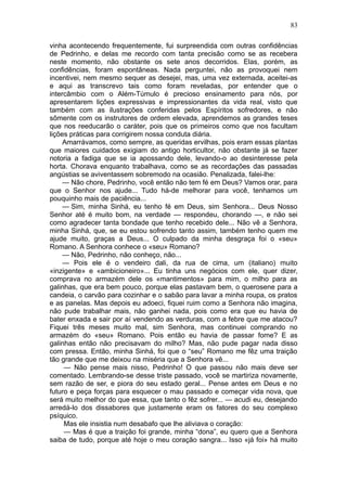 83

vinha acontecendo frequentemente, fui surpreendida com outras confidências
de Pedrinho, e delas me recordo com tanta precisão como se as recebera
neste momento, não obstante os sete anos decorridos. Elas, porém, as
confidências, foram espontâneas. Nada perguntei, não as provoquei nem
incentivei, nem mesmo sequer as desejei, mas, uma vez externada, aceitei-as
e aqui as transcrevo tais como foram reveladas, por entender que o
intercâmbio com o Além-Túmulo é precioso ensinamento para nós, por
apresentarem lições expressivas e impressionantes da vida real, visto que
também com as ilustrações conferidas pelos Espíritos sofredores, e não
sômente com os instrutores de ordem elevada, aprendemos as grandes teses
que nos reeducarão o caráter, pois que os primeiros como que nos facultam
lições práticas para corrigirem nossa conduta diária.
     Amarrávamos, como sempre, as queridas ervilhas, pois eram essas plantas
que maiores cuidados exigiam do antigo horticultor, não obstante já se fazer
notoria a fadiga que se ia apossando dele, levando-o ao desinteresse pela
horta. Chorava enquanto trabalhava, como se as recordações das passadas
angústias se aviventassem sobremodo na ocasião. Penalizada, falei-lhe:
     — Não chore, Pedrinho, você então não tem fé em Deus? Vamos orar, para
que o Senhor nos ajude... Tudo há-de melhorar para você, tenhamos um
pouquinho mais de paciência...
     — Sim, minha Sinhá, eu tenho fé em Deus, sim Senhora... Deus Nosso
Senhor até é muito bom, na verdade — respondeu, chorando —, e não sei
como agradecer tanta bondade que tenho recebido dele... Não vê a Senhora,
minha Sinhá, que, se eu estou sofrendo tanto assim, também tenho quem me
ajude muito, graças a Deus... O culpado da minha desgraça foi o «seu»
Romano. A Senhora conhece o «seu» Romano?
     — Não, Pedrinho, não conheço, não...
     — Pois ele é o vendeiro dali, da rua de cima, um (italiano) muito
«inzigente» e «ambicioneiro»... Eu tinha uns negócios com ele, quer dizer,
comprava no armazém dele os «mantimentos» para mim, o milho para as
galinhas, que era bem pouco, porque elas pastavam bem, o querosene para a
candeia, o carvão para cozinhar e o sabão para lavar a minha roupa, os pratos
e as panelas. Mas depois eu adoeci, fiquei ruim como a Senhora não imagina,
não pude trabalhar mais, não ganhei nada, pois como era que eu havia de
bater enxada e sair por aí vendendo as verduras, com a febre que me atacou?
Fiquei três meses muito mal, sim Senhora, mas continuei comprando no
armazém do «seu» Romano. Pois então eu havia de passar fome? E as
galinhas então não precisavam do milho? Mas, não pude pagar nada disso
com pressa. Então, minha Sinhá, foi que o “seu” Romano me fêz uma traição
tão grande que me deixou na miséria que a Senhora vê...
     — Não pense mais nisso, Pedrinho! O que passou não mais deve ser
comentado. Lembrando-se desse triste passado, você se martiriza novamente,
sem razão de ser, e piora do seu estado geral... Pense antes em Deus e no
futuro e peça forças para esquecer o mau passado e começar vida nova, que
será muito melhor do que essa, que tanto o fêz sofrer... — acudi eu, desejando
arredá-lo dos dissabores que justamente eram os fatores do seu complexo
psíquico.
     Mas ele insistia num desabafo que lhe aliviava o coração:
     — Mas é que a traição foi grande, minha “dona”, eu quero que a Senhora
saiba de tudo, porque até hoje o meu coração sangra... Isso «já foi» há muito
 