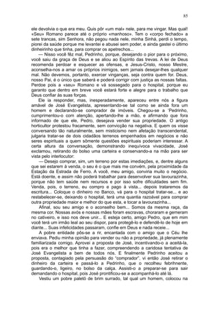 85

ele devolvia o que era meu. Quis pôr «um mal» nele, para me vingar. Mas qual!
«Seu» Romano parece até o próprio «manhoso». Tem o «corpo fechado» a
sete trancas, sim Senhora, não pegou nada nele, minha Sinhá, perdi o tempo,
piorei da saúde porque me levantei e abusei sem poder, e ainda gastei o último
dinheirinho que tinha, para comprar os apetrechos...
    — Nisso você fêz mal, Pedrinho, porque, desejando o pior para o próximo,
você saiu da graça de Deus e se aliou ao Espírito das trevas. A lei de Deus
recomenda perdoar e esquecer as ofensas, e Jesus-Cristo, nosso Mestre,
aconselha-nos a amar os próprios inimigos, sem jamais desejar-lhes qualquer
mal. Não devemos, portanto, exercer vinganças, seja contra quem for. Deus,
nosso Pai, é o único que saberá e poderá corrigir com justiça as nossas faltas.
Perdoe pois a «seu» Romano e vá sossegado para o hospital, porque eu
garanto que dentro em breve você estará forte e alegre para o trabalho que
Deus confiar às suas forças.
    Ele ia responder, mas, inesperadamente, apareceu entre nós a figura
amável de José Evangelista, apresentando-se tal como se ainda fora um
homem e declarando-se comprador de imóveis. Chegou-se a ‘Pedrinho,
cumprimentou-o com atenção, apertando-lhe a mão, e afirmando que fora
informado de que ele, Pedro, desejava vender sua propriedade. O antigo
horticultor protestou fracamente, sem convicção na negativa. E quem os visse
conversando tão naturalmente, sem misticismo nem afetação transcendental,
julgaria tratar-se de dois cidadãos terrenos empenhados em negócios e não
seres espirituais a quem sômente questões espirituais poderiam interessar. A
certa altura da conversação, demonstrando inequívoca vivacidade, José
exclamou, retirando do bolso uma carteira e conservando-a na mão para ser
vista pelo interlocutor:
    — Desejo comprar, sim, um terreno por estas imediações, e, dentre alguns
que sei estarem à venda, o seu é o que mais me convém, pela proximidade da
Estação da Estrada de Ferro. A você, meu amigo, conviria muito o negócio.
Está doente, e assim não poderá trabalhar para desenvolver sua lavourazinha,
porque não tem saúde nem recursos e por isso sofre dificuldades sem fim.
Venda, pois, o terreno, eu compro e pago à vista... depois trataremos da
escritura... Coloque o dinheiro no Banco, vá para o hospital tratar-se... e ao
restabelecer-se, deixando o hospital, terá uma quantia razoável para comprar
outra propriedade maior e melhor do que esta, e tocar a lavourazinha...
    Afinal, sou seu amigo e o aconselho bem... Somos da mesma raça, da
mesma cor. Nossas avós e nossas mães foram escravas, choraram e gemeram
no cativeiro, e isso nos deve unir... E esteja certo, amigo Pedro, que em mim
você terá um irmão leal ao seu dispor, para protegê-lo e defendê-lo de hoje em
diante... Suas infelicidades passaram, confie em Deus e nada receie...
    A pobre entidade pôs-se a rir, encantada com o amigo que o Céu lhe
enviava. Pediu minha opinião para vender ou não a propriedade, já plenamente
familiarizada comigo. Aprovei a proposta de José, incentivando-o a aceitá-la,
pois era o melhor que tinha a fazer, compreendendo a caridosa tentativa de
José Evangelista a bem de todos nós. E finalmente Pedrinho aceitou a
proposta, contagiado pela persuasão do “comprador”. vi então José retirar o
dinheiro da carteira e passá-lo a Pedrinho, que o recolheu febrihnente,
guardando-o, ligeiro, no bolso da calça. Assisti-o a preparar-se para sair
demandando o hospital, pois José prontificou-se a acompanhá-lo até lá.
    Vestiu um pobre paletó de brim surrado, tal qual um homem, colocou na
 