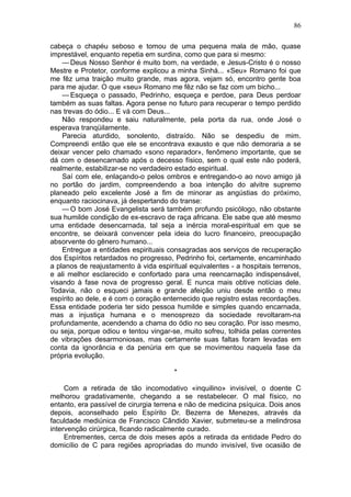 86

cabeça o chapéu seboso e tomou de uma pequena mala de mão, quase
imprestável, enquanto repetia em surdina, como que para si mesmo:
    — Deus Nosso Senhor é muito bom, na verdade, e Jesus-Cristo é o nosso
Mestre e Protetor, conforme explicou a minha Sinhá... «Seu» Romano foi que
me fêz uma traição muito grande, mas agora, vejam só, encontro gente boa
para me ajudar. O que «seu» Romano me fêz não se faz com um bicho...
    — Esqueça o passado, Pedrinho, esqueça e perdoe, para Deus perdoar
também as suas faltas. Agora pense no futuro para recuperar o tempo perdido
nas trevas do ódio... E vá com Deus...
    Não respondeu e saiu naturalmente, pela porta da rua, onde José o
esperava tranqüilamente.
    Parecia aturdido, sonolento, distraído. Não se despediu de mim.
Compreendi então que ele se encontrava exausto e que não demoraria a se
deixar vencer pelo chamado «sono reparador», fenômeno importante, que se
dá com o desencarnado após o decesso físico, sem o qual este não poderá,
realmente, estabilizar-se no verdadeiro estado espiritual.
    Saí com ele, enlaçando-o pelos ombros e entregando-o ao novo amigo já
no portão do jardim, compreendendo a boa intenção do alvitre supremo
planeado pelo excelente José a fim de minorar as angústias do próximo,
enquanto raciocinava, já despertando do transe:
    — O bom José Evangelista será também profundo psicólogo, não obstante
sua humilde condição de ex-escravo de raça africana. Ele sabe que até mesmo
uma entidade desencarnada, tal seja a inércia moral-espiritual em que se
encontre, se deixará convencer pela ideia do lucro financeiro, preocupação
absorvente do gênero humano...
    Entregue a entidades espirituais consagradas aos serviços de recuperação
dos Espíritos retardados no progresso, Pedrinho foi, certamente, encaminhado
a planos de reajustamento à vida espiritual equivalentes - a hospitais terrenos,
e ali melhor esclarecido e confortado para uma reencarnação indispensável,
visando à fase nova de progresso geral. E nunca mais obtive notícias dele.
Todavia, não o esqueci jamais e grande afeição uniu desde então o meu
espírito ao dele, e é com o coração enternecido que registro estas recordações.
Essa entidade poderia ter sido pessoa humilde e simples quando encarnada,
mas a injustiça humana e o menosprezo da sociedade revoltaram-na
profundamente, acendendo a chama do ódio no seu coração. Por isso mesmo,
ou seja, porque odiou e tentou vingar-se, muito sofreu, tolhida pelas correntes
de vibrações desarmoniosas, mas certamente suas faltas foram levadas em
conta da ignorância e da penúria em que se movimentou naquela fase da
própria evolução.

                                       *

     Com a retirada de tão incomodativo «inquilino» invisível, o doente C
melhorou gradativamente, chegando a se restabelecer. O mal físico, no
entanto, era passível de cirurgia terrena e não de medicina psíquica. Dois anos
depois, aconselhado pelo Espírito Dr. Bezerra de Menezes, através da
faculdade mediúnica de Francisco Cândido Xavier, submeteu-se a melindrosa
intervenção cirúrgica, ficando radicalmente curado.
     Entrementes, cerca de dois meses após a retirada da entidade Pedro do
domicílio de C para regiões apropriadas do mundo invisível, tive ocasião de
 