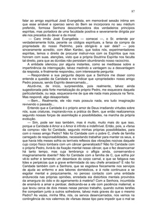 87

falar ao amigo espiritual José Evangelista, em memorável sessão intima em
que esse amável e operoso servo do Bem se incorporara no seu médium
preferido, formosa Senhora desconhecedora dos verdadeiros princípios
espíritas, mas portadora de uma faculdade positiva e severamente dirigida por
ele nos preceitos do dever e da moral:
     — Caro irmão José Evangelista — comecei —, o Sr. entende por
verdadeiramente lícita, perante os códigos espirituais, a farsa da compra da
propriedade do nosso Pedrinho, para obrigá-lo a sair dela? — pois
sinceramente acredito, com Allan Kardec, que todos nós, experimentadores
espíritas, temos o direito de procurar instruir-nos com os Espíritos que nos
honram com suas. atenções, visto que a própria Doutrina Espírita nos faculta
tal direito, para que as dúvidas não persistam obumbrando nosso raciocínio.
    A entidade silenciou por alguns instantes, como se meditasse sobre a
impertinência da interrogação, talvez medindo a vantagem ou a desvantagem
da resposta, e finalmente respondeu, com interessante pergunta:
    — Responderei a sua pergunta depois que a Senhora me disser como
entende a questão da Caridade e me indicar que «propriedade» nosso amigo
Pedro possuia, sendo Espírito desencarnado...
    Aturdi-me, de início, surpreendida, pois realmente, talvez ainda
sugestionada pela forte mentalização do próprio Pedro, me esquecera daquela
particularidade, ou seja, esquecera-me de que ele nada mais possuía na Terra.
Mas respondi, algo desapontada:
    — Bem... Realmente, ele não mais possuía nada, era tudo imaginação
revivendo o passado...
    Entendo que a Caridade é o próprio amor de Deus irradiando virtudes sobre
nós, suas criaturas, inspirando-nos a prática do Bem, que então realizaremos
segundo nossas forças de assimilação e possibilidades, na marcha da própria
evolução.
    — Sim, pode ser isso também, mas é muito, muito mais do que isso,
porque a Caridade é Amor e o Amor é infinito e indefinível. Então, pois, a «farsa
da compra» não foi Caridade, segundo minhas próprias possibilldades, para
com o nosso amigo Pedro? Não foi Caridade com o pobre C, chefe de família
carregado de responsabilidades, necessitando trabalhar para manter os seus, e
que havia três meses sofria os terríveis reflexos das vibrações nocivas daquele
cujo corpo físico tombara com um câncer generalizado? Não foi Caridade com
o próprio Pedro, livrá-lo da fixação mental nesse câncer, que o fez desencarnar
há tanto tempo, mas cuja lembrança o afligia ainda, conservando-o
imaginariamente doente? Não foi Caridade com a família de C, que sofria por
vê-lo sofrer e temendo um desenlace do corpo carnal, e que se fatigava nas
lides e peripécias que a grave enfermidade do seu chefe arrastava? E não foi
Caridade também com a Senhora, que se esgotava fisicamente nos serviços
de ajuda ao enfermo e aos labores domésticos, e à noite continuava a se
esgotar mental e psiquicamente, no penoso contacto com uma entidade
endurecida nas próprias opiniões, enredada eia distúrbios mentais provindos
da amargura do ódio e do agarramento à matéria? Com a Senhora, incumbida
de ensiná-lo a amar e perdoar, dedicando-se a ele com paciência maternal, e
que levou cerca de dois meses nesse penoso trabalho, quando outras tarefas
lhe competiam junto a outros sofredores, talvez mais graves do que o mesmo
Pedro? As vezes, minha filha, nós, os servos desencarnados, nos vemos na
contingência de nos valermos de «farsas desse tipo para impedir que o mal se
 