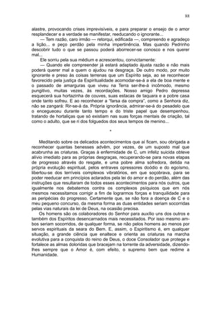 88

alastre, provocando crises imprevisíveis, e para preparar o ensejo de o amor
resplandecer e a verdade se manifestar, reeducando o ignorante...
     — Tem razão, caro irmão — retorqui, edificada —, compreendo e agradeço
a lição... e peço perdão pela minha impertinência. Mas quando Pedrinho
descobrir tudo o que se passou poderá aborrecer-se conosco e nos querer
mal...
     Ele sorriu pela sua médium e acrescentou, convictamente:
     — Quando ele compreender já estará adaptado àjusta razão e não mais
poderá querer mal a quem o ajudou na desgraça. De outro modo, por muito
ignorante e preso às coisas terrenas que um Espírito seja, ao se reconhecer
favorecido pela justiça da Espiritualidade acomodar-se-á a ela de boa mente e
o passado de amarguras que viveu na Terra ser-lhe-á incômodo, mesmo
pungitivo, muitas vezes, às recordações. Nosso amigo Pedro depressa
esquecerá sua hortazinha de couves, suas estacas de taquara e a pobre casa
onde tanto sofreu. E ao reconhecer a “farsa da compra”, como a Senhora diz,
não se zangará: Rir-se-á da. Própria ignorância, admirar-se-á do pesadelo que
o encegueceu durante tanto tempo e do triste papel que desempenhou,
tratando de hortaliças que só existiam nas suas forças mentais de criação, tal
como o adulto, que se ri dos folguedos dos seus tempos de menino...

                                      *

    Meditando sobre os delicados acontecimentos que aí ficam, sou obrigada a
reconhecer quantas benesses advêm, por vezes, de um suposto mal que
acabrunha as criaturas. Graças à enfermidade de C, um infeliz suicida obteve
alívio imediato para as próprias desgraças, recuperando-se para novas etapas
de progresso através do resgate, e uma pobre alma sofredora, detida na
própria evolução espiritual, pelos entraves opressores doódio e do egoísmo,
libertou-se dos terríveis complexos vibratórios, em que soçobrava, para se
poder reeducar em princípios aclarados pela lei do amor e do perdão, além das
instruções que resultaram de todos esses acontecimentos para nós outros, que
igualmente nos debatemos contra os complexos psíquicos que em nós
mesmos necessitamos corrigir a fim de lograrmos forças e tranquilidade para
as peripécias do progresso. Certamente que, se não fora a doença de C e o
meu pequeno concurso, da mesma forma as duas entidades seriam socorridas
pelas vias naturais da lei de Deus, na ocasião precisa.
    Os homens são os colaboradores do Senhor para auxílio uns dos outros e
também dos Espíritos desencarnados mais necessitados. Por isso mesmo am-
bos seriam socorridos, de qualquer forma, se não pelos homens ao menos por
servos espirituais da seara do Bem. E, assim, o Espiritismo é, em qualquer
situação, a grande ciência que enaltece e orienta as criaturas na marcha
evolutiva para a conquista do reino de Deus, o doce Consolador que protege e
fortalece as almas doloridas que bracejam na torrente da adversidade, dizendo-
lhes sempre que o Amor é, com efeito, o supremo bem que redime a
Humanidade.
 