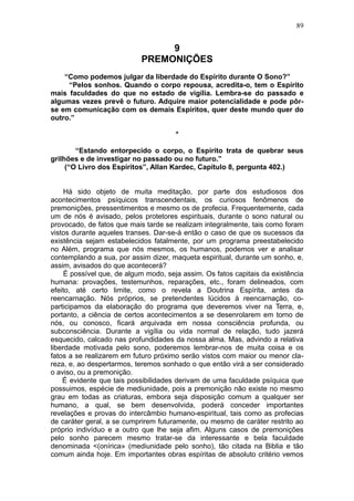 89


                                 9
                            PREMONIÇÕES
    “Como podemos julgar da liberdade do Espírito durante O Sono?”
     “Pelos sonhos. Quando o corpo repousa, acredita-o, tem o Espírito
mais faculdades do que no estado de vigília. Lembra-se do passado e
algumas vezes prevê o futuro. Adquire maior potencialidade e pode pôr-
se em comunicação com os demais Espíritos, quer deste mundo quer do
outro.”

                                       *

        “Estando entorpecido o corpo, o Espírito trata de quebrar seus
grilhões e de investigar no passado ou no futuro.”
     (“O Livro dos Espíritos”, Allan Kardec, Capítulo 8, pergunta 402.)


     Há sido objeto de muita meditação, por parte dos estudiosos dos
acontecimentos psíquicos transcendentais, os curiosos fenômenos de
premonições, pressentimentos e mesmo os de profecia. Frequentemente, cada
um de nós é avisado, pelos protetores espirituais, durante o sono natural ou
provocado, de fatos que mais tarde se realizam integralmente, tais como foram
vistos durante aqueles transes. Dar-se-á então o caso de que os sucessos da
existência sejam estabelecidos fatalmente, por um programa preestabelecido
no Além, programa que nós mesmos, os humanos, podemos ver e analisar
contemplando a sua, por assim dizer, maqueta espiritual, durante um sonho, e,
assim, avisados do que acontecerá?
     É possível que, de algum modo, seja assim. Os fatos capitais da existência
humana: provações, testemunhos, reparações, etc., foram delineados, com
efeito, até certo limite, como o revela a Doutrina Espírita, antes da
reencarnação. Nós próprios, se pretendentes lúcidos à reencarnação, co-
participamos da elaboração do programa que deveremos viver na Terra, e,
portanto, a ciência de certos acontecimentos a se desenrolarem em torno de
nós, ou conosco, ficará arquivada em nossa consciência profunda, ou
subconsciência. Durante a vigília ou vida normal de relação, tudo jazerá
esquecido, calcado nas profundidades da nossa alma. Mas, advindo a relativa
liberdade motivada pelo sono, poderemos lembrar-nos de muita coisa e os
fatos a se realizarem em futuro próximo serão vistos com maior ou menor cla-
reza, e, ao despertarmos, teremos sonhado o que então virá a ser considerado
o aviso, ou a premonição.
    É evidente que tais possibilidades derivam de uma faculdade psíquica que
possuimos, espécie de mediunidade, pois a premonição não existe no mesmo
grau em todas as criaturas, embora seja disposição comum a qualquer ser
humano, a qual, se bem desenvolvida, poderá conceder importantes
revelações e provas do intercâmbio humano-espiritual, tais como as profecias
de caráter geral, a se cumprirem futuramente, ou mesmo de caráter restrito ao
próprio indivíduo e a outro que lhe seja afim. Alguns casos de premonições
pelo sonho parecem mesmo tratar-se da interessante e bela faculdade
denominada <(onírica» (mediunidade pelo sonho), tão citada na Biblia e tão
comum ainda hoje. Em importantes obras espíritas de absoluto critério vemos
 