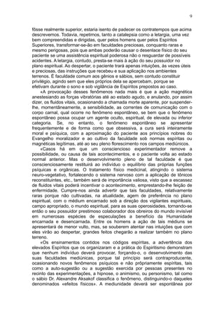 9

fôsse realmente superior, estaria isento de padecer os contratempos que acima
descrevemos. Todavia, repetimos, tanto a catalepsia como a letargia, uma vez
bem compreendidas e dirigidas, quer pelos homens quer pelos Espíritos
Superiores, transformar-se-ão em faculdades preciosas, conquanto raras e
mesmo perigosas, pois que ambas poderão causar o desenlace físico do seu
paciente se uma assistência espiritual poderosa não o resguardar de possíveis
acidentes. A letargia, contudo, presta-se mais à ação do seu possuidor no
plano espiritual. Ao despertar, o paciente trará apenas intuições, às vezes úteis
e preciosas, das instruções que recebeu e sua aplicação nos ambientes
terrenos. É faculdade comum aos gênios e sábios, sem contudo constituir
privilégio, agindo sem que eles próprios dela se apercebam, porque se
efetivam durante o sono e sob vigilância de Espíritos prepostos ao caso.
     «A provocação desses fenômenos nada mais é que a ação magnética
anestesiando as forças vibratórias até ao estado agudo, e anulando, por assim
dizer, os fluidos vitais, ocasionando a chamada morte aparente, por suspender-
lhe, momentâneamente, a sensibilidade, as correntes de comunicação com o
corpo carnal, qual ocorre no fenômeno espontâneo, se bem que o fenômeno
espontâneo possa ocupar um agente oculto, espiritual, de elevada ou inferior
categoria. Se, no entanto, o fenômeno espontâneo se apresentar
frequentemente e de forma como que obsessiva, a cura será inteiramente
moral e psíquica, com a aproximação do paciente aos princípios nobres do
Evangelho moralizador e ao cultivo da faculdade sob normas espíritas ou
magnéticas legítimas, até ao seu pleno florescimento nos campos mediúnicos.
     «Casos há em que um consciencioso experimentador remove a
possibilidade, ou causa de tais acontecimentos, e o paciente volta ao estado
normal anterior. Mas o desenvolvimento pleno de tal faculdade é que
conscienciosamente restituirá ao indivíduo o equilíbrio das próprias funções
psíquicas e orgânicas. O tratamento físico medicinal, atingindo o sistema
neuro-vegetativo, fortalecendo o sistema nervoso com a aplicação de tônicos
reconstituintes, etc., também será de importância valiosa, visto que a escassez
de fluidos vitais poderá incentivar o acontecimento, emprestando-lhe feição de
enfermidade. Cumpre-nos ainda advertir que tais faculdades, relativamente
raras porque não cultivadas, na atualidade, agem de preferência no plano
espiritual, com o médium encarnado sob a direção dos vigilantes espirituais,
campo apropriado, o mundo espiritual, para as suas operosidades, tornando-se
então o seu possuidor prestimoso colaborador dos obreiros do mundo invisível
em numerosas espécies de especulações a benefício da Humanidade
encarnada e desencarnada. Entre os homens a ação de tais médiuns se
apresentará de menor vulto, mas, se souberem atentar nas intuições que com
eles virão ao despertar, grandes feitos chegarão a realizar também no plano
terreno.
     «Os ensinamentos contidos nos códigos espíritas, a advertência dos
elevados Espíritos que os organizaram e a prática do Espiritismo demonstram
que nenhum indivíduo deverá provocar, forçando-o, o desenvolvimento das
suas faculdades mediúnicas, porque tal princípio será contraproducente,
ocasionando novos fenômenos psíquicos e não prôpriamente espíritas, tais
como a auto-sugestão ou a sugestão exercida por pessoas presentes no
recinto das experimentações, a hipnose, o animismo, ou personismo, tal como
o sábio Dr. Alexandre Aksakof classifica o fenômeno, distinguindo-o daqueles
denominados «efeitos físicos». A mediunidade deverá ser espontânea por
 