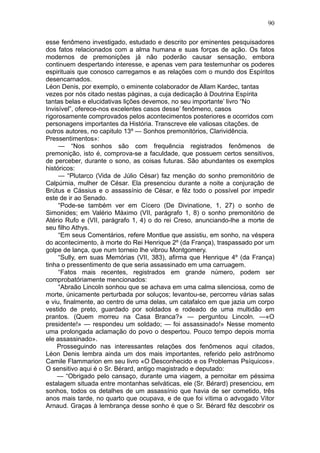 90

esse fenômeno investigado, estudado e descrito por eminentes pesquisadores
dos fatos relacionados com a alma humana e suas forças de ação. Os fatos
modernos de premonições já não poderão causar sensação, embora
continuem despertando interesse, e apenas vem para testemunhar os poderes
espirituais que conosco carregamos e as relações com o mundo dos Espíritos
desencarnados.
Léon Denis, por exemplo, o eminente colaborador de Allam Kardec, tantas
vezes por nós citado nestas páginas, a cuja dedicação à Doutrina Espírita
tantas belas e elucidativas lições devemos, no seu importante’ livro “No
Invisível”, oferece-nos excelentes casos desse’ fenômeno, casos
rigorosamente comprovados pelos acontecimentos posteriores e ocorridos com
personagens importantes da História. Transcreve ele valiosas citações. de
outros autores, no capitulo 13º — Sonhos premonitórios, Clarividência.
Pressentimentos»:
     — “Nos sonhos são com frequência registrados fenômenos de
premonição, isto é, comprova-se a faculdade, que possuem certos sensitivos,
de perceber, durante o sono, as coisas futuras. São abundantes os exemplos
históricos:
     — “Plutarco (Vida de Júlio César) faz menção do sonho premonitório de
Calpúrnia, mulher de César. Ela presenciou durante a noite a conjuração de
Brútus e Cássius e o assassínio de César, e fêz todo o possível por impedir
este de ir ao Senado.
     “Pode-se também ver em Cícero (De Divinatione, 1, 27) o sonho de
Simonides; em Valério Máximo (VII, parágrafo 1, 8) o sonho premonitório de
Atério Rufo e (VII, parágrafo 1, 4) o do rei Creso, anunciando-lhe a morte de
seu filho Athys.
     “Em seus Comentários, refere Montlue que assistiu, em sonho, na véspera
do acontecimento, à morte do Rei Henrique 2º (da França), traspassado por um
golpe de lança, que num torneio lhe vibrou Montgomery.
     “Sully, em suas Memórias (VII, 383), afirma que Henrique 4º (da França)
tinha o pressentimento de que seria assassinado em uma carruagem.
     “Fatos mais recentes, registrados em grande número, podem ser
comprobatóriamente mencionados:
     “Abraão Lincoln sonhou que se achava em uma calma silenciosa, como de
morte, únicamente perturbada por soluços; levantou-se, percorreu várias salas
e viu, finalmente, ao centro de uma delas, um catafalco em que jazia um corpo
vestido de preto, guardado por soldados e rodeado de uma multidão em
prantos. (Quem morreu na Casa Branca?» — perguntou Lincoln. —«O
presidente!» — respondeu um soldado; — foi assassinado!» Nesse momento
uma prolongada aclamação do povo o despertou. Pouco tempo depois morria
ele assassinado».
    Prosseguindo nas interessantes relações dos fenômenos aqui citados,
Léon Denis lembra ainda um dos mais importantes, referido pelo astrônomo
Camile Flammarion em seu livro «O Desconhecido e os Problemas Psíquicos».
O sensitivo aqui é o Sr. Bérard, antigo magistrado e deputado:
    — “Obrigado pelo cansaço, durante uma viagem, a pernoitar em péssima
estalagem situada entre montanhas selváticas, ele (Sr. Bérard) presenciou, em
sonhos, todos os detalhes de um assassínio que havia de ser cometido, três
anos mais tarde, no quarto que ocupava, e de que foi vítima o advogado Vítor
Arnaud. Graças à lembrança desse sonho é que o Sr. Bérard fêz descobrir os
 