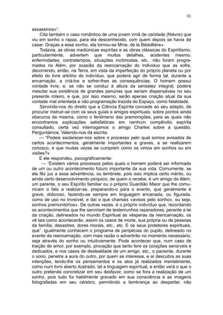 91

assassinos»“.
     Cita também o caso romântico de uma jovem irmã de caridade (Nièvre) que
viu em sonho o rapaz, para ela desconhecido, com quem depois se havia de
casar. Graças a esse sonho, ela tornou-se Mnie. de la Bédollière».
     Todavia, as obras mediúnicas espíritas e as obras clássicas do Espiritismo,
particularmente, advertem que muitos detalhes, acidentes mesmo,
enfermidades, contratempos, situações incômodas, etc., não foram progra-
mados no Além, por ocasião da reencarnação do individuo que as sofre,
decorrendo, então, na Terra, em vista da imperfeição do próprio planeta ou por
efeito do livre arbítrio do indivíduo, que poderá agir de forma tal, durante a
encarnação, a criá-los e sofrer-lhes as consequências. O homem possui
vontade livre, e, se não se conduz à altura da sensatez integral, poderá
mesclar sua existência de grandes penúrias que seriam dispensáveis no seu
presente roteiro, e que, por isso mesmo, serão apenas criação atual da sua
vontade mal orientada e não programação trazida do Espaço, como fatalidade.
     Servindo-nos do direito que a Ciência Espírita concede ao seu adepto, de
procurar instruir-se com os seus guias e amigos espirituais, sobre pontos ainda
obscuros da mesma, como o fenômeno das premonições, para as quais não
encontramos explicações satisfatórias em nenhum compêndio espírita
consultado, certa vez interrogamos o amigo Charles sobre a questão.
Perguntámos, Valendo-nos da escrita:
    — “Podeis esclarecer-nos sobre o processo pelo qual somos avisados de
certos acontecimentos, geralmente importantes e graves, a se realizarem
conosco, e que muitas vezes se cumprem como os vimos em sonhos ou em
visões?»
    E ele respondeu, psicogràficamente:
      — “Existem vários processos pelos quais o homem poderá ser informado
de um ou outro acontecimento futuro importante da sua vida. Comumente, se
ele fêz jus a essa advertência, ou lembrete, pois isso implica certo mérito, ou
ainda certo desenvolvimento psíquico, de quem o recebe, é um amigo do Além,
um parente, o seu Espírito familiar ou o próprio Guardião Maior que lhe comu-
nicam o fato a realizar-se, preparando-o para o evento, que geralmente é
grave, doloroso, fazendo-se sempre em linguagem encenada, ou figurada,
como de uso no Invisível, e daí o que chamais «avisos pelo sonho», ou seja,
sonhos premonitórios». De outras vezes, é o próprio indivíduo que, recordando
os acontecimentos que lhe serviriam de testemunhos reparadores, perante a lei
da criação, delineados no mundo Espiritual às vésperas da reencarnação, os
vê tais como acontecerão, assim os casos de morte, sua própria ou de pessoas
da família, desastres, dores morais, etc., etc. E os seus protetores espirituais,
que”. igualmente conhecem o programa de peripécias do pupilo, delineado no
evento da reencarnação, com mais razão o advertirão no momento necessário,
seja através do sonho ou intuitivamente. Pode acontecer que, num caso de
traição de amor, por exemplo, provação que tanto fere os corações sensíveis e
dedicados, e nos casos de deslealdade de um amigo, etc., o paciente, durante
o sono, penetre a aura do outro, por quem se interessa, e aí descubra as suas
intenções, lendo-lhe os pensamentos e os atos já realizados mentalmente,
como num livro aberto ilustrado, tal a linguagem espiritual, e então verá o que o
outro pretende concretizar em seu desfavor, como se fora a realização de um
sonho, pois tudo foi habilmente gravado em sua consciência e as imagens
fotografadas em seu cérebro, permitindo a lembrança ao despertar, não
 