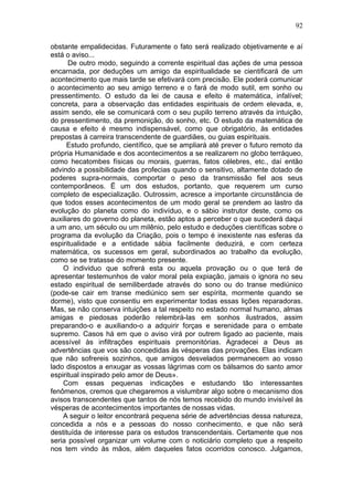 92

obstante empalidecidas. Futuramente o fato será realizado objetivamente e aí
está o aviso...
      De outro modo, seguindo a corrente espiritual das ações de uma pessoa
encarnada, por deduções um amigo da espiritualidade se cientificará de um
acontecimento que mais tarde se efetivará com precisão. Ele poderá comunicar
o acontecimento ao seu amigo terreno e o fará de modo sutil, em sonho ou
pressentimento. O estudo da lei de causa e efeito é matemática, infalível;
concreta, para a observação das entidades espirituais de ordem elevada, e,
assim sendo, ele se comunicará com o seu pupilo terreno através da intuição,
do pressentimento, da premonição, do sonho, etc. O estudo da matemática de
causa e efeito é mesmo indispensável, como que obrigatório, às entidades
prepostas à carreira transcendente de guardiães, ou guias espirituais.
      Estudo profundo, científico, que se ampliará até prever o futuro remoto da
própria Humanidade e dos acontecimentos a se realizarem no globo terráqueo,
como hecatombes físicas ou morais, guerras, fatos célebres, etc., daí então
advindo a possibilidade das profecias quando o sensitivo, altamente dotado de
poderes supra-normais, comportar o peso da transmissão fiel aos seus
contemporâneos. Ë um dos estudos, portanto, que requerem um curso
completo de especialização. Outrossim, acresce a importante circunstância de
que todos esses acontecimentos de um modo geral se prendem ao lastro da
evolução do planeta como do indivíduo, e o sábio instrutor deste, como os
auxiliares do governo do planeta, estão aptos a perceber o que sucederá daqui
a um ano, um século ou um milênio, pelo estudo e deduções científicas sobre o
programa da evolução da Criação, pois o tempo é inexistente nas esferas da
espiritualidade e a entidade sábia facilmente deduzirá, e com certeza
matemática, os sucessos em geral, subordinados ao trabalho da evolução,
como se se tratasse do momento presente.
    O individuo que sofrerá esta ou aquela provação ou o que terá de
apresentar testemunhos de valor moral pela expiação, jamais o ignora no seu
estado espiritual de semiliberdade através do sono ou do transe mediúnico
(pode-se cair em transe mediúnico sem ser espírita, mormente quando se
dorme), visto que consentiu em experimentar todas essas lições reparadoras.
Mas, se não conserva intuições a tal respeito no estado normal humano, almas
amigas e piedosas poderão relembrá-las em sonhos ilustrados, assim
preparando-o e auxiliando-o a adquirir forças e serenidade para o embate
supremo. Casos há em que o aviso virá por outrem ligado ao paciente, mais
acessível às infiltrações espirituais premonitórias. Agradecei a Deus as
advertências que vos são concedidas às vésperas das provações. Elas indicam
que não sofrereis sozinhos, que amigos desvelados permanecem ao vosso
lado dispostos a enxugar as vossas lágrimas com os bálsamos do santo amor
espiritual inspirado pelo amor de Deus».
    Com essas pequenas indicações e estudando tão interessantes
fenômenos, cremos que chegaremos a vislumbrar algo sobre o mecanismo dos
avisos transcendentes que tantos de nós temos recebido do mundo invisível às
vésperas de acontecimentos importantes de nossas vidas.
    A seguir o leitor encontrará pequena série de advertências dessa natureza,
concedida a nós e a pessoas do nosso conhecimento, e que não será
destituída de interesse para os estudos transcendentais. Certamente que nos
seria possível organizar um volume com o noticiário completo que a respeito
nos tem vindo às mãos, além daqueles fatos ocorridos conosco. Julgamos,
 