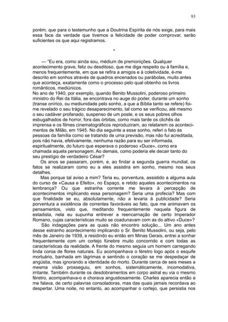 93

porém, que para o testemunho que a Doutrina Espírita de nós exige, para mais
essa face da verdade que tivemos a felicidade de poder comprovar, serão
suficientes os que aqui registramos.

                                       *

      — “Eu era, como ainda sou, médium de premonições. Qualquer
acontecimento grave, feliz ou desditoso, que me diga respeito ou à família e,
menos frequentemente, em que se refira a amigos e à coletividade, é-me
descrito em sonhos através de quadros encenados ou parábolas, muito antes
que aconteça, exatamente como o processo pelo qual obtenho os livros
românticos, mediúnicos.
No ano de 1940, por exemplo, quando Benito Mussolini, poderoso primeiro
ministro do Rei da Itália, se encontrava no auge do poder, durante um sonho
(transe onírico, ou mediunidade pelo sonho, a que a Bíblia tanto se refere) foi-
me revelado o seu trágico desaparecimento, tal como se verificou, até mesmo
o seu cadáver profanado, suspenso de um poste, e os seus pobres olhos
esbugalhados de horror, fora das órbitas, como mais tarde os clichês da
imprensa e os filmes cinematográficos reproduziram, ao relatarem os aconteci-
mentos de Milão, em 1945. No dia seguinte a esse sonho, referi o fato às
pessoas da família como se tratando de uma previsão, mas não fui acreditada,
pois não havia, efetivamente, nenhuma razão para eu ser informada,
espiritualmente, do futuro que esperava o poderoso «Duce», como era
chamada aquela personagem. Ao demais, como poderia ele decair tanto do
seu prestígio de verdadeiro César?
      Os anos se passaram, porém, e, ao findar a segunda guerra mundial, os
fatos se realizaram como eu a eles assistira em sonho, mesmo nos seus
detalhes.
      Mas porque tal aviso a mim? Teria eu, porventura, assistido a alguma aula
do curso de «Causa e Efeito», no Espaço, e retido aqueles acontecimentos na
lembrança? Ou que estranha corrente me levara à percepção de
acontecimentos implicando essa personagem? Seria uma profecia? Mas com
que finalidade se eu, absolutamente, não a levaria à publicidade? Seria
porventura a existência de correntes favoráveis ao fato, que me animavam os
pensamentos, visto que, meditando frequentemente naquela figura de
estadista, nela eu supunha entrever a reencarnação de certo Imperador
Romano, cujas características muito se coadunavam com as do altivo «Duce»?
      São indagações para as quais não encontro solução... Um ano antes
desse estranho acontecimento implicando o Sr. Benito Mussolini, ou seja, pelo
mês de Janeiro de 1939, e residindo eu então em Minas Gerais, entrei a sonhar
frequentemente com um cortejo fúnebre muito concorrido e com todas as
características da realidade. A frente do mesmo seguia um homem carregando
linda coroa de flores naturais. Eu acompanhava o féretro logo após o esquife
mortuário, banhada em lágrimas e sentindo o coração se me despedaçar de
angústia, mas ignorando a identidade do morto. Durante cerca de seis meses a
mesma visão prosseguiu, em sonhos, sistemàticamente, incomodativa,
irritante. Também durante os desdobramentos em corpo astral eu via o mesmo
féretro, acompanhava-o e chorava angustiosamente. Charles aparecia então e
me falava, de certo palavras consoladoras, mas das quais jamais recordava ao
despertar. Uma noite, no entanto, ao acompanhar o cortejo, que persistia nos
 