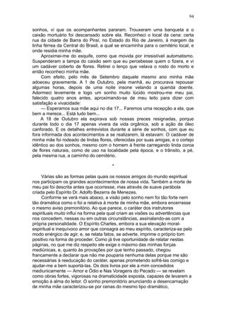 94

sonhos, vi que os acompanhantes pararam. Trouxeram uma banqueta e o
caixão mortuário foi descansado sobre ela. Reconheci o local da cena: certa
rua da cidade de Barra do Piraí, no Estado do Rio de Janeiro, à margem da
linha férrea da Central do Brasil, a qual se encaminha para o cemitério local, e
onde residia minha mãe.
     Aproximei-me do esquife, como que movida por irresistível automatismo.
Suspenderam a tampa do caixão sem que eu percebesse quem o fizera, e vi
um cadáver coberto de flores. Retirei o lenço que velava o rosto do morto e
então reconheci minha mãe.
     Com efeito, pelo mês de Setembro daquele mesmo ano minha mãe
adoeceu gravemente. A 1 de Outubro, pela manhã, eu procurava repousar
algumas horas, depois de uma noite insone velando a querida doente.
Adormeci levemente e logo um sonho muito lúcido mostrou-me meu pai,
falecido quatro anos antes, aproximando-se de meu leito para dizer com
satisfação e vivacidade:
     — Esperamos sua mãe aqui no dia 17... Faremos uma recepção a ela, que
bem a merece... Está tudo bem...
    A 18 de Outubro ela expirava sob nossas preces resignadas, porque
durante todo o dia 17 apenas vivera da vida orgânica, sob a ação de óleo
canforado. E os detalhes entrevistos durante a série de sonhos, com que eu
fora informada dos acontecimentos a se realizarem, lá estavam: O cadáver de
minha mãe foi rodeado de lindas flores, oferecidas por suas amigas, e o cortejo
idêntico ao dos sonhos, mesmo com o homem à frente carregando linda coroa
de flores naturais, como de uso na localidade pela época, e o trânsito, a pé,
pela mesma rua, a caminho do cemitério.

                                       *

     Várias são as formas pelas quais os nossos amigos do mundo espiritual
nos participam os grandes acontecimentos de nossa vida. Também a morte de
meu pai foi descrita antes que ocorresse, mas através de suave parábola
criada pelo Espírito Dr. Adolfo Bezerra de Menezes.
     Conforme se verá mais abaixo, a visão pelo sonho nem foi tão forte nem
tão dramática como o foi a relativa à morte de minha mãe, embora encerrasse
o mesmo aviso premonitório. Ao que parece, o caráter dos instrutores
espirituais muito influi na forma pela qual criam as visões ou advertências que
nos concedem, nessas ou em outras circunstâncias, assinalando-as com a
própria personalidade. O Espírito Charles, embora a sua elevação moral-
espiritual e inequívoco amor que consagra ao meu espírito, caracteriza-se pelo
modo enérgico de agir, e, se relata fatos, se adverte, imprime o próprio tom
positivo na forma de proceder. Como já tive oportunidade de relatar nestas
páginas, no que me diz respeito ele exige o máximo das minhas forças
mediúnicas, e, quanto às provações por que tenho passado, chegou
francamente a declarar que não me pouparia nenhuma delas porque me são
necessárias à reeducação do caráter, apenas prometendo sofrê-las comigo e
ajudar-me a bem suportá-las. Os dois livros por ele a mim concedidos
mediunicamente — Amor e Ódio e Nas Voragens do Pecado — se revelam
como obras fortes, vigorosas na dramaticidade exposta, capazes de levarem a
emoção à alma do leitor. O sonho premonitório anunciando a desencarnação
de minha mãe caracterizou-se por cenas do mesmo tipo dramático,
 
