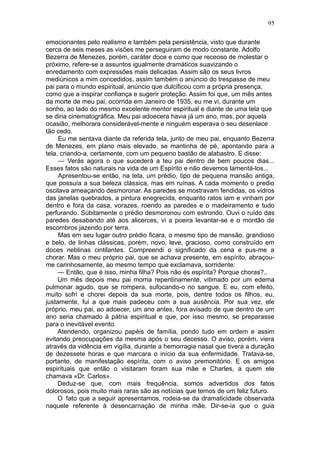 95

emocionantes pelo realismo e também pela persistência, visto que durante
cerca de seis meses as visões me perseguiram de modo constante. Adolfo
Bezerra de Menezes, porém, caráter doce e como que receoso de molestar o
próximo, refere-se a assuntos igualmente dramáticos suavizando o
enredamento com expressões mais delicadas. Assim são os seus livros
mediúnicos a mim concedidos, assim também o anúncio do trespasse de meu
pai para o mundo espiritual, anúncio que dulcificou com a própria presença,
como que a inspirar confiança e sugerir proteção. Assim foi que, um mês antes
da morte de meu pai, ocorrida em Janeiro de 1935, eu me vi, durante um
sonho, ao lado do mesmo excelente mentor espiritual e diante de uma tela que
se diria cinematográfica. Meu pai adoecera havia já um ano, mas, por aquela
ocasião, melhorara considerável-mente e ninguém esperava o seu desenlace
tão cedo.
     Eu me sentava diante da referida tela, junto de meu pai, enquanto Bezerra
de Menezes, em plano mais elevado, se mantinha de pé, apontando para a
tela, criando-a, certamente, com um pequeno bastão de alabastro. E disse:
     — Verás agora o que sucederá a teu pai dentro de bem poucos dias...
Esses fatos são naturais na vida de um Espírito e não devemos lamentá-los...
     Apresentou-se então, na tela, um prédio, tipo de pequena mansão antiga,
que possuía a sua beleza clássica, mas em ruínas. A cada momento o predio
oscilava ameaçando desmoronar. As paredes se mostravam fendidas, os vidros
das janelas quebrados, a pintura enegrecida, enquanto ratos iam e vinham por
dentro e fora da casa, vorazes, roendo as paredes e o madeiramento e tudo
perfurando. Súbitamente o prédio desmoronou com estrondo. Ouvi o ruído das
paredes desabando até aos alicerces, vi a poeira levantar-se e o montão de
escombros jazendo por terra.
     Mas em seu lugar outro prédio ficara, o mesmo tipo de mansão, grandioso
e belo, de linhas clássicas, porém, novo, leve, gracioso, como construído em
doces neblinas cintilantes. Compreendi o significado da cena e pus-me a
chorar. Mas o meu próprio pai, que se achava presente, em espírito, abraçou-
me carinhosamente, ao mesmo tempo que exclamava, sorridente:
     — Então, que é isso, minha filha? Pois não és espírita? Porque choras?..
     Um mês depois meu pai morria repentinamente, vitimado por um edema
pulmonar agudo, que se rompera, sufocando-o no sangue. E eu, com efeito,
muito sofri e chorei depois da sua morte, pois, dentre todos os filhos, eu,
justamente, fui a que mais padeceu com a sua ausência. Por sua vez, ele
próprio, meu pai, ao adoecer, um ano antes, fora avisado de que dentro de um
ano seria chamado à pátria espiritual e que, por isso mesmo, se preparasse
para o inevitável evento.
     Atendendo, organizou papéis de família, pondo tudo em ordem e assim
evitando preocupações da mesma após o seu decesso. O aviso, porém, viera
através da vidência em vigília, durante a hemorragia nasal que tivera a duração
de dezessete horas e que marcara o início da sua enfermidade. Tratava-se,
portanto, de manifestação espírita, com o aviso premonitório. E os amigos
espirituais que então o visitaram foram sua mãe e Charles, a quem ele
chamava «Dr. Carlos».
     Deduz-se que, com mais frequência, somos advertidos dos fatos
dolorosos, pois muito mais raras são as notícias que temos de um feliz futuro.
     O fato que a seguir apresentamos, rodeia-se da dramaticidade observada
naquele referente à desencarnação de minha mãe. Dir-se-ia que o guia
 
