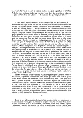 96

espiritual informante possuía o mesmo caráter enérgico e positivo de Charles.
Todavia, suas particularidades apresentam certa dose de romantismo e beleza
— pois existe beleza em tudo isso — de que não desejamos privar o leitor.

                                        *

    — Uma amiga de minha família, cujo poético nome era Rosa Amélia S. G.,
residente em antiga cidade fluminense, estava para casar-se e encomendara o
vestido, para a cerimônia do dia do casamento, a antiga casa de modas «Parc-
Royal», do Rio de Janeiro. Faltavam apenas quinze dias para o auspicioso
evento quando a feliz noiva, que contava apenas dezoito primaveras, em certa
noite sonhou que recebera pelo Correio o volume esperado, com o enxoval.
Muito satisfeita, levou-o para o interior da casa, vendo-se rodeada das pessoas
da familha, que acorreram, curiosas. Mas, ao abrir a caixa e retirar as peças, o
que ela encontrara fora um traje completo para viúva, com o véu negro
denominado «chorão, como de uso na época para as viúvas recentes. A jovem
soltou um grito de horror, fechou a caixa violentamente e despertou em gritos,
chorando convulsivamente. Conservou-se consternada durante uns dois ou
três dias. Mas a perspectiva feliz do próximo enlace, os preparativos para os
festejos, a presença amável do noivo, que desfrutava boa saúde e se rira muito
das preocupações e do nervosismo da prometida, que receava perdê-lo, a
tranquilizaram em seguida, fazendo-a esquecer o (pesadelo). Na semana do
casamento, efetivamente, chegara o volume pelo Correio, e ela própria o rece-
bera, tal como sonhara, não mais se recordando do sonho que tivera e
constatando, encantada, a beleza do seu vestido de bodas, que era em cetim
branco e todo ornado de flores de laranjeira, e o véu de tule vaporoso e lindo, e
a grinalda simbólica. Realizou-se, finalmente, o casamento no sábado seguinte.
Dois meses depois, no entanto, o jovem esposo, tendo necessidade de visitar o
Rio de Janeiro, adquiriu ali uma infecção tífica, regressando a casa, já em
estado grave, e morrendo alguns dias depois. E sômente quando já na missa
do sétimo dia, foi que a jovem viúva se lembrou do sonho que tivera às
vésperas das próprias núpcias, pois que se reconheceu trajada exatamente
como o sonho profetizara.
    Não fui informada se os trajes da viuvez chegaram pelo Correio, como os
do noivado, expedidos pela mesma casa. O de que estou bem certa é que a
jovem Rosa Amélia se conservou viúva durante vinte anos. Mas, por essa
época, quando a conheci pessoalmente, encontrou aquele que deveria ser o
seu verdadeiro esposo, provindo da Europa, pois tratava-se de um estrangeiro,
o qual como que era realmente a outra metade do seu coração e que
permanecera ausente até àquela data. Casou-se com ele e viveu felicíssima
outros tantos vinte anos, talvez mais, e, apesar do romantismo da sua vida,
esta foi a expressão de uma realidade que em parte eu mesma presenciei, dela
própria ouvindo a descrição do que aqui relato.

                                        *

    Dir-se-ia que a técnica espiritual para tais casos permite que se repitam os
caracteres dos avisos, pois muitos deles se parecem uns com os outros, como
os dois seguintes, que se assemelham, um com o citado pelo escritor espírita
Léon Denis, relativo ao anúncio da morte do Presidente Abraão Lincoln, dos
 