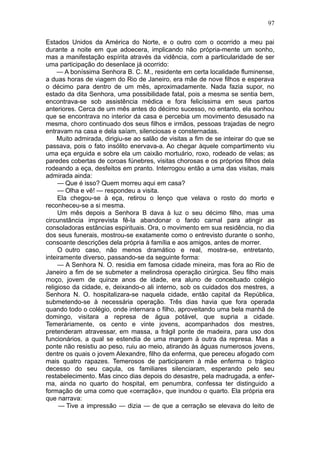 97

Estados Unidos da América do Norte, e o outro com o ocorrido a meu pai
durante a noite em que adoecera, implicando não própria-mente um sonho,
mas a manifestação espírita através da vidência, com a particularidade de ser
uma participação do desenlace já ocorrido:
     — A boníssima Senhora B. C. M., residente em certa localidade fluminense,
a duas horas de viagem do Rio de Janeiro, era mãe de nove filhos e esperava
o décimo para dentro de um mês, aproximadamente. Nada fazia supor, no
estado da dita Senhora, uma possibilidade fatal, pois a mesma se sentia bem,
encontrava-se sob assistência médica e fora felicíssima em seus partos
anteriores. Cerca de um mês antes do décimo sucesso, no entanto, ela sonhou
que se encontrava no interior da casa e percebia um movimento desusado na
mesma, choro continuado dos seus filhos e irmãos, pessoas trajadas de negro
entravam na casa e dela saíam, silenciosas e consternadas.
     Muito admirada, dirigiu-se ao salão de visitas a fim de se inteirar do que se
passava, pois o fato insólito enervava-a. Ao chegar àquele compartimento viu
uma eça erguida e sobre ela um caixão mortuário, roxo, rodeado de velas; as
paredes cobertas de coroas fúnebres, visitas chorosas e os próprios filhos dela
rodeando a eça, desfeitos em pranto. Interrogou então a uma das visitas, mais
admirada ainda:
     — Que é isso? Quem morreu aqui em casa?
     — Olha e vê! — respondeu a visita.
     Ela chegou-se à eça, retirou o lenço que velava o rosto do morto e
reconheceu-se a si mesma.
     Um mês depois a Senhora B dava à luz o seu décimo filho, mas uma
circunstância imprevista fê-la abandonar o fardo carnal para atingir as
consoladoras estâncias espirituais. Ora, o movimento em sua residência, no dia
dos seus funerais, mostrou-se exatamente como o entrevisto durante o sonho,
consoante descrições dela própria à família e aos amigos, antes de morrer.
     O outro caso, não menos dramático e real, mostra-se, entretanto,
inteiramente diverso, passando-se da seguinte forma:
     — A Senhora N. O. residia em famosa cidade mineira, mas fora ao Rio de
Janeiro a fim de se submeter a melindrosa operação cirúrgica. Seu filho mais
moço, jovem de quinze anos de idade, era aluno de conceituado colégio
religioso da cidade, e, deixando-o ali interno, sob os cuidados dos mestres, a
Senhora N. O. hospitalizara-se naquela cidade, então capital da República,
submetendo-se à necessária operação. Três dias havia que fora operada
quando todo o colégio, onde internara o filho, aproveitando uma bela manhã de
domingo, visitara a represa de água potável, que supria a cidade.
Temeràriamente, os cento e vinte jovens, acompanhados dos mestres,
pretenderam atravessar, em massa, a frágil ponte de madeira, para uso dos
funcionários, a qual se estendia de uma margem à outra da represa. Mas a
ponte não resistiu ao peso, ruiu ao meio, atirando às águas numerosos jovens,
dentre os quais o jovem Alexandre, filho da enferma, que pereceu afogado com
mais quatro rapazes. Temerosos de participarem à mãe enferma o trágico
decesso do seu caçula, os familiares silenciaram, esperando pelo seu
restabelecimento. Mas cinco dias depois do desastre, pela madrugada, a enfer-
ma, ainda no quarto do hospital, em penumbra, confessa ter distinguido a
formação de uma como que «cerração», que inundou o quarto. Ela própria era
que narrava:
     — Tive a impressão — dizia — de que a cerração se elevava do leito de
 