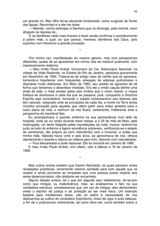 98

um grande rio. Meu filho foi-se elevando lentamente, como surgindo do fundo
das águas. Reconheci-o e ele me disse:
    — Mamãe, venho participar à Senhora que no domingo, pela manhã, morri
afogado na represa de...
    E os familiares nada mais tiveram a fazer senão confirmar o acontecimento
à pobre mãe, a qual, ao que parece, mereceu demência dos Céus, pois
suportou com heroismo a grande provação.

                                        *

      Por minha vez, manifestação do mesmo gênero, mas com perspectivas
diferentes, acaba de se apresentar em minha vida de médium praticante, com
impressionante realismo:
      — Meu irmão Paulo Aníbal, funcionário da Cia. Siderúrgica Nacional, na
cidade de Volta Redonda, no Estado do Rio de Janeiro, adoecera gravemente
em Dezembro de 1964. Tratava-se de antigo caso de nefrite que se agravara,
tomando-o hipertenso com frequentes ameaças de edemas pulmonares e
dispnéias muito dolorosas. Em Maio de 1965, seu estado se agravara de tal
forma que tememos o desenlace imediato. Era ele o irmão caçula dentre uma
prole de sete, o mais amado pelos seis irmãos que o viram nascer, e nossa
tristeza se acentuava a cada dia que se passava, pois, conquanto a Doutrina
Espírita seja consoladora, tornando o adepto compreensivo aos ditames das
leis naturais, resignado ante as provações de cada dia, a morte na Terra ainda
constitui provação para aqueles que vêem partir seus entes amados para o
outro plano da vida, e nenhum de nós ficará, certamente, indiferente ante a
perspectiva do inevitável fato.
     Eu acompanhava o querido enfermo na sua permanência num leito de
hospital, onde se viu retido durante treze meses, e a 25 do mês de Maio, pela
madrugada, um tanto fatigada pelas inquietações da noite, insone, reclinei-me
junto ao leito do enfermo e ligeira sonolência sobreveio, verificando-se o estado
de semitranse, tão próprio ao bom intercâmbio com o Invisível. vi então que
minha mãe, falecida havia vinte e seis anos, se aproximava de nós, olhava
atentamente o doente e depois se voltava para mim, dizendo com naturalidade:
     — Fica descansada e pode repousar. Ele só morrerá em Janeiro de 1966.
     E meu irmão Paulo Aníbal, com efeito, veio a falecer a 18 de Janeiro de
1966.

                                        *

    Mas outros avisos existem que trazem felicidade, os quais parecem antes
revelações protetoras, encerrando mesmo caridade para com aquele que os
recebe e ainda provando as simpatias que uma pessoa possa inspirar aos
seres desencarnados, não obstante ser encarnada.
    Alguns desses avisos, tal o que em seguida aqui relataremos, dir-se-iam
como que intrigas, ou maledicência, mas, se analisarmos o fato na sua
verdadeira estrutura, constataremos que, em vez de intrigas, eles demonstram
antes o espírito de justiça e de proteção ao ser mais fraco. Um exemplo
bastará para meditarmos todos, não só sobre a necessidade de nos
dedicarmos ao cultivo do verdadeiro Espiritismo, cheio de vigor e sutis belezas,
a fim de o praticarmos nobremente, tal como deve ser, como também sobre a
 