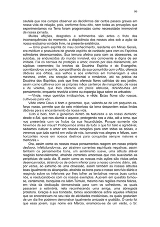 99

cautela que nos cumpre observar ao decidirmos dar certos passos graves em
nossa vida de relação, pois, conforme ficou dito, nem todas as provações que
experimentamos na Terra foram programadas como necessidade irremovível
da nossa jornada.
     Muitas aflições, desgostos e sofrimentos são antes o fruto das
inconsequências do momento, a displicência dos nossos atos sob a ação da
nossa exclusiva vontade livre, na presente existência.
     — Uma jovem espírita do meu conhecimento, residente em Minas Gerais,
era médium e possuidora de grande espírito de caridade para com os Espíritos
sofredores desencarnados. Sua ternura afetiva para com os obsessores, os
suicidas, os endurecidos do mundo invisível, era comovente e digna de ser
imitada. Ela os cercava de proteção e amor, orando por eles diàriamente, em
súplicas veementes; lia trechos da Doutrina Espírita e do Evangelho,
convidando-os a ouvi-la, compartilhando da sua comunhão com o Alto; oferecia
dádivas aos órfãos, aos velhos e aos enfermos em homenagem a eles
mesmos, enfim, era coração sentimental e romântico, até na prática da
Doutrina dos Espíritos, pois que lhes oferecia flores colhidas do seu jardim,
assim como cultivava com as próprias mãos canteiros de margaridas, de rosas
e de violetas, que lhes oferecia em prece afetuosa, dizendo-lhes em
pensamento, enquanto revolvia a terra ou espargia água sobre os arbustos:
     — Vinde, meus queridos irmãozinhos, e vêde: Estas flores são vossas,
cultivo-as para vós.
     Vêde como Deus é bom e generoso, que, valendo-se de um pequeno es-
forço nosso, permite que do seio misterioso da terra despontem estas lindas
dádivas para o encantamento da nossa vida.
     Tudo é belo, bom e generoso dentro da Natureza e ao nosso derredor,
desde o Sol, que nos alumia e aquece, protegendo-nos a vida, até a terra, que
nos presenteia com os frutos da sua fecundidade. Porque somente nós
havemos de ser maus? Pratiquemos antes de tudo o que for belo e agradável,
saibamos cultivar o amor em nossos corações para com todas as coisas, e
veremos que tudo sorrirá em volta de nós, tornando-nos alegres e felizes, com
horizontes novos em nossos destinos para conquistas sempre maiores e
melhores.»
     Ora, assim como os nossos maus pensamentos reagem em nosso próprio
desfavor, infelicitando-nos, por atraírem correntes espirituais negativas, assim
também os pensamentos bons, um sentimento suave, uma atitude afável
reagirão benevolamente, atraindo correntes amorosas que nos suavizarão as
peripécias de cada dia. E assim como as nossas más ações são vistas pelos
desencarnados, atraindo os de ordem inferior para o nosso convívio diário, até,
por vezes, ao extremo de uma obsessão, assim também as nossas atitudes
boas igualmente os alcançarão, atraindo os bons para o nosso convívio diário e
reagindo sobre os inferiores por lhes tolher as tentativas menos boas contra
nós, e reeducando-os com os nossos exemplos. A jovem em questão tornou-
se, certamente, benquista no Além-Túmulo, mesmo nas regiões menos felizes,
em vista da dedicação demonstrada para com os sofredores, os quais
passaram a estimá-la, nela reconhecendo uma amiga, uma abnegada
protetora. Graças à sua bondade, tomou ascendência sobre aqueles infelizes
que se encontravam no seu raio de atividades mediúnicas, os quais gostariam
de um dia lhe poderem demonstrar igualmente amizade e gratidão. O certo foi
que essa jovem, cujo nome era Márcia, enamorou-se de um varão, o Sr.
 