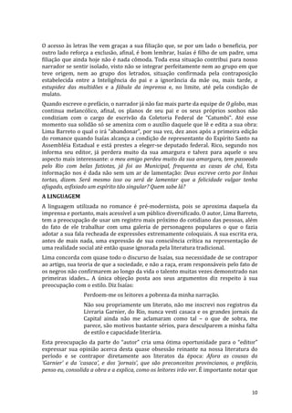 O	
  acesso	
  às	
  letras	
  lhe	
  vem	
  graças	
  a	
  sua	
  filiação	
  que,	
  se	
  por	
  um	
  lado	
  o	
  beneficia,	
  por	
  
outro	
  lado	
  reforça	
  a	
  exclusão,	
  afinal,	
  é	
  bom	
  lembrar,	
  Isaías	
  é	
  filho	
  de	
  um	
  padre,	
  uma	
  
filiação	
  que	
  ainda	
  hoje	
  não	
  é	
  nada	
  cômoda.	
  Toda	
  essa	
  situação	
  contribui	
  para	
  nosso	
  
narrador	
  se	
  sentir	
  isolado,	
  visto	
  não	
  se	
  integrar	
  perfeitamente	
  nem	
  ao	
  grupo	
  em	
  que	
  
teve	
   origem,	
   nem	
   ao	
   grupo	
   dos	
   letrados,	
   situação	
   confirmada	
   pela	
   contraposição	
  
estabelecida	
   entre	
   a	
   Inteligência	
   do	
   pai	
   e	
   a	
   ignorância	
   da	
   mãe	
   ou,	
   mais	
   tarde,	
   a	
  
estupidez	
   das	
   multidões	
   e	
   a	
   fábula	
   da	
   imprensa	
   e,	
   no	
   limite,	
   até	
   pela	
   condição	
   de	
  
mulato.	
  
Quando	
  escreve	
  o	
  prefácio,	
  o	
  narrador	
  já	
  não	
  faz	
  mais	
  parte	
  da	
  equipe	
  de	
  O	
  globo,	
  mas	
  
continua	
   melancólico,	
   afinal,	
   os	
   planos	
   de	
   seu	
   pai	
   e	
   os	
   seus	
   próprios	
   sonhos	
   não	
  
condiziam	
   com	
   o	
   cargo	
   de	
   escrivão	
   da	
   Coletoria	
   Federal	
   de	
   “Catumbi”.	
   Até	
   esse	
  
momento	
  sua	
  solidão	
  só	
  se	
  ameniza	
  com	
  o	
  auxílio	
  daquele	
  que	
  lê	
  e	
  edita	
  a	
  sua	
  obra:	
  
Lima	
  Barreto	
  o	
  qual	
  o	
  irá	
  “abandonar”,	
  por	
  sua	
  vez,	
  dez	
  anos	
  após	
  a	
  primeira	
  edição	
  
do	
  romance	
  quando	
  Isaías	
  alcança	
  a	
  condição	
  de	
  representante	
  do	
  Espírito	
  Santo	
  na	
  
Assembléia	
   Estadual	
   e	
   está	
   prestes	
   a	
   eleger-­‐se	
   deputado	
   federal.	
   Rico,	
   segundo	
   nos	
  
informa	
   seu	
   editor,	
   já	
   perdera	
   muito	
   da	
   sua	
   amargura	
   e	
   talvez	
   para	
   aquele	
   o	
   seu	
  
aspecto	
   mais	
   interessante:	
   o	
   meu	
   amigo	
   perdeu	
   muito	
   da	
   sua	
   amargura,	
   tem	
   passeado	
  
pelo	
   Rio	
   com	
   belas	
   fatiotas,	
   já	
   foi	
   ao	
   Municipal,	
   frequenta	
   as	
   casas	
   de	
   chá,	
   Esta	
  
informação	
   nos	
   é	
   dada	
   não	
   sem	
   um	
   ar	
   de	
   lamentação:	
   Deus	
   escreve	
   certo	
   por	
   linhas	
  
tortas,	
   dizem.	
   Será	
   mesmo	
   isso	
   ou	
   será	
   de	
   lamentar	
   que	
   a	
   felicidade	
   vulgar	
   tenha	
  
afogado,	
  asfixiado	
  um	
  espírito	
  tão	
  singular?	
  Quem	
  sabe	
  lá?	
  
A	
  LINGUAGEM	
  
A	
   linguagem	
   utilizada	
   no	
   romance	
   é	
   pré-­‐modernista,	
   pois	
   se	
   aproxima	
   daquela	
   da	
  
imprensa	
  e	
  portanto,	
  mais	
  acessível	
  a	
  um	
  público	
  diversificado.	
  O	
  autor,	
  Lima	
  Barreto,	
  
tem	
   a	
   preocupação	
   de	
   usar	
   um	
   registro	
   mais	
   próximo	
   do	
   cotidiano	
   das	
   pessoas,	
   além	
  
do	
   fato	
   de	
   ele	
   trabalhar	
   com	
   uma	
   galeria	
   de	
   personagens	
   populares	
   o	
   que	
   o	
   fazia	
  
adotar	
  a	
  sua	
  fala	
  recheada	
  de	
  expressões	
  extremamente	
  coloquiais.	
  A	
  sua	
  escrita	
  era,	
  
antes	
   de	
   mais	
   nada,	
   uma	
   expressão	
   de	
   sua	
   consciência	
   crítica	
   na	
   representação	
   de	
  
uma	
  realidade	
  social	
  até	
  então	
  quase	
  ignorada	
  pela	
  literatura	
  tradicional.	
  
Lima	
  concorda	
  com	
  quase	
  todo	
  o	
  discurso	
  de	
  Isaías,	
  sua	
  necessidade	
  de	
  se	
  contrapor	
  
ao	
  artigo,	
  sua	
  teoria	
  de	
  que	
  a	
  sociedade,	
  e	
  não	
  a	
  raça,	
  eram	
  responsáveis	
  pelo	
  fato	
  de	
  
os	
   negros	
   não	
   confirmarem	
   ao	
   longo	
   da	
   vida	
   o	
   talento	
   muitas	
   vezes	
   demonstrado	
   nas	
  
primeiras	
   idades...	
   A	
   única	
   objeção	
   posta	
   aos	
   seus	
   argumentos	
   diz	
   respeito	
   à	
   sua	
  
preocupação	
  com	
  o	
  estilo.	
  Diz	
  Isaías:	
  
                           Perdoem-­‐me	
  os	
  leitores	
  a	
  pobreza	
  da	
  minha	
  narração.	
  
                           Não	
  sou	
  propriamente	
  um	
  literato,	
  não	
  me	
  inscrevi	
  nos	
  registros	
  da	
  
                           Livraria	
   Garnier,	
   do	
   Rio,	
   nunca	
   vesti	
   casaca	
   e	
   os	
   grandes	
   jornais	
   da	
  
                           Capital	
   ainda	
   não	
   me	
   aclamaram	
   como	
   tal	
   –	
   o	
   que	
   de	
   sobra,	
   me	
  
                           parece,	
  são	
  motivos	
  bastante	
  sérios,	
  para	
  desculparem	
  a	
  minha	
  falta	
  
                           de	
  estilo	
  e	
  capacidade	
  literária.	
  
Esta	
   preocupação	
   da	
   parte	
   do	
   “autor”	
   cria	
   uma	
   ótima	
   oportunidade	
   para	
   o	
   “editor”	
  
expressar	
   sua	
   opinião	
   acerca	
   desta	
   quase	
   obsessão	
   reinante	
   na	
   nossa	
   literatura	
   do	
  
período	
   e	
   se	
   contrapor	
   diretamente	
   aos	
   literatos	
   da	
   época:	
   Afora	
   as	
   cousas	
   da	
  
‘Garnier’	
   e	
   da	
   ‘casaca’,	
   e	
   dos	
   ‘jornais’,	
   que	
   são	
   preconceitos	
   provincianos,	
   o	
   prefácio,	
  
penso	
  eu,	
  consolida	
  a	
  obra	
  e	
  a	
  explica,	
  como	
  os	
  leitores	
  irão	
  ver.	
  É	
  importante	
  notar	
  que	
  


	
                                                                                                                                        10	
  
 