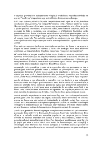 o	
  adjetivo	
  “provinciano”	
  subverte	
  uma	
  relação	
  já	
  estabelecida	
  naquela	
  sociedade	
  em	
  
que	
  ser	
  “moderno”	
  era	
  praticar	
  aqui	
  as	
  tendências	
  dominantes	
  na	
  Europa.	
  
Para	
   Lima	
   Barreto,	
   parece	
   claro,	
   esse	
   comportamento	
   era	
   signo	
   de	
   atraso,	
   donde	
   se	
  
conclui	
  que	
  atual,	
  positiva,	
  “de	
  vanguarda”	
  mesmo,	
  seria	
  a	
  “falta	
  de	
  estilo”	
  de	
  Isaías.	
  
Nota-­‐se	
  também,	
  com	
  a	
  leitura	
  do	
  romance,	
  que	
  a	
  promessa	
  feita	
  pelo	
  editor,	
  segundo	
  
a	
  qual	
  o	
  prefácio	
  consolidaria	
  e	
  explicaria	
  a	
  obra,	
  essa	
  de	
  fato	
  é	
  cumprida,	
  afinal,	
  no	
  
decorrer	
   de	
   todo	
   o	
   romance,	
   será	
   denunciado	
   o	
   artificialismo	
   lingüístico	
   então	
  
predominante	
   nas	
   letras	
   brasileiras,	
   especialmente	
   através	
   do	
   personagem	
   Lobo,	
   o	
  
revisor	
  do	
  jornal,	
  obcecado	
  por	
  regras	
  gramaticais:	
  A	
  gramática	
  do	
  velho	
  professor	
  era	
  
de	
   miopia	
   exagerada.	
   Não	
   admitia	
   equivalências,	
   variantes;	
   era	
   um	
   código	
   tirânico,	
  
uma	
  espécie	
  de	
  colete	
  de	
  força	
  em	
  que	
  vestira	
  as	
  suas	
  pobres	
  idéias	
  e	
  queria	
  vestir	
  as	
  dos	
  
outros.	
  
Para	
   este	
   personagem,	
   facilmente	
   associado	
   aos	
   puristas	
   da	
   época	
   –	
   para	
   quem	
   a	
  
língua	
   no	
   Brasil	
   deveria	
   ser	
   idêntica	
   à	
   usada	
   em	
   Portugal	
   pelos	
   seus	
   melhores	
  
escritores	
  –,	
  a	
  língua	
  falada	
  no	
  Brasil	
  não	
  passava	
  de	
  “vazadouro	
  de	
  imundícies”.	
  
O	
   “colete	
   de	
   força”	
   ao	
   qual	
   se	
   refere	
   Isaías,	
   estava	
   óbvio,	
   era	
   mais	
   um	
   instrumento	
   de	
  
opressão	
   e	
   desvalorização	
   da	
   população	
   menos	
   favorecida.	
   E	
   mais	
   uma	
   tentativa	
   de	
  
impor	
   aqui	
   padrões	
   europeus	
   que	
   já	
   se	
   sobrepujavam	
   na	
   música,	
   nas	
   vestimentas,	
   no	
  
comportamento.	
  No	
  fundo,	
  uma	
  atitude	
  equivalente	
  àquela	
  tomada	
  pelo	
  governo	
  que,	
  
com	
  o	
  Bota-­‐Abaixo	
  expulsara	
  os	
  pobres	
  do	
  centro	
  da	
  cidade.	
  
A	
   oposição	
   entre	
   gramática	
   e	
   coisa	
   para	
   o	
   povo	
   fica	
   clara	
   na	
   passagem	
   em	
   que	
   o	
  
personagem	
   Loberant	
   percebe	
   estar	
   o	
   excesso	
   de	
   preocupação	
   com	
   as	
   regras	
  
gramaticais	
   tornando	
   O	
   globo	
   menos	
   aceito	
   pela	
   população	
   e,	
   portanto,	
   vendendo	
  
menos	
   que	
   o	
   seu	
   rival,	
   o	
   Jornal	
   do	
   Brasil:	
   Não	
   quero	
   mais	
   gramática,	
   nem	
   literatura	
  
aqui!...	
  Nada!	
  Nada!	
  De	
  lado	
  essas	
  porcarias	
  todas...	
  Coisa	
  para	
  o	
  povo	
  é,	
  é	
  que	
  eu	
  quero!	
  
Ao	
   dar	
   destaque	
   a	
   esta	
   afirmação,	
   o	
   narrador	
   expressa	
   também	
   a	
   sua	
   indignação	
  
frente	
  ao	
  uso	
  de	
  uma	
  língua	
  que	
  não	
  cumpria	
  a	
  sua	
  função	
  essencial,	
  a	
  comunicação,	
  e	
  
servia	
  de	
  um	
  lado	
  para	
  a	
  satisfação	
  pessoal	
  de	
  alguns	
  que	
  procuravam	
  compensar	
  a	
  
pouca	
   competência	
   e	
   criatividade	
   com	
   a	
   ostentação	
   de	
   um	
   saber	
   superficial	
   e,	
   de	
  
outro	
   lado,	
   como	
   eficiente	
   instrumento	
   de	
   opressão	
   da	
   população	
   pobre	
   cada	
   vez	
  
mais	
  excluída	
  dos	
  processos	
  de	
  decisão	
  a	
  respeito	
  dos	
  fatos	
  que	
  dominavam	
  o	
  país.	
  
A	
  contraposição	
  ao	
  purismo	
  torna-­‐se	
  ainda	
  mais	
  flagrante	
  com	
  o	
  enlouquecimento	
  do	
  
personagem	
  Lobo,	
  uma	
  espécie	
  de	
  alegoria	
  indicadora	
  de	
  que	
  a	
  obsessão	
  em	
  torno	
  da	
  
pureza	
   da	
   língua	
   era	
   um	
   indício	
   de	
   inadaptação	
   à	
   realidade	
   social.	
   Esse	
   processo	
  
avança	
  até	
  o	
  ponto	
  em	
  que	
  outro	
  personagem	
  purista,	
  o	
  Floc,	
  se	
  suicida	
  e	
  termina	
  por	
  
configurar	
  a	
  impossibilidade	
  de	
  conciliação	
  entre	
  realidade	
  brasileira	
  e	
  texto	
  escrito	
  
de	
  acordo	
  com	
  os	
  moldes	
  da	
  Academia,	
  um	
  dos	
  pontos	
  centrais	
  do	
  romance.	
  
A	
  utilização,	
  portanto,	
  de	
  uma	
  linguagem	
  mais	
  próxima	
  daquela	
  usada	
  pela	
  maioria	
  da	
  
população	
  deixa	
  entrever	
  o	
  desejo,	
  em	
  Recordações	
  do	
  escrivão	
  Isaías	
  Caminha,	
  de	
  se	
  
alcançar	
   a	
   inclusão	
   social	
   das	
   camadas	
   populares	
   cuja	
   pequena	
   parcela	
   leitora	
  
deveria,	
   no	
   mínimo,	
   entender	
   com	
   clareza	
   a	
   obra	
   e,	
   dessa	
   maneira,	
   poder	
   ver	
   sua	
  
própria	
  realidade	
  com	
  olhar	
  mais	
  crítico.	
  Para	
  Caminha	
  e	
  também	
  para	
  Lima	
  Barreto	
  
[a	
   julgar	
   por	
   esta	
   e	
   outras	
   obras	
   suas	
   como	
   Os	
   bruzundangas,	
   por	
   exemplo],	
   a	
  
conciliação	
   entre	
   literatura	
   nos	
   moldes	
   europeus	
   e	
   realidade	
   local	
   não	
   parecia	
   ser	
  
possível,	
   afinal,	
   segundo	
   aquele,	
   os	
   estrangeiros	
   tinham	
   pouco,	
   ou	
   quase	
   nada	
   para	
  


	
                                                                                                                                               11	
  
 