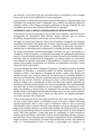 nos	
   oferecer:	
   E	
   por	
   detrás	
   dela	
   [da	
   imprensa]	
   estão	
   os	
   estrangeiros,	
   senão	
   inimigos	
  
nossos,	
  mas	
  quase	
  sempre	
  indiferentes	
  às	
  nossas	
  aspirações...	
  
Lima,	
  portanto,	
  se	
  utiliza	
  da	
  forma	
  romance	
  para	
  se	
  contrapor	
  às	
  “regras	
  ditadas”	
  pela	
  
metrópole.	
  Seu	
  modo	
  de	
  o	
  fazer	
  é	
  rompendo	
  com	
  a	
  estética	
  da	
  Academia	
  repleta	
  de	
  
artifícios	
   verbais	
   e	
   fiel	
   à	
   língua	
   portuguesa	
   praticada	
   na	
   Europa,	
   símbolos	
   de	
   uma	
  
sociedade	
  a	
  que	
  nosso	
  autor	
  desejava	
  ardentemente	
  se	
  contrapor.	
  
UM	
  ROMAN	
  À	
  CLEF:	
  A	
  CRÍTICA	
  AO	
  JORNALISMO	
  DO	
  INÍCIO	
  DO	
  SÉCULO	
  XX	
  
O	
  jornalismo,	
  no	
  caso	
  de	
  Recordações	
  do	
  escrivão	
  Isaías	
  Caminha,	
  é	
  alvo	
  do	
  ranço	
  do	
  
protagonista.	
   Ao	
   tematizá-­‐lo,	
   Lima	
   Barreto	
   buscou	
   salientar	
   que,	
   na	
   prática	
  
jornalística,	
  frequentemente,	
  a	
  informação	
  está	
  em	
  último	
  plano.	
  
Ao	
   longo	
   da	
   trama,	
   Lima	
   Barreto	
   realiza	
   uma	
   verdadeira	
   cartografia	
   do	
   ambiente	
  
jornalístico	
  de	
  O	
  globo	
  e	
  das	
  figuras	
  que	
  lá	
  atuam.	
  Aspectos	
  como	
  a	
  pseudo-­‐erudição	
  
dos	
   jornalistas,	
   o	
   despotismo	
   do	
   diretor	
   e,	
   sobretudo,	
   os	
   interesses	
   mercantis	
   e	
  
políticos	
  que	
  se	
  impunham	
  sobre	
  a	
  informação	
  e	
  a	
  verdade	
  dos	
  fatos,	
  são	
  enfocados.	
  
Na	
   trama,	
   Lima	
   Barreto	
   constrói	
   personagens	
   caricatos,	
   em	
   que	
   a	
   devassidão	
   e	
   a	
  
arrogância,	
   a	
   falta	
   de	
   caráter	
   e	
   os	
   interesses	
   mercantis	
   são	
   amplamente	
   destacados,	
  
como	
   é	
   o	
   caso	
   de	
   Ricardo	
   Loberant,	
   diretor	
   do	
   jornal.	
   O	
   jornal	
   onde	
   trabalhava	
   trazia	
  
novidade:	
   além	
   de	
   desabrimento	
   de	
   linguagem	
   e	
   um	
   franco	
   ataque	
   aos	
   dominantes,	
  
uma	
  afetação	
  de	
  absoluta	
  austeridade	
  e	
  independência	
  [...]	
  O	
  globo	
  levantou	
  a	
  crítica,	
  
ergueu-­‐a	
  aos	
  graúdos,	
  ao	
  presidente,	
  aos	
  ministros,	
  aos	
  capitalistas,	
  aos	
  juízes,	
  e	
  nunca	
  
houve	
  tão	
  cínicos	
  e	
  tão	
  ladrões.	
  
Outra	
   personagem	
   que	
   merece	
   destaque	
   é	
   Leporace,	
   o	
   arrogante	
   secretário	
   do	
   jornal,	
  
sumidade	
   em	
   literatura	
   e	
   jornalismo,	
   árbitro	
   do	
   mérito,	
   distribuidor	
   de	
   gênios	
   e	
  
talentos.	
   A	
   crítica	
   a	
   tais	
   figuras	
   é	
   carregada	
   de	
   ironia	
   e	
   acidez.	
   Lima	
   Barreto	
   fez	
  
questão	
   de,	
   pela	
   “voz”	
   de	
   Isaías,	
   denunciar	
   os	
   valores	
   que,	
   na	
   sociedade,	
   definiam	
   o	
  
que	
  seria	
  um	
  bom	
  literato.	
  Essa	
  foi	
  a	
  principal	
  razão	
  da	
  rejeição	
  que	
  experimentou,	
  ao	
  
longo	
   de	
   sua	
   carreira.	
   Frederico	
   Lourenço	
   do	
   Couto,	
   o	
   crítico	
   literário	
   de	
   O	
   globo,	
  
assinava	
   artigos	
   com	
   o	
   pseudônimo	
   de	
   Floc.	
   Era	
   tido	
   como	
   alguém	
   entendido	
   em	
  
Literatura	
  e	
  assuntos	
  internacionais	
  e	
  por	
  isso	
  era	
  considerado	
  a	
  alta	
  intelectualidade	
  
do	
   jornal.	
   Não	
   se	
   metia	
   em	
   polêmicas	
   ou	
   em	
   escândalos.	
   Isaías	
   comparava-­‐o	
   a	
   uma	
  
águia,	
  mas	
  detalhou,	
  e	
  forma	
  irônica,	
  os	
  “requisitos”	
  que,	
  para	
  Floc,	
  consagravam	
  um	
  
grande	
   escritor.	
   Ivã	
   Gregoróvitch	
   Rostolóf,	
   jornalista	
   russo,	
   era	
   tido	
   como	
   a	
   artilharia	
  
do	
   jornal.	
   Em	
   estilo	
   violento,	
   tecia	
   críticas	
   aos	
   adversários.	
   Em	
   algumas	
   passagens,	
  
seu	
  caráter	
  agressivo	
  fica	
  evidenciado.	
  	
  
O	
   fato	
   de	
   Recordações	
   do	
   escrivão	
   Isaías	
   Caminha	
   ser	
   tido	
   como	
   uma	
   trama	
   satírica,	
  
em	
   que	
   o	
   autor	
   busca	
   refletir	
   a	
   sociedade	
   na	
   qual	
   viveu,	
   leva	
   a	
   refletir	
   sobre	
   uma	
  
questão	
   importante.	
   Seria	
   a	
   obra	
   o	
   que	
   se	
   denomina	
   roman	
   à	
   cléf,	
   no	
   qual	
   são	
  
reproduzidos,	
  sobre	
  a	
  máscara	
  ficcional,	
  uma	
  situação	
  e	
  um	
  grupo	
  de	
  pessoas	
  reais?	
  
Cabe,	
  nesse	
  contexto,	
  destacar	
  o	
  conceito	
  acima	
  tratado.	
  Um	
  romance	
  à	
  cléf	
  ou	
  roman	
  
à	
  clé	
  é	
  uma	
  narrativa	
  que	
  descreve	
  eventos	
  da	
  vida	
  real	
  por	
  detrás	
  de	
  uma	
  fachada	
  de	
  
ficção.	
   Tida	
   como	
   pastiche,	
   a	
   trama	
   não	
   pode	
   ser	
   contestada	
   e	
   o	
   autor	
   mantém-­‐se	
  
imune	
  a	
  possíveis	
  críticas	
  e	
  represálias.	
  Trata-­‐se	
  de	
  um	
  subterfúgio	
  literário,	
  em	
  que	
  o	
  
narrador	
  fala,	
  critica	
  e	
  denuncia	
  sem,	
  no	
  entanto,	
  comprometer	
  o	
  autor,	
  podendo	
  este	
  
alegar	
  ser	
  apenas	
  “uma	
  história”,	
  tal	
  como	
  o	
  fez	
  Lima	
  Barreto.	
  A	
  chave,	
  não	
  contida	
  no	
  
texto,	
   é	
   a	
   correspondência	
   entre	
   os	
   eventos	
   e	
   personagens	
   do	
   romance	
   e	
   os	
  


	
                                                                                                                                           12	
  
 