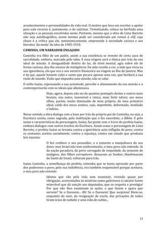 acontecimentos	
  e	
  personalidades	
  da	
  vida	
  real.	
  O	
  motivo	
  que	
  leva	
  um	
  escritor	
  a	
  apelar	
  
para	
  este	
  recurso	
  é,	
  justamente,	
  o	
  de	
  satirizar.	
  Tematizando,	
  coloca	
  na	
  berlinda	
  uma	
  
situação	
  e	
  as	
  pessoas	
  envolvidas	
  nesta.	
  Portanto,	
  mesmo	
  que	
  a	
  obra	
  de	
  Lima	
  Barreto	
  
não	
   seja	
   autobiográfica,	
   assim	
   mesmo	
   pode	
   ser	
   considerada	
   um	
   roman	
   à	
   cléf,	
   cuja	
  
chave	
   é	
   a	
   crítica	
   que	
   ele,	
   metonimicamente,	
   empreende	
   à	
   sociedade	
   carioca	
   e	
   aos	
  
literatos	
  ‘da	
  moda’	
  do	
  idos	
  de	
  1905-­‐1910.	
  	
  
CAMINHA,	
  UM	
  NARRADOR	
  ENGAJADO	
  
Caminha	
   era	
   filho	
   de	
   um	
   padre,	
   assim	
   a	
   sua	
   existência	
   se	
   reveste	
   de	
   certa	
   aura	
   de	
  
sacralidade,	
  embora,	
  marcada	
  pelo	
  tabu.	
  E	
  essa	
  origem	
  será	
  a	
  tônica	
  por	
  trás	
  do	
  seu	
  
ideal	
   de	
   missão.	
   A	
   desigualdade	
   dentro	
   do	
   lar,	
   de	
   nível	
   mental,	
   agiu	
   sobre	
   ele	
   de	
  
forma	
  curiosa,	
  deu-­‐lhe	
  anseios	
  de	
  inteligência.	
  Da	
  mãe	
  recebe	
  a	
  cor,	
  a	
  mãe	
  que	
  vivia	
  na	
  
sua	
   ignorância,	
   ela	
   que	
   era	
   o	
   seu	
   socorro	
   financeiro	
   na	
   viagem	
   ao	
   Rio	
   de	
   Janeiro.	
   Mas	
  
é	
  do	
  pai,	
  aquele	
  homem	
  culto	
  e	
  santo	
  que	
  pecara	
  apenas	
  uma	
  vez,	
  que	
  herdará	
  a	
  sua	
  
visão	
  de	
  mundo.	
  Visão	
  que	
  impunha	
  uma	
  missão,	
  não	
  se	
  calar.	
  
O	
  velho	
  Isaías,	
  repensando	
  a	
  sua	
  juventude,	
  percebe	
  o	
  afastamento	
  da	
  sua	
  missão	
  e	
  a	
  
contemporizarão	
  com	
  os	
  ideais	
  que	
  abominava.	
  
                            Hoje,	
  agora,	
  depois	
  não	
  sei	
  de	
  quantos	
  pontapés	
  destes	
  e	
  outros	
  mais	
  
                            brutais,	
   sou	
   outro,	
   insensível	
   e	
   cínico,	
   mais	
   forte	
   talvez;	
   aos	
   meus	
  
                            olhos,	
   porém,	
   muito	
   diminuído	
   de	
   mim	
   próprio,	
   do	
   meu	
   primitivo	
  
                            ideal,	
  caído	
  dos	
  meus	
  sonhos,	
  sujo,	
  imperfeito,	
  deformado,	
  mutilado	
  
                            e	
  lodoso.	
  
Nesse	
  sentido	
  a	
  obra	
  dialoga	
  com	
  a	
  base	
  por	
  trás	
  do	
  próprio	
  pai	
  de	
  Caminha,	
  ou	
  seja,	
  a	
  
Escritura	
   aceita,	
   como	
   sagrada,	
   pela	
   instituição	
   que	
   o	
   fez	
   sacerdote,	
   a	
   Bíblia.	
   E	
   pelo	
  
nome	
  e	
  características	
  do	
  personagem,	
  Isaías,	
  faz	
  ponte	
  com	
  o	
  Livro	
  do	
  profeta	
  Isaías,	
  
embora	
  dialogue	
  com	
  outros	
  trechos	
  da	
  Escritura.	
  Assim	
  como	
  o	
  personagem	
  de	
  Lima	
  
Barreto,	
  o	
  profeta	
  Isaías	
  se	
  levanta	
  contra	
  a	
  ignorância	
  auto-­‐infligida	
  do	
  povo,	
  contra	
  
os	
   costumes	
   aceitos	
   socialmente,	
   contra	
   a	
   injustiça,	
   contra	
   um	
   estado	
   que	
   produzia	
  
leis	
  injustas:	
  
                            O	
   boi	
   conhece	
   o	
   seu	
   possuidor,	
   e	
   o	
   jumento	
   a	
   manjedoura	
   do	
   seu	
  
                            dono;	
   mas	
   Israel	
   não	
   tem	
   conhecimento,	
   o	
   meu	
   povo	
   não	
   entende.	
   Ai	
  
                            da	
  nação	
  pecadora,	
  do	
  povo	
  carregado	
  de	
  iniquidade,	
  da	
  semente	
  de	
  
                            malignos,	
   dos	
   filhos	
   corruptores:	
   deixaram	
   ao	
   Senhor,	
   blasfemaram	
  
                            do	
  Santo	
  de	
  Israel,	
  voltaram	
  para	
  trás.	
  
Isaías	
   Caminha,	
   a	
   semelhança	
   do	
   profeta,	
   entendia	
   que	
   se	
   havia	
   opressão	
   por	
   parte	
  
dos	
  poderosos	
  o	
  povo,	
  pela	
  sua	
  indolência,	
  era	
  também	
  responsável	
  porque	
  aceitava,	
  
o	
  meu	
  povo	
  não	
  entende:	
  
                            Idiotas	
   que	
   vão	
   pela	
   vida	
   sem	
   examinar,	
   vivendo	
   quase	
   por	
  
                            obrigação,	
  acorrentados	
  às	
  misérias	
  como	
  galerianos	
  à	
  calceta!	
  Gente	
  
                            miserável	
  que	
  dá	
  sanção	
  aos	
  deputados,	
  que	
  os	
  respeita	
  e	
  prestigia!	
  
                            Por	
   que	
   não	
   lhes	
   examinam	
   as	
   ações,	
   o	
   que	
   fazem	
   e	
   apara	
   que	
  
                            servem?	
   Se	
   o	
   fizessem...	
   Ah!	
   Se	
   o	
   fizessem!	
   Que	
   surpresa!	
   Riem-­‐se,	
  
                            enquanto	
   do	
   suor,	
   da	
   resignação	
   de	
   vocês,	
   das	
   privações	
   de	
   todos	
  
                            tiram	
  ócios	
  de	
  nababo	
  e	
  uma	
  vida	
  de	
  sultão...	
  




	
                                                                                                                                              13	
  
 