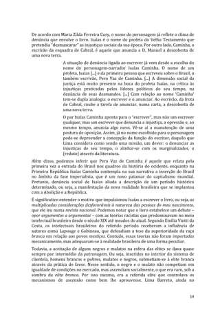 De	
  acordo	
  com	
  Maria	
  Zilda	
  Ferreira	
  Cury,	
  o	
  nome	
  do	
  personagem	
  já	
  reflete	
  o	
  clima	
  de	
  
denúncia	
   que	
   envolve	
   o	
   livro.	
   Isaías	
   é	
   o	
   nome	
   do	
   profeta	
   do	
   Velho	
   Testamento	
   que	
  
pretendia	
  “desmascarar”	
  as	
  injustiças	
  sociais	
  da	
  sua	
  época.	
  Por	
  outro	
  lado,	
  Caminha,	
  o	
  
escrivão	
   da	
   esquadra	
   de	
   Cabral,	
   é	
   aquele	
   que	
   anuncia	
   a	
   D.	
   Manuel	
   a	
   descoberta	
   de	
  
uma	
  nova	
  terra.	
  
                           A	
  situação	
  de	
  denúncia	
  ligada	
  ao	
  escrever	
  já	
  vem	
  desde	
  a	
  escolha	
  do	
  
                           nome	
   do	
   personagem-­‐narrador	
   Isaías	
   Caminha.	
   O	
   nome	
   de	
   um	
  
                           profeta,	
  Isaías	
  [...]	
  e	
  da	
  primeira	
  pessoa	
  que	
  escreveu	
  sobre	
  o	
  Brasil,	
  o	
  
                           também	
   escrivão,	
   Pero	
   Vaz	
   de	
   Caminha.	
   [...]	
   A	
   dimensão	
   social	
   da	
  
                           justiça	
   está	
   muito	
   presente	
   na	
   boca	
   do	
   profeta	
   Isaías,	
   na	
   crítica	
   às	
  
                           injustiças	
   praticadas	
   pelos	
   líderes	
   políticos	
   do	
   seu	
   tempo,	
   na	
  
                           denúncia	
   de	
   seus	
   desmandos.	
   [...]	
   Com	
   relação	
   ao	
   nome	
   ‘Caminha’	
  
                           tem-­‐se	
  dupla	
  analogia:	
  o	
  escrever	
  e	
  o	
  anunciar.	
  Ao	
  escrivão,	
  da	
  frota	
  
                           de	
   Cabral,	
   coube	
   a	
   tarefa	
   de	
   anunciar,	
   numa	
   carta,	
   a	
   descoberta	
   de	
  
                           uma	
  nova	
  terra.	
  
                           O	
   par	
   Isaías	
   Caminha	
   aponta	
   para	
   o	
   “escrever”,	
   mas	
   não	
   um	
   escrever	
  
                           qualquer,	
   mas	
   um	
   escrever	
   que	
   denuncia	
   a	
   injustiça,	
   a	
   opressão	
   e,	
   ao	
  
                           mesmo	
   tempo,	
   anuncia	
   algo	
   novo.	
   Vê-­‐se	
   aí	
   a	
   manutenção	
   de	
   uma	
  
                           postura	
  de	
  oposição.	
  Assim,	
  já	
  no	
  nome	
  escolhido	
  para	
  o	
  personagem	
  
                           pode-­‐se	
  depreender	
  a	
  concepção	
  da	
  função	
  do	
  escritor,	
  daquilo	
  que	
  
                           Lima	
   considera	
   como	
   sendo	
   uma	
   missão,	
   um	
   dever:	
   o	
   denunciar	
   as	
  
                           injustiças	
   de	
   seu	
   tempo,	
   o	
   alinhar-­‐se	
   com	
   os	
   marginalizados,	
   o	
  
                           [reduto]	
  através	
  da	
  literatura.	
  
Além	
   disso,	
   podemos	
   inferir	
   que	
   Pero	
   Vaz	
   de	
   Caminha	
   é	
   aquele	
   que	
   relata	
   pela	
  
primeira	
   vez	
   a	
   entrada	
   do	
   Brasil	
   nos	
   quadros	
   da	
   história	
   do	
   ocidente,	
   enquanto	
   na	
  
Primeira	
   República	
   Isaías	
   Caminha	
   contempla	
   na	
   sua	
   narrativa	
   a	
   inserção	
   do	
   Brasil	
  
no	
   âmbito	
   da	
   fase	
   imperialista,	
   que	
   é	
   um	
   novo	
   patamar	
   do	
   capitalismo	
   mundial.	
  
Portanto,	
   denúncia	
   social	
   de	
   Isaías	
   aliada	
   a	
   descrição	
   de	
   um	
   período	
   histórico	
  
determinado,	
   ou	
   seja,	
   a	
   manifestação	
   da	
   nova	
   realidade	
   brasileira	
   que	
   se	
   implantou	
  
com	
  a	
  Abolição	
  e	
  a	
  República.	
  
É	
  significativo	
  entender	
  o	
  motivo	
  que	
  impulsionou	
  Isaías	
  a	
  escrever	
  o	
  livro,	
  ou	
  seja,	
  as	
  
multiplicadas	
  considerações	
  desfavoráveis	
  à	
  natureza	
  das	
  pessoas	
  do	
  meu	
  nascimento,	
  
que	
  ele	
  leu	
  numa	
  revista	
  nacional.	
  Podemos	
  notar	
  que	
  o	
  livro	
  estabelece	
  um	
  debate	
  –	
  
opor	
  argumentos	
  a	
  argumentos	
  –	
  com	
  as	
  teorias	
  racistas	
  que	
  predominavam	
  no	
  meio	
  
intelectual	
  brasileiro	
  desde	
  o	
  século	
  XIX	
  até	
  meados	
  do	
  atual.	
  Segundo	
  Emília	
  Viotti	
  da	
  
Costa,	
   os	
   intelectuais	
   brasileiros	
   do	
   referido	
   período	
   receberam	
   a	
   influência	
   de	
  
autores	
   como	
   Lapouge	
   e	
   Gobineau,	
   que	
   defendiam	
   a	
   tese	
   da	
   superioridade	
   da	
   raça	
  
branca	
  em	
  relação	
  aos	
  povos	
  mestiços.	
  Contudo,	
  essas	
  teorias	
  não	
  foram	
  importadas	
  
mecanicamente,	
  mas	
  adequaram-­‐se	
  à	
  realidade	
  brasileira	
  de	
  uma	
  forma	
  peculiar.	
  
Todavia,	
   a	
   aceitação	
   de	
   alguns	
   negros	
   e	
   mulatos	
   na	
   esfera	
   das	
   elites	
   se	
   dava	
   quase	
  
sempre	
   por	
   intermédio	
   da	
   patronagem.	
   Ou	
   seja,	
   inseridos	
   no	
   interior	
   do	
   sistema	
   de	
  
clientela,	
   homens	
   brancos	
   e	
   pobres,	
   mulatos	
   e	
   negros,	
   submetiam-­‐se	
   à	
   elite	
   branca	
  
através	
   da	
   prática	
   do	
   favor.	
   Nesse	
   sentido,	
   o	
   negro	
   e	
   o	
   mulato	
   não	
   competiam	
   em	
  
igualdade	
  de	
  condições	
  no	
  mercado,	
  mas	
  ascendiam	
  socialmente,	
  o	
  que	
  era	
  raro,	
  sob	
  a	
  
sombra	
   da	
   elite	
   branca.	
   Por	
   isso	
   mesmo,	
   era	
   a	
   referida	
   elite	
   que	
   controlava	
   os	
  
mecanismos	
   de	
   ascensão	
   como	
   bem	
   lhe	
   aprouvesse.	
   Lima	
   Barreto,	
   ainda	
   no	
  


	
                                                                                                                                        14	
  
 