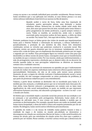 crença	
  na	
  ascese	
  e	
  na	
  vontade	
  individual	
  para	
  ascender	
  socialmente.	
  Nesses	
  termos,	
  
Isaías	
   acreditava	
   que	
   a	
   sua	
   aplicação	
   nos	
   estudos,	
   as	
   suas	
   ótimas	
   provas	
   e	
   os	
   seus	
  
vários	
  esforços	
  individuais	
  iriam	
  levá-­‐lo	
  ao	
  sucesso	
  no	
  Rio	
  de	
  Janeiro.	
  
                            Quando	
   acabei	
   o	
   curso	
   do	
   liceu,	
   tinha	
   uma	
   boa	
   reputação	
   de	
  
                            estudante,	
   quatro	
   aprovações	
   plenas,	
   uma	
   distinção	
   e	
   muitas	
  
                            sabatinas	
   ótimas.	
   Demorei-­‐me	
   na	
   minha	
   cidade	
   natal	
   ainda	
   dois	
  
                            anos,	
  dois	
  anos	
  que	
  passei	
  fora	
  de	
  mim,	
  excitado	
  pelas	
  notas	
  ótimas	
  e	
  
                            pelos	
   prognósticos	
   da	
   minha	
   professora,	
   a	
   quem	
   sempre	
   visitava	
   e	
  
                            ouvia.	
   Todas	
   as	
   manhãs,	
   ao	
   acordar-­‐me,	
   ainda	
   com	
   o	
   espírito	
  
                            acariciado	
  pelos	
  nevoentos	
  sonhos	
  de	
  bom	
  agouro,	
  a	
  sibila	
  me	
  dizia	
  
                            ao	
  ouvido:	
  Vai,	
  Isaías!	
  Vai!...	
  Isto	
  aqui	
  não	
  te	
  basta...	
  Vai	
  para	
  o	
  Rio!	
  
Portanto,	
  podemos	
  traçar	
  as	
  linhas	
  gerais	
  das	
  visões	
  de	
  mundo	
  que	
  impulsionariam	
  
Isaías	
   para	
   o	
   Distrito	
   Federal:	
   a	
   valorização	
   da	
   instrução,	
   o	
   esforço	
   individual	
   e,	
  
paradoxalmente,	
   a	
   proteção	
   de	
   um	
   membro	
   da	
   elite.	
   Esses	
   três	
   elementos	
  
combinados	
   seriam	
   os	
   veículos	
   que	
   poderiam	
   conduzi-­‐lo	
   à	
   ascensão	
   social.	
   Não	
  
obstante,	
   existia	
   um	
   quarto	
   elemento	
   que	
   iria	
   se	
   tensionar,	
   isoladamente,	
   com	
   os	
  
outros	
  três:	
  a	
  mãe	
  de	
  Isaías,	
  que	
  era	
  duplamente	
  discriminada,	
  primeiro	
  por	
  ser	
  negra	
  
e	
  segundo	
  por	
  ser	
  mulher.	
  Essa	
  personagem	
  figura	
  no	
  romance	
  como	
  uma	
  peça	
  que	
  
desmistifica	
   as	
   idéias	
   sociais	
   do	
   jovem	
   Isaías;	
   concepções	
   essas	
   que	
   se	
   transformarão	
  
na	
  medida	
  em	
  que	
  o	
  romance	
  evolui.	
  Por	
  isso	
  mesmo,	
  ainda	
  que	
  embrionariamente,	
  a	
  
mãe	
  do	
  protagonista	
  representa	
  a	
  desilusão	
  que	
  se	
  abaterá	
  sobre	
  ele	
  no	
  decorrer	
  do	
  
enredo,	
   quando	
   todas	
   as	
   suas	
   percepções	
   subjetivistas	
   se	
   diluírem	
   ao	
   tomarem	
  
contato	
  com	
  a	
  realidade	
  concreta.	
  
Isaías	
  busca	
  a	
  causa	
  do	
  contraste	
  de	
  tratamento	
  no	
  episódio	
  em	
  que	
  é	
  indiretamente	
  
acusado	
   de	
   roubar	
   em	
   aspectos	
   individuais	
   tanto	
   exteriores	
   (físico)	
   quanto	
   interiores	
  
(personalidade).	
   Entretanto,	
   ele	
   não	
   se	
   dá	
   conta,	
   pelo	
   menos	
   nesse	
   primeiro	
  
momento,	
  de	
  que	
  a	
  origem	
  do	
  referido	
  contraste	
  é	
  fundamentalmente	
  social	
  e	
  racial.	
  
Nesse	
   sentido,	
   ele	
   não	
   consegue	
   compreender	
   as	
   raízes	
   profundas	
   do	
   problema,	
   já	
  
que	
  parte	
  de	
  premissas	
  subjetivas	
  para	
  o	
  seu	
  entendimento.	
  
Todavia,	
   a	
   partir	
   desse	
   incidente	
   as	
   desilusões	
   vão	
   se	
   sucedendo	
   para	
   Isaías.	
   E,	
   à	
  
medida	
  que	
  elas	
  avançam,	
  a	
  realidade	
  parece	
  que	
  vai	
  se	
  tornando	
  mais	
  clara	
  para	
  ele.	
  
Com	
   efeito,	
   Lima	
   Barreto	
   colocará	
   o	
   protagonista	
   em	
   contato	
   com	
   os	
   tipos	
   mais	
  
significativos	
   da	
   vida	
   social	
   metropolitana,	
   os	
   quais,	
   na	
   medida	
   em	
   que	
   expressam	
  
alternativas	
  humanas	
  concretas,	
  vão	
  educando	
  o	
  protagonista	
  –	
  no	
  bem	
  e	
  no	
  mal	
  –	
  a	
  ver	
  
o	
  mundo	
  sem	
  ilusões.	
  
Os	
   limites	
   que	
   a	
   sociedade	
   impõe	
   a	
   ascensão	
   social	
   das	
   pessoas	
   de	
   sua	
   condição	
   e	
   cor	
  
já	
   começam	
   a	
   ser	
   percebidos	
   pelo	
   protagonista.	
   Entretanto,	
   Isaías	
   ainda	
   crê	
   na	
  
ideologia	
   do	
   self-­‐made	
   man.	
   E	
   essa	
   crença	
   vai	
   sendo	
   abalada	
   à	
   medida	
   que	
   se	
  
acentuam	
   as	
   discriminações.	
   Por	
   exemplo,	
   quando	
   houve	
   um	
   roubo	
   no	
   Jenikalé,	
   onde	
  
Isaías	
  estava	
  hospedado,	
  o	
  dono	
  do	
  hotel	
  o	
  coloca	
  sob	
  suspeita	
  justamente	
  por	
  ele	
  ser	
  
mulato.	
  Na	
  delegacia,	
  Isaías	
  ouvirá	
  outras	
  referências	
  preconceituosas.	
  
O	
   episódio	
   do	
   roubo	
   e	
   o	
   da	
   recusa	
   de	
   trabalho	
   numa	
   padaria	
   trazem	
   à	
   tona	
   a	
  
realidade	
   do	
   negro	
   e	
   do	
   mulato	
   no	
   mundo	
   pós-­‐abolição	
   ao	
   demonstrar	
   o	
  
descompasso	
  em	
  relação	
  aos	
  sentimentos	
  liberais	
  de	
  Isaías	
  e	
  a	
  vida	
  social	
  brasileira	
  do	
  
começo	
   do	
   século,	
   pois	
   nas	
   entrelinhas	
   da	
   citação	
   acima	
   fica	
   claro	
   que	
   o	
   padeiro	
   o	
  
preteriu	
   por	
   ser	
   mulato.	
   Nesse	
   sentido,	
   o	
   escritor	
   carioca	
   revela	
   que	
   a	
   democracia	
   do	
  


	
                                                                                                                                             16	
  
 