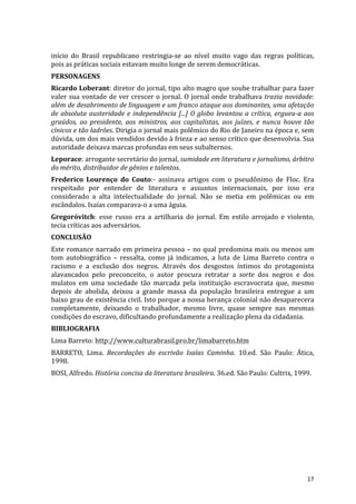 início	
   do	
   Brasil	
   republicano	
   restringia-­‐se	
   ao	
   nível	
   muito	
   vago	
   das	
   regras	
   políticas,	
  
pois	
  as	
  práticas	
  sociais	
  estavam	
  muito	
  longe	
  de	
  serem	
  democráticas.	
  
PERSONAGENS	
  
Ricardo	
  Loberant:	
  diretor	
  do	
  jornal,	
  tipo	
  alto	
  magro	
  que	
  soube	
  trabalhar	
  para	
  fazer	
  
valer	
   sua	
   vontade	
   de	
   ver	
   crescer	
   o	
   jornal.	
   O	
   jornal	
   onde	
   trabalhava	
   trazia	
   novidade:	
  
além	
   de	
   desabrimento	
   de	
   linguagem	
   e	
   um	
   franco	
   ataque	
   aos	
   dominantes,	
   uma	
   afetação	
  
de	
   absoluta	
   austeridade	
   e	
   independência	
   [...]	
   O	
   globo	
   levantou	
   a	
   crítica,	
   ergueu-­‐a	
   aos	
  
graúdos,	
   ao	
   presidente,	
   aos	
   ministros,	
   aos	
   capitalistas,	
   aos	
   juízes,	
   e	
   nunca	
   houve	
   tão	
  
cínicos	
   e	
   tão	
   ladrões.	
   Dirigia	
   o	
   jornal	
   mais	
   polêmico	
   do	
   Rio	
   de	
   Janeiro	
   na	
   época	
   e,	
   sem	
  
dúvida,	
  um	
  dos	
  mais	
  vendidos	
  devido	
  à	
  frieza	
  e	
  ao	
  senso	
  crítico	
  que	
  desenvolvia.	
  Sua	
  
autoridade	
  deixava	
  marcas	
  profundas	
  em	
  seus	
  subalternos.	
  
Leporace:	
  arrogante	
  secretário	
  do	
  jornal,	
  sumidade	
  em	
  literatura	
  e	
  jornalismo,	
  árbitro	
  
do	
  mérito,	
  distribuidor	
  de	
  gênios	
  e	
  talentos.	
  
Frederico	
   Lourenço	
   do	
   Couto:-­‐	
   assinava	
   artigos	
   com	
   o	
   pseudônimo	
   de	
   Floc.	
   Era	
  
respeitado	
   por	
   entender	
   de	
   literatura	
   e	
   assuntos	
   internacionais,	
   por	
   isso	
   era	
  
considerado	
   a	
   alta	
   intelectualidade	
   do	
   jornal.	
   Não	
   se	
   metia	
   em	
   polêmicas	
   ou	
   em	
  
escândalos.	
  Isaías	
  comparava-­‐o	
  a	
  uma	
  águia.	
  
Gregoróvitch:	
   esse	
   russo	
   era	
   a	
   artilharia	
   do	
   jornal.	
   Em	
   estilo	
   arrojado	
   e	
   violento,	
  
tecia	
  críticas	
  aos	
  adversários.	
  
CONCLUSÃO	
  
Este	
  romance	
  narrado	
  em	
  primeira	
  pessoa	
  –	
  no	
  qual	
  predomina	
  mais	
  ou	
  menos	
  um	
  
tom	
   autobiográfico	
   –	
   ressalta,	
   como	
   já	
   indicamos,	
   a	
   luta	
   de	
   Lima	
   Barreto	
   contra	
   o	
  
racismo	
   e	
   a	
   exclusão	
   dos	
   negros.	
   Através	
   dos	
   desgostos	
   íntimos	
   do	
   protagonista	
  
alavancados	
   pelo	
   preconceito,	
   o	
   autor	
   procura	
   retratar	
   a	
   sorte	
   dos	
   negros	
   e	
   dos	
  
mulatos	
   em	
   uma	
   sociedade	
   tão	
   marcada	
   pela	
   instituição	
   escravocrata	
   que,	
   mesmo	
  
depois	
   de	
   abolida,	
   deixou	
   a	
   grande	
   massa	
   da	
   população	
   brasileira	
   entregue	
   a	
   um	
  
baixo	
  grau	
  de	
  existência	
  civil.	
  Isto	
  porque	
  a	
  nossa	
  herança	
  colonial	
  não	
  desaparecera	
  
completamente,	
   deixando	
   o	
   trabalhador,	
   mesmo	
   livre,	
   quase	
   sempre	
   nas	
   mesmas	
  
condições	
  do	
  escravo,	
  dificultando	
  profundamente	
  a	
  realização	
  plena	
  da	
  cidadania.	
  
BIBLIOGRAFIA	
  
Lima	
  Barreto:	
  http://www.culturabrasil.pro.br/limabarreto.htm	
  
BARRETO,	
   Lima.	
   Recordações	
   do	
   escrivão	
   Isaías	
   Caminha.	
   10.ed.	
   São	
   Paulo:	
   Ática,	
  
1998.	
  
BOSI,	
  Alfredo.	
  História	
  concisa	
  da	
  literatura	
  brasileira.	
  36.ed.	
  São	
  Paulo:	
  Cultrix,	
  1999.	
  
	
  




	
                                                                                                                                                    17	
  
 