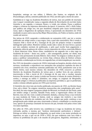 hospitalar,	
   entrega	
   ao	
   seu	
   editor,	
   J.	
   Ribeiro	
   dos	
   Santos,	
   os	
   originais	
   de	
   Os	
  
Bruzundangas,	
  sátiras,	
  somente	
  publicado	
  em	
  1922,	
  um	
  mês	
  após	
  a	
  morte	
  do	
  autor.	
  	
  
Candidata-­‐se	
   à	
   vaga	
   na	
   Academia	
   Brasileira	
   de	
   Letras,	
   mas	
   seu	
   pedido	
   de	
   inscrição	
  
não	
  é	
  sequer	
  considerado.	
  Lança	
  a	
  segunda	
  edição	
  de	
  Recordações	
  do	
  escrivão	
  Isaías	
  
Caminha	
   e,	
   em	
   seguida,	
   o	
   romance	
   Numa	
   e	
   a	
   ninfa,	
   em	
   volume.	
   Passa	
   a	
   publicar	
  
artigos	
  e	
  crônicas	
  na	
  imprensa	
  alternativa	
  da	
  época:	
  A	
  Lanterna,	
  A.B.C.	
  e	
  Brás	
  Cubas,	
  
que	
   publica	
   um	
   artigo	
   seu,	
   em	
   que	
   manifesta	
   simpatia	
   pela	
   causa	
   revolucionária	
  
russa.	
   Após	
   o	
   diagnóstico	
   de	
   epilepsia	
   tóxica,	
   é	
   aposentado	
   em	
   dezembro	
   de	
   1918,	
  
mudando-­‐se	
  para	
  outra	
  casa	
  na	
  Rua	
  Major	
  Mascarenhas,	
  em	
  Todos	
  os	
  Santos,	
  onde	
  irá	
  
residir	
  até	
  morrer.	
  	
  
Em	
   inícios	
   de	
   1919,	
   suspende	
   a	
   colaboração	
   no	
   semanário	
   A.B.C.,	
   por	
   ter	
   a	
   revista	
  
publicado	
  um	
  artigo	
  contra	
  a	
  raça	
  negra,	
  com	
  o	
  qual	
  não	
  concordava.	
  Põe	
  à	
  venda	
  o	
  
romance	
   Vida	
   e	
   morte	
   de	
   M.	
   J.	
   Gonzaga	
   de	
   Sá,	
   por	
   ele	
   próprio	
   revisto	
   e	
   mandado	
  
datilografar	
  pelo	
  editor,	
  Monteiro	
  Lobato,	
  tendo	
  sido	
  o	
  único	
  de	
  seus	
  livros	
  a	
  passar	
  
por	
   tais	
   cuidados	
   normais	
   de	
   publicação,	
   e	
   pelo	
   qual	
   recebe	
   bom	
   pagamento	
   e	
  
promoção,	
  além	
  do	
  aplauso	
  de	
  velhos	
  e	
  novos	
  expoentes	
  da	
  crítica,	
  como	
  João	
  Ribeiro	
  
e	
   Alceu	
   Amoroso	
   Lima.	
   Nesse	
   clima,	
   candidata-­‐se	
   em	
   segunda	
   vez	
   a	
   uma	
   vaga	
   na	
  
Academia	
   de	
   Letras	
   –	
   desta	
   vez,	
   aceita	
   –,	
   não	
   conseguindo,	
   porém,	
   ser	
   eleito,	
   mas	
  
tendo	
   o	
   voto	
   permanente	
   de	
   João	
   Ribeiro.	
   Sob	
   o	
   título	
   “As	
   mágoas	
   e	
   sonhos	
   do	
   povo”,	
  
passa	
   a	
   publicar	
   semanalmente,	
   na	
   revista	
   Hoje,	
   crônicas	
   ditas	
   de	
   folclore	
   urbano,	
  
reiniciando	
  a	
  colaboração	
  na	
  Careta,	
  em	
  segunda	
  fase,	
  só	
  interrompida	
  por	
  sua	
  morte.	
  	
  
Em	
  1919,	
  de	
  dezembro	
  a	
  janeiro	
  de	
  1920	
  é	
  internado	
  no	
  hospício,	
  devido	
  a	
  forte	
  crise	
  
nervosa,	
   resultando	
   a	
   experiência	
   nas	
   anotações	
   dos	
   primeiros	
   capítulos	
   da	
   obra	
   O	
  
cemitério	
   dos	
   vivos,	
   memórias	
   somente	
   publicadas	
   em	
   1953,	
   juntamente	
   com	
   as	
   do	
  
Diário	
   íntimo,	
   num	
   mesmo	
   volume.	
   Em	
   dezembro	
   de	
   1920,	
   concorre	
   ao	
   prêmio	
  
literário	
   da	
   Academia	
   Brasileira	
   de	
   Letras	
   para	
   o	
   melhor	
   livro	
   do	
   ano	
   anterior,	
  
inscrevendo	
   o	
   Vida	
   e	
   morte	
   de	
   M.	
   J.	
   Gonzaga	
   de	
   Sá,	
   que	
   veio	
   a	
   receber	
   menção	
  
honrosa.	
  No	
  mesmo	
  mês	
  é	
  posto	
  à	
  venda	
  nas	
  livrarias	
  o	
  volume	
  de	
  contos	
  Histórias	
  e	
  
sonhos,	
   e	
   entrega	
   ao	
   editor	
   F.	
   Schettino,	
   seu	
   amigo,	
   os	
   originais	
   de	
   Marginália,	
  
reunindo	
  artigos	
  e	
  crônicas	
  já	
  publicados	
  na	
  imprensa	
  periódica	
  e,	
  que	
  se	
  perderiam,	
  
sendo	
  o	
  volume	
  editado	
  apenas	
  em	
  1953,	
  post	
  mortem.	
  	
  
O	
  Cemitério	
  dos	
  vivos	
  tem	
  um	
  trecho	
  publicado,	
  em	
  janeiro	
  de	
  1921,	
  na	
  Revista	
  Souza	
  
Cruz,	
   sob	
   o	
   título	
   “As	
   origens:	
   memórias	
   manuscritas	
   não	
   completadas	
   pelo	
   autor”.	
  
Em	
  abril,	
  faz	
  uma	
  viagem	
  à	
  pequena	
  cidade	
  de	
  Mirassol,	
  no	
  Estado	
  de	
  São	
  Paulo,	
  onde	
  
um	
   médico	
   amigo	
   e	
   escritor,	
   Ranulfo	
   Prata,	
   tenta	
   a	
   regeneração	
   clínica	
   de	
   Lima	
  
Barreto,	
  mas	
  em	
  vão.	
  Com	
  a	
  saúde	
  já	
  bastante	
  abalada,	
  a	
  doença	
  força	
  a	
  sua	
  reclusão	
  
na	
   casa	
   modesta	
   de	
   Todos	
   os	
   Santos,	
   onde	
   os	
   amigos	
   vão	
   visitá-­‐lo	
   e	
   sua	
   irmã	
  
Evangelina	
   se	
   desvela	
   em	
   cuidados	
   por	
   ele.	
   Mas,	
   sempre	
   que	
   pode,	
   continua	
   a	
   sua	
  
peregrinação	
  pela	
  cidade	
  que	
  ama,	
  reservando	
  a	
  leitura,	
  a	
  meditação	
  e	
  a	
  escrita	
  para	
  
casa,	
  apesar	
  da	
  presença	
  constante	
  da	
  loucura	
  do	
  pai,	
  tornada	
  real	
  pelas	
  crises	
  cada	
  
vez	
  mais	
  repetidas.	
  
Em	
   julho	
   de	
   1921,	
   pela	
   terceira	
   vez,	
   candidata-­‐se	
   à	
   vaga	
   na	
   Academia	
   de	
   Letras,	
  
retirando,	
   porém,	
   a	
   mesma,	
   por	
   “motivos	
   inteiramente	
   particulares	
   e	
   íntimos”.	
  
Entrega	
  ao	
  editor	
  os	
  originais	
  de	
  Bagatelas,	
  no	
  qual	
  reúne	
  a	
  sua	
  maior	
  produção	
  na	
  
imprensa,	
   ou	
   seja,	
   a	
   que	
   vai	
   de	
   1918	
   a	
   1922,	
   em	
   que	
   evidencia	
   com	
   rara	
   visão	
   e	
  
clareza	
   os	
   problemas	
   do	
   país	
   e	
   do	
   mundo	
   do	
   pós-­‐guerra.	
   Bagatelas,	
   entretanto,	
   só	
  


	
                                                                                                                                             2	
  
 