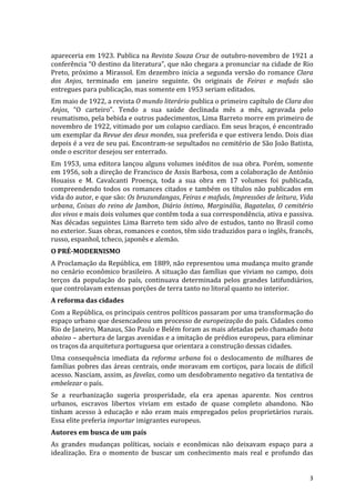 apareceria	
  em	
  1923.	
  Publica	
  na	
  Revista	
  Souza	
  Cruz	
  de	
  outubro-­‐novembro	
  de	
  1921	
  a	
  
conferência	
  “O	
  destino	
  da	
  literatura”,	
  que	
  não	
  chegara	
  a	
  pronunciar	
  na	
  cidade	
  de	
  Rio	
  
Preto,	
   próximo	
   a	
   Mirassol.	
   Em	
   dezembro	
   inicia	
   a	
   segunda	
   versão	
   do	
   romance	
   Clara	
  
dos	
   Anjos,	
   terminado	
   em	
   janeiro	
   seguinte.	
   Os	
   originais	
   de	
   Feiras	
   e	
   mafuás	
   são	
  
entregues	
  para	
  publicação,	
  mas	
  somente	
  em	
  1953	
  seriam	
  editados.	
  	
  
Em	
  maio	
  de	
  1922,	
  a	
  revista	
  O	
  mundo	
  literário	
  publica	
  o	
  primeiro	
  capítulo	
  de	
  Clara	
  dos	
  
Anjos,	
   “O	
   carteiro”.	
   Tendo	
   a	
   sua	
   saúde	
   declinada	
   mês	
   a	
   mês,	
   agravada	
   pelo	
  
reumatismo,	
   pela	
   bebida	
   e	
   outros	
   padecimentos,	
   Lima	
   Barreto	
   morre	
   em	
   primeiro	
   de	
  
novembro	
  de	
  1922,	
  vitimado	
  por	
  um	
  colapso	
  cardíaco.	
  Em	
  seus	
  braços,	
  é	
  encontrado	
  
um	
  exemplar	
  da	
  Revue	
  des	
  deux	
  mondes,	
  sua	
  preferida	
  e	
  que	
  estivera	
  lendo.	
  Dois	
  dias	
  
depois	
  é	
  a	
  vez	
  de	
  seu	
  pai.	
  Encontram-­‐se	
  sepultados	
  no	
  cemitério	
  de	
  São	
  João	
  Batista,	
  
onde	
  o	
  escritor	
  desejou	
  ser	
  enterrado.	
  	
  
Em	
  1953,	
  uma	
  editora	
  lançou	
  alguns	
  volumes	
  inéditos	
  de	
  sua	
  obra.	
  Porém,	
  somente	
  
em	
   1956,	
   sob	
   a	
   direção	
   de	
   Francisco	
   de	
   Assis	
   Barbosa,	
   com	
   a	
   colaboração	
   de	
   Antônio	
  
Houaiss	
   e	
   M.	
   Cavalcanti	
   Proença,	
   toda	
   a	
   sua	
   obra	
   em	
   17	
   volumes	
   foi	
   publicada,	
  
compreendendo	
   todos	
   os	
   romances	
   citados	
   e	
   também	
   os	
   títulos	
   não	
   publicados	
   em	
  
vida	
  do	
  autor,	
  e	
  que	
  são:	
  Os	
  bruzundangas,	
  Feiras	
  e	
  mafuás,	
  Impressões	
  de	
  leitura,	
  Vida	
  
urbana,	
   Coisas	
   do	
   reino	
   de	
   Jambon,	
   Diário	
   íntimo,	
   Marginália,	
   Bagatelas,	
   O	
   cemitério	
  
dos	
  vivos	
  e	
  mais	
  dois	
  volumes	
  que	
  contêm	
  toda	
  a	
  sua	
  correspondência,	
  ativa	
  e	
  passiva.	
  
Nas	
  décadas	
  seguintes	
  Lima	
  Barreto	
  tem	
  sido	
  alvo	
  de	
  estudos,	
  tanto	
  no	
  Brasil	
  como	
  
no	
  exterior.	
  Suas	
  obras,	
  romances	
  e	
  contos,	
  têm	
  sido	
  traduzidos	
  para	
  o	
  inglês,	
  francês,	
  
russo,	
  espanhol,	
  tcheco,	
  japonês	
  e	
  alemão.	
  
O	
  PRÉ-­‐MODERNISMO	
  
A	
  Proclamação	
  da	
  República,	
  em	
  1889,	
  não	
  representou	
  uma	
  mudança	
  muito	
  grande	
  
no	
   cenário	
   econômico	
   brasileiro.	
   A	
   situação	
   das	
   famílias	
   que	
   viviam	
   no	
   campo,	
   dois	
  
terços	
   da	
   população	
   do	
   país,	
   continuava	
   determinada	
   pelos	
   grandes	
   latifundiários,	
  
que	
  controlavam	
  extensas	
  porções	
  de	
  terra	
  tanto	
  no	
  litoral	
  quanto	
  no	
  interior.	
  
A	
  reforma	
  das	
  cidades	
  
Com	
   a	
   República,	
   os	
   principais	
   centros	
   políticos	
   passaram	
   por	
   uma	
   transformação	
   do	
  
espaço	
   urbano	
   que	
   desencadeou	
   um	
   processo	
   de	
   europeização	
   do	
   país.	
   Cidades	
   como	
  
Rio	
   de	
   Janeiro,	
   Manaus,	
   São	
   Paulo	
   e	
   Belém	
   foram	
   as	
   mais	
   afetadas	
   pelo	
   chamado	
  bota	
  
abaixo	
  –	
  abertura	
  de	
  largas	
  avenidas	
  e	
  a	
  imitação	
  de	
  prédios	
  europeus,	
  para	
  eliminar	
  
os	
  traços	
  da	
  arquitetura	
  portuguesa	
  que	
  orientara	
  a	
  construção	
  dessas	
  cidades.	
  
Uma	
   consequência	
   imediata	
   da	
   reforma	
   urbana	
   foi	
   o	
   deslocamento	
   de	
   milhares	
   de	
  
famílias	
   pobres	
   das	
   áreas	
   centrais,	
   onde	
   moravam	
   em	
   cortiços,	
   para	
   locais	
   de	
   difícil	
  
acesso.	
  Nasciam,	
  assim,	
  as	
  favelas,	
  como	
  um	
  desdobramento	
  negativo	
  da	
  tentativa	
  de	
  
embelezar	
  o	
  país.	
  
Se	
   a	
   reurbanização	
   sugeria	
   prosperidade,	
   ela	
   era	
   apenas	
   aparente.	
   Nos	
   centros	
  
urbanos,	
   escravos	
   libertos	
   viviam	
   em	
   estado	
   de	
   quase	
   completo	
   abandono.	
   Não	
  
tinham	
   acesso	
   à	
   educação	
   e	
   não	
   eram	
   mais	
   empregados	
   pelos	
   proprietários	
   rurais.	
  
Essa	
  elite	
  preferia	
  importar	
  imigrantes	
  europeus.	
  
Autores	
  em	
  busca	
  de	
  um	
  país	
  
As	
   grandes	
   mudanças	
   políticas,	
   sociais	
   e	
   econômicas	
   não	
   deixavam	
   espaço	
   para	
   a	
  
idealização.	
   Era	
   o	
   momento	
   de	
   buscar	
   um	
   conhecimento	
   mais	
   real	
   e	
   profundo	
   das	
  


	
                                                                                                                                         3	
  
 