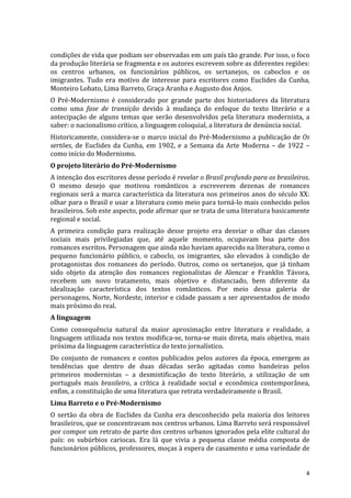 condições	
  de	
  vida	
  que	
  podiam	
  ser	
  observadas	
  em	
  um	
  país	
  tão	
  grande.	
  Por	
  isso,	
  o	
  foco	
  
da	
  produção	
  literária	
  se	
  fragmenta	
  e	
  os	
  autores	
  escrevem	
  sobre	
  as	
  diferentes	
  regiões:	
  
os	
   centros	
   urbanos,	
   os	
   funcionários	
   públicos,	
   os	
   sertanejos,	
   os	
   caboclos	
   e	
   os	
  
imigrantes.	
   Tudo	
   era	
   motivo	
   de	
   interesse	
   para	
   escritores	
   como	
   Euclides	
   da	
   Cunha,	
  
Monteiro	
  Lobato,	
  Lima	
  Barreto,	
  Graça	
  Aranha	
  e	
  Augusto	
  dos	
  Anjos.	
  
O	
   Pré-­‐Modernismo	
   é	
   considerado	
   por	
   grande	
   parte	
   dos	
   historiadores	
   da	
   literatura	
  
como	
   uma	
   fase	
   de	
   transição	
   devido	
   à	
   mudança	
   do	
   enfoque	
   do	
   texto	
   literário	
   e	
   a	
  
antecipação	
   de	
   alguns	
   temas	
   que	
   serão	
   desenvolvidos	
   pela	
   literatura	
   modernista,	
   a	
  
saber:	
  o	
  nacionalismo	
  crítico,	
  a	
  linguagem	
  coloquial,	
  a	
  literatura	
  de	
  denúncia	
  social.	
  
Historicamente,	
  considera-­‐se	
  o	
  marco	
  inicial	
  do	
  Pré-­‐Modernismo	
  a	
  publicação	
  de	
  Os	
  
sertões,	
   de	
   Euclides	
   da	
   Cunha,	
   em	
   1902,	
   e	
   a	
   Semana	
   da	
   Arte	
   Moderna	
   –	
   de	
   1922	
   –	
  
como	
  início	
  do	
  Modernismo.	
  
O	
  projeto	
  literário	
  do	
  Pré-­‐Modernismo	
  
A	
  intenção	
  dos	
  escritores	
  desse	
  período	
  é	
  revelar	
  o	
  Brasil	
  profundo	
  para	
  os	
  brasileiros.	
  
O	
   mesmo	
   desejo	
   que	
   motivou	
   românticos	
   a	
   escreverem	
   dezenas	
   de	
   romances	
  
regionais	
   será	
   a	
   marca	
   característica	
   da	
   literatura	
   nos	
   primeiros	
   anos	
   do	
   século	
   XX:	
  
olhar	
  para	
  o	
  Brasil	
  e	
  usar	
  a	
  literatura	
  como	
  meio	
  para	
  torná-­‐lo	
  mais	
  conhecido	
  pelos	
  
brasileiros.	
  Sob	
  este	
  aspecto,	
  pode	
  afirmar	
  que	
  se	
  trata	
  de	
  uma	
  literatura	
  basicamente	
  
regional	
  e	
  social.	
  
A	
   primeira	
   condição	
   para	
   realização	
   desse	
   projeto	
   era	
   desviar	
   o	
   olhar	
   das	
   classes	
  
sociais	
   mais	
   privilegiadas	
   que,	
   até	
   aquele	
   momento,	
   ocupavam	
   boa	
   parte	
   dos	
  
romances	
  escritos.	
  Personagem	
  que	
  ainda	
  não	
  haviam	
  aparecido	
  na	
  literatura,	
  como	
  o	
  
pequeno	
   funcionário	
   público,	
   o	
   caboclo,	
   os	
   imigrantes,	
   são	
   elevados	
   à	
   condição	
   de	
  
protagonistas	
   dos	
   romances	
   do	
   período.	
   Outros,	
   como	
   os	
   sertanejos,	
   que	
   já	
   tinham	
  
sido	
   objeto	
   da	
   atenção	
   dos	
   romances	
   regionalistas	
   de	
   Alencar	
   e	
   Franklin	
   Távora,	
  
recebem	
   um	
   novo	
   tratamento,	
   mais	
   objetivo	
   e	
   distanciado,	
   bem	
   diferente	
   da	
  
idealização	
   característica	
   dos	
   textos	
   românticos.	
   Por	
   meio	
   dessa	
   galeria	
   de	
  
personagens,	
  Norte,	
  Nordeste,	
  interior	
  e	
  cidade	
  passam	
  a	
  ser	
  apresentados	
  de	
  modo	
  
mais	
  próximo	
  do	
  real.	
  
A	
  linguagem	
  
Como	
   consequência	
   natural	
   da	
   maior	
   aproximação	
   entre	
   literatura	
   e	
   realidade,	
   a	
  
linguagem	
  utilizada	
  nos	
  textos	
  modifica-­‐se,	
  torna-­‐se	
  mais	
  direta,	
  mais	
  objetiva,	
  mais	
  
próxima	
  da	
  linguagem	
  característica	
  do	
  texto	
  jornalístico.	
  
Do	
   conjunto	
   de	
   romances	
   e	
   contos	
   publicados	
   pelos	
   autores	
   da	
   época,	
   emergem	
   as	
  
tendências	
   que	
   dentro	
   de	
   duas	
   décadas	
   serão	
   agitadas	
   como	
   bandeiras	
   pelos	
  
primeiros	
   modernistas	
   –	
   a	
   desmistificação	
   do	
   texto	
   literário,	
   a	
   utilização	
   de	
   um	
  
português	
   mais	
   brasileiro,	
   a	
   crítica	
   à	
   realidade	
   social	
   e	
   econômica	
   contemporânea,	
  
enfim,	
  a	
  constituição	
  de	
  uma	
  literatura	
  que	
  retrata	
  verdadeiramente	
  o	
  Brasil.	
  
Lima	
  Barreto	
  e	
  o	
  Pré-­‐Modernismo	
  
O	
   sertão	
   da	
   obra	
   de	
   Euclides	
   da	
   Cunha	
   era	
   desconhecido	
   pela	
   maioria	
   dos	
   leitores	
  
brasileiros,	
  que	
  se	
  concentravam	
  nos	
  centros	
  urbanos.	
  Lima	
  Barreto	
  será	
  responsável	
  
por	
  compor	
  um	
  retrato	
  de	
  parte	
  dos	
  centros	
  urbanos	
  ignorados	
  pela	
  elite	
  cultural	
  do	
  
país:	
   os	
   subúrbios	
   cariocas.	
   Era	
   lá	
   que	
   vivia	
   a	
   pequena	
   classe	
   média	
   composta	
   de	
  
funcionários	
   públicos,	
   professores,	
   moças	
   à	
   espera	
   de	
   casamento	
   e	
   uma	
   variedade	
   de	
  


	
                                                                                                                                             4	
  
 