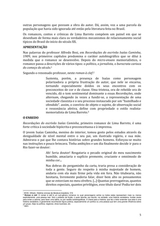 outras	
   personagens	
   que	
   povoam	
   a	
   obra	
   do	
   autor.	
   Dá,	
   assim,	
   voz	
   a	
   uma	
   parcela	
   da	
  
população	
  que	
  havia	
  sido	
  ignorada	
  até	
  então	
  pela	
  literatura	
  feita	
  no	
  Brasil.	
  
Os	
   romances,	
   contos	
   e	
   crônicas	
   de	
   Lima	
   Barreto	
   compõem	
   um	
   painel	
   em	
   que	
   se	
  
desenham	
  de	
  forma	
  mais	
  clara	
  os	
  verdadeiros	
  mecanismos	
  de	
  relacionamento	
  social	
  
típicos	
  do	
  Brasil	
  do	
  início	
  do	
  século	
  XX.	
  
APRESENTAÇÃO	
  
Nas	
   palavras	
   do	
   professor	
   Alfredo	
   Bosi,	
   em	
   Recordações	
   do	
   escrivão	
   Isaías	
   Caminha,	
  
1909,	
   nos	
   primeiros	
   capítulos	
   predomina	
   o	
   caráter	
   autobiográfico	
   que	
   se	
   dilui	
   à	
  
medida	
   que	
   o	
   romance	
   se	
   desenvolve.	
   Depois	
   do	
   micro-­‐ensaio	
   memorialístico,	
   o	
  
romance	
  passa	
  a	
  descrições	
  de	
  vários	
  tipos:	
  o	
  político,	
  o	
  jornalista,	
  o	
  burocrata	
  carioca	
  
do	
  começo	
  do	
  século.1	
  
Segundo	
  o	
  renomado	
  professor,	
  neste	
  roman	
  à	
  clef:2	
  
                                                                                                                                           Sustenta,	
   porém,	
   a	
   presença	
   de	
   Isaías	
   como	
   personagem	
  
                                                                                                                                           polarizadora	
   a	
   própria	
   frustração	
   do	
   autor,	
   que	
   nele	
   se	
   encarna,	
  
                                                                                                                                           tornando	
   especialmente	
   doídos	
   os	
   seus	
   encontros	
   com	
   os	
  
                                                                                                                                           preconceitos	
  de	
  cor	
  e	
  de	
  classe.	
  Uma	
  tristeza,	
  ora	
  de	
  rebelde	
  ora	
  de	
  
                                                                                                                                           vencido,	
  dá	
  o	
  tom	
  sentimental	
  dominante	
  a	
  essas	
  Recordações,	
  onde	
  
                                                                                                                                           alternam,	
   chegando	
   às	
   vezes	
   a	
   fundir-­‐se,	
   a	
   representação	
   de	
   uma	
  
                                                                                                                                           sociedade	
  classista	
  e	
  o	
  seu	
  processo	
  instaurado	
  por	
  um	
  “humilhado	
  e	
  
                                                                                                                                           ofendido”.	
  assim,	
  o	
  convívio	
  de	
  objeto	
  e	
  sujeito,	
  de	
  observação	
  social	
  
                                                                                                                                           e	
   ressonância	
   afetiva,	
   define	
   com	
   propriedade	
   o	
   estilo	
   realista-­‐
                                                                                                                                           memorialista	
  de	
  Lima	
  Barreto.3	
  
O	
  ENREDO	
  
Recordações	
   do	
   escrivão	
   Isaías	
   Caminha,	
   primeiro	
   romance	
   de	
   Lima	
   Barreto,	
   é	
   uma	
  
forte	
  crítica	
  à	
  sociedade	
  hipócrita	
  e	
  preconceituosa	
  e	
  à	
  imprensa.	
  	
  
O	
   jovem	
   Isaías	
   Caminha,	
   menino	
   do	
   interior,	
   tomou	
   gosto	
   pelos	
   estudos	
   através	
   da	
  
desigualdade	
   de	
   nível	
   mental	
   entre	
   o	
   seu	
   pai,	
   um	
   ilustrado	
   vigário,	
   e	
   sua	
   mãe.	
  
Admirava	
   o	
   pai	
   que	
   lhe	
   contava	
   histórias	
   sobre	
   grandes	
   homens.	
   Esforçou-­‐se	
   muito	
  
nas	
  instruções	
  e	
  pouco	
  brincava.	
  Tinha	
  ambições	
  e	
  um	
  dia	
  finalmente	
  decide	
  ir	
  para	
  o	
  
Rio	
  fazer-­‐se	
  doutor:	
  
                                                                                                                                           Ah!	
   Seria	
   doutor!	
   Resgataria	
   o	
   pecado	
   original	
   do	
   meu	
   nascimento	
  
                                                                                                                                           humilde,	
   amaciaria	
   o	
   suplício	
   premente,	
   cruciante	
   e	
   omnímodo	
   de	
  
                                                                                                                                           minha	
  cor...	
  	
  
                                                                                                                                           Nas	
   dobras	
   do	
   pergaminho	
   da	
   carta,	
   traria	
   presa	
   a	
   consideração	
   de	
  
                                                                                                                                           toda	
   a	
   gente.	
   Seguro	
   do	
   respeito	
   à	
   minha	
   majestade	
   de	
   homem,	
  
                                                                                                                                           andaria	
   com	
   ela	
   mais	
   firme	
   pela	
   vida	
   em	
   fora.	
   Não	
   titubearia,	
   não	
  
                                                                                                                                           hesitaria,	
   livremente	
   poderia	
   falar,	
   dizer	
   bem	
   alto	
   os	
   pensamentos	
  
                                                                                                                                           que	
  se	
  estorciam	
  no	
  meu	
  cérebro.	
  [...]	
  Quantas	
  prerrogativas,	
  quantos	
  
                                                                                                                                           direitos	
  especiais,	
  quantos	
  privilégios,	
  esse	
  título	
  dava!	
  Podia	
  ter	
  dois	
  
	
  	
  	
  	
  	
  	
  	
  	
  	
  	
  	
  	
  	
  	
  	
  	
  	
  	
  	
  	
  	
  	
  	
  	
  	
  	
  	
  	
  	
  	
  	
  	
  	
  	
  	
  	
  	
  	
  	
  	
   	
  	
  	
  	
  	
  	
  	
  	
  	
  	
  	
  	
  	
  	
  	
  	
  	
  	
  	
  	
  
1
  BOSI, Alfredo. História concisa da literatura brasileira, 319.
2
   Roman à clef: O roman à clef é um sub-gênero romance no qual personagens certos ou todos estes representam mais ou menos
explicitamente, uma pessoa real. Sob o pretexto de ficção, o autor aborda, por escrito, na verdade, uma história verdadeira, muitas vezes
para evitar a calúnia, para fazer uma sátira, ou por razões autobiográficas. A chave para a história, que faz o leitor entender que esta é uma
história verdadeira, é geralmente reconhecido figura pública, especialmente um político ou uma pessoa que tem uma grande influência sobre
um grupo, Seja na política, negócios, show business, etc.
3
  Idem.



	
                                                                                                                                                                                                                                                       5	
  
 