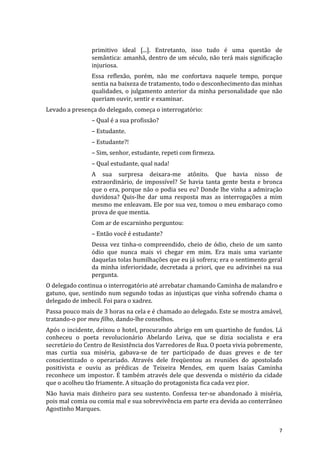 primitivo	
   ideal	
   [...].	
   Entretanto,	
   isso	
   tudo	
   é	
   uma	
   questão	
   de	
  
                         semântica:	
  amanhã,	
  dentro	
  de	
  um	
  século,	
  não	
  terá	
  mais	
  significação	
  
                         injuriosa.	
  	
  
                         Essa	
   reflexão,	
   porém,	
   não	
   me	
   confortava	
   naquele	
   tempo,	
   porque	
  
                         sentia	
  na	
  baixeza	
  de	
  tratamento,	
  todo	
  o	
  desconhecimento	
  das	
  minhas	
  
                         qualidades,	
   o	
   julgamento	
   anterior	
   da	
   minha	
   personalidade	
   que	
   não	
  
                         queriam	
  ouvir,	
  sentir	
  e	
  examinar.	
  	
  
Levado	
  a	
  presença	
  do	
  delegado,	
  começa	
  o	
  interrogatório:	
  	
  
                         –	
  Qual	
  é	
  a	
  sua	
  profissão?	
  
                         –	
  Estudante.	
  
                         –	
  Estudante?!	
  
                         –	
  Sim,	
  senhor,	
  estudante,	
  repeti	
  com	
  firmeza.	
  
                         –	
  Qual	
  estudante,	
  qual	
  nada!	
  
                         A	
   sua	
   surpresa	
   deixara-­‐me	
   atônito.	
   Que	
   havia	
   nisso	
   de	
  
                         extraordinário,	
   de	
   impossível?	
   Se	
   havia	
   tanta	
   gente	
   besta	
   e	
   bronca	
  
                         que	
  o	
  era,	
  porque	
  não	
  o	
  podia	
  seu	
  eu?	
  Donde	
  lhe	
  vinha	
  a	
  admiração	
  
                         duvidosa?	
   Quis-­‐lhe	
   dar	
   uma	
   resposta	
   mas	
   as	
   interrogações	
   a	
   mim	
  
                         mesmo	
  me	
  enleavam.	
  Ele	
  por	
  sua	
  vez,	
  tomou	
  o	
  meu	
  embaraço	
  como	
  
                         prova	
  de	
  que	
  mentia.	
  
                         Com	
  ar	
  de	
  escarninho	
  perguntou:	
  
                         –	
  Então	
  você	
  é	
  estudante?	
  
                         Dessa	
   vez	
   tinha-­‐o	
   compreendido,	
   cheio	
   de	
   ódio,	
   cheio	
   de	
   um	
   santo	
  
                         ódio	
   que	
   nunca	
   mais	
   vi	
   chegar	
   em	
   mim.	
   Era	
   mais	
   uma	
   variante	
  
                         daquelas	
   tolas	
   humilhações	
   que	
   eu	
   já	
   sofrera;	
   era	
   o	
   sentimento	
   geral	
  
                         da	
   minha	
   inferioridade,	
   decretada	
   a	
   priori,	
   que	
   eu	
   adivinhei	
   na	
   sua	
  
                         pergunta.	
  	
  
O	
  delegado	
  continua	
  o	
  interrogatório	
  até	
  arrebatar	
  chamando	
  Caminha	
  de	
  malandro	
  e	
  
gatuno,	
   que,	
   sentindo	
   num	
   segundo	
   todas	
   as	
   injustiças	
   que	
   vinha	
   sofrendo	
   chama	
   o	
  
delegado	
  de	
  imbecil.	
  Foi	
  para	
  o	
  xadrez.	
  
Passa	
  pouco	
  mais	
  de	
  3	
  horas	
  na	
  cela	
  e	
  é	
  chamado	
  ao	
  delegado.	
  Este	
  se	
  mostra	
  amável,	
  
tratando-­‐o	
  por	
  meu	
  filho,	
  dando-­‐lhe	
  conselhos.	
  	
  
Após	
  o	
  incidente,	
  deixou	
  o	
  hotel,	
  procurando	
  abrigo	
  em	
  um	
  quartinho	
  de	
  fundos.	
  Lá	
  
conheceu	
   o	
   poeta	
   revolucionário	
   Abelardo	
   Leiva,	
   que	
   se	
   dizia	
   socialista	
   e	
   era	
  
secretário	
  do	
  Centro	
  de	
  Resistência	
  dos	
  Varredores	
  de	
  Rua.	
  O	
  poeta	
  vivia	
  pobremente,	
  
mas	
   curtia	
   sua	
   miséria,	
   gabava-­‐se	
   de	
   ter	
   participado	
   de	
   duas	
   greves	
   e	
   de	
   ter	
  
conscientizado	
   o	
   operariado.	
   Através	
   dele	
   freqüentou	
   as	
   reuniões	
   do	
   apostolado	
  
positivista	
   e	
   ouviu	
   as	
   prédicas	
   de	
   Teixeira	
   Mendes,	
   em	
   quem	
   Isaías	
   Caminha	
  
reconhece	
   um	
   impostor.	
   É	
   também	
   através	
   dele	
   que	
   desvenda	
   o	
   mistério	
   da	
   cidade	
  
que	
  o	
  acolheu	
  tão	
  friamente.	
  A	
  situação	
  do	
  protagonista	
  fica	
  cada	
  vez	
  pior.	
  
Não	
   havia	
   mais	
   dinheiro	
   para	
   seu	
   sustento.	
   Confessa	
   ter-­‐se	
   abandonado	
   à	
   miséria,	
  
pois	
  mal	
  comia	
  ou	
  comia	
  mal	
  e	
  sua	
  sobrevivência	
  em	
  parte	
  era	
  devida	
  ao	
  conterrâneo	
  
Agostinho	
  Marques.	
  


	
                                                                                                                                    7	
  
 