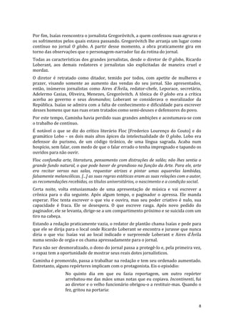 Por	
   fim,	
   Isaías	
   reencontra	
   o	
   jornalista	
   Gregoróvitch,	
   a	
   quem	
   confessou	
   suas	
   agruras	
   e	
  
os	
  sofrimentos	
  pelos	
  quais	
  estava	
  passando.	
  Gregoróvitch	
  lhe	
  arranja	
  um	
  lugar	
  como	
  
contínuo	
   no	
   jornal	
   O	
   globo.	
   A	
   partir	
   desse	
   momento,	
   a	
   obra	
   praticamente	
   gira	
   em	
  
torno	
  das	
  observações	
  que	
  o	
  personagem-­‐narrador	
  faz	
  da	
  rotina	
  do	
  jornal.	
  
Todas	
  as	
  características	
  dos	
  grandes	
  jornalistas,	
  desde	
  o	
  diretor	
  de	
  O	
  globo,	
  Ricardo	
  
Loberant,	
   aos	
   demais	
   redatores	
   e	
   jornalistas	
   são	
   explicitadas	
   de	
   maneira	
   cruel	
   e	
  
mordaz.	
  
O	
   diretor	
   é	
   retratado	
   como	
   ditador,	
   temido	
   por	
   todos,	
   com	
   apetite	
   de	
   mulheres	
   e	
  
prazer,	
   visando	
   somente	
   ao	
   aumento	
   das	
   vendas	
   do	
   seu	
   jornal.	
   São	
   apresentados,	
  
então,	
   inúmeros	
   jornalistas	
   como	
   Aires	
   d’Ávila,	
   redator-­‐chefe,	
   Leporace,	
   secretário,	
  
Adelermo	
   Caxias,	
   Oliveira,	
   Menezes,	
   Gregoróvitch.	
   A	
   tônica	
   de	
   O	
   globo	
   era	
   a	
   crítica	
  
acerba	
   ao	
   governo	
   e	
   seus	
   desmandos;	
   Loberant	
   se	
   considerava	
   o	
   moralizador	
   da	
  
República.	
  Isaías	
  se	
  admira	
  com	
  a	
  falta	
  de	
  conhecimento	
  e	
  dificuldade	
  para	
  escrever	
  
desses	
  homens	
  que	
  nas	
  ruas	
  eram	
  tratados	
  como	
  semi-­‐deuses	
  e	
  defensores	
  do	
  povo.	
  
Por	
  este	
  tempo,	
  Caminha	
  havia	
  perdido	
  suas	
  grandes	
  ambições	
  e	
  acostumava-­‐se	
  com	
  
o	
  trabalho	
  de	
  contínuo.	
  
É	
   notável	
   o	
   que	
   se	
   diz	
   do	
   crítico	
   literário	
   Floc	
   [Frederico	
   Lourenço	
   do	
   Couto]	
   e	
   do	
  
gramático	
   Lobo	
   –	
   os	
   dois	
   mais	
   altos	
   ápices	
   da	
   intelectualidade	
   de	
   O	
   globo.	
   Lobo	
   era	
  
defensor	
   do	
   purismo,	
   de	
   um	
   código	
   tirânico,	
   de	
   uma	
   língua	
   sagrada.	
   Acaba	
   num	
  
hospício,	
  sem	
  falar,	
  com	
  medo	
  de	
  que	
  o	
  falar	
  errado	
  o	
  tenha	
  impregnado	
  e	
  tapando	
  os	
  
ouvidos	
  para	
  não	
  ouvir.	
  
Floc	
  confundia	
  arte,	
  literatura,	
  pensamento	
  com	
  distrações	
  de	
  salão;	
  não	
  lhes	
  sentia	
  o	
  
grande	
  fundo	
  natural,	
  o	
  que	
  pode	
  haver	
  de	
  grandioso	
  na	
  função	
  da	
  Arte.	
  Para	
  ele,	
  arte	
  
era	
   recitar	
   versos	
   nas	
   salas,	
   requestar	
   atrizes	
   e	
   pintar	
   umas	
   aquarelas	
   lambidas,	
  
falsamente	
  melancólicas.	
  [...]	
  as	
  suas	
  regras	
  estéticas	
  eram	
  as	
  suas	
  relações	
  com	
  o	
  autor,	
  
as	
  recomendações	
  recebidas,	
  os	
  títulos	
  universitários,	
  o	
  nascimento	
  e	
  a	
  condição	
  social.	
  
Certa	
   noite,	
   volta	
   entusiasmado	
   de	
   uma	
   apresentação	
   de	
   música	
   e	
   vai	
   escrever	
   a	
  
crônica	
   para	
   o	
   dia	
   seguinte.	
   Após	
   algum	
   tempo,	
   o	
   paginador	
   o	
   apressa.	
   Ele	
   manda	
  
esperar.	
   Floc	
   tenta	
   escrever	
   o	
   que	
   viu	
   e	
   ouvira,	
   mas	
   seu	
   poder	
   criativo	
   é	
   nulo,	
   sua	
  
capacidade	
   é	
   fraca.	
   Ele	
   se	
   desespera.	
   O	
   que	
   escreve	
   rasga.	
   Após	
   novo	
   pedido	
   do	
  
paginador,	
  ele	
  se	
  levanta,	
  dirige-­‐se	
  a	
  um	
  compartimento	
  próximo	
  e	
  se	
  suicida	
  com	
  um	
  
tiro	
  na	
  cabeça.	
  
Estando	
   a	
   redação	
   praticamente	
   vazia,	
   o	
   redator	
   de	
   plantão	
   chama	
   Isaías	
   e	
   pede	
   para	
  
que	
  ele	
  se	
  dirija	
  para	
  o	
  local	
  onde	
  Ricardo	
  Loberant	
  se	
  encontra	
  e	
  jurasse	
  que	
  nunca	
  
diria	
   o	
   que	
   viu:	
   Isaías	
   vai	
   ao	
   local	
   indicado	
   e	
   surpreende	
   Loberant	
   e	
   Aires	
   d’Ávila	
  
numa	
  sessão	
  de	
  orgia	
  e	
  os	
  chama	
  apressadamente	
  para	
  o	
  jornal.	
  
Para	
   não	
   ser	
   desmoralizado,	
   o	
   dono	
   do	
   jornal	
   passa	
   a	
   protegê-­‐lo	
   e,	
   pela	
   primeira	
   vez,	
  
o	
  rapaz	
  tem	
  a	
  oportunidade	
  de	
  mostrar	
  seus	
  reais	
  dotes	
  jornalísticos.	
  
Caminha	
  é	
  promovido,	
  passa	
  a	
  trabalhar	
  na	
  redação	
  e	
  tem	
  seu	
  ordenado	
  aumentado.	
  
Entretanto,	
  alguns	
  repórteres	
  implicam	
  com	
  o	
  protagonista.	
  Eis	
  o	
  episódio:	
  
                            No	
   quinto	
   dia	
   em	
   que	
   eu	
   fazia	
   reportagem,	
   um	
   outro	
   repórter	
  
                            arrebatou-­‐me	
  das	
  mãos	
  umas	
  notas	
  que	
  eu	
  copiava.	
  Incontinenti,	
  fui	
  
                            ao	
  diretor	
  e	
  o	
  velho	
  funcionário	
  obrigou-­‐o	
  a	
  restituir-­‐mas.	
  Quando	
  o	
  
                            fez,	
  gritou	
  na	
  portaria:	
  


	
                                                                                                                                              8	
  
 