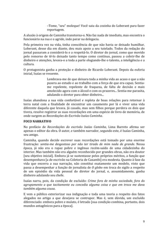 –Tome,	
  “seu”	
  moleque!	
  Você	
  saiu	
  da	
  cozinha	
  do	
  Loberant	
  para	
  fazer	
  
                           reportagem.	
  
A	
  alusão	
  à	
  origem	
  de	
  Caminha	
  transtorna-­‐o.	
  Não	
  faz	
  nada	
  de	
  imediato,	
  mas	
  encontra	
  o	
  
funcionário	
  na	
  rua	
  e	
  o	
  agride,	
  indo	
  parar	
  na	
  delegacia.	
  
Pela	
   primeira	
   vez	
   na	
   vida,	
   tinha	
   consciência	
   de	
   que	
   não	
   havia	
   se	
   deixado	
   humilhar.	
  
Loberant,	
   desse	
   dia	
   em	
   diante,	
   deu	
   mais	
   apoio	
   a	
   seu	
   tutelado.	
   Todos	
   da	
   redação	
   do	
  
jornal	
  passaram	
  a	
  considerá-­‐lo	
  e	
  a	
  respeitá-­‐lo.	
  O	
  diretor	
  do	
  jornal,	
  como	
  que	
  movido	
  
pelo	
   remorso	
   de	
   tê-­‐lo	
   deixado	
   tanto	
   tempo	
   como	
   contínuo,	
   passou	
   a	
   cobrir-­‐lhe	
   de	
  
dinheiro	
  e	
  atenções,	
  levava-­‐o	
  a	
  toda	
  a	
  parte	
   elogiando-­‐lhe	
  o	
  talento,	
  a	
  inteligência	
  e	
  a	
  
cultura.	
  
O	
   protagonista	
   ganha	
   a	
   proteção	
   e	
   dinheiro	
   de	
   Ricardo	
   Loberant.	
   Depois	
   da	
   euforia	
  
inicial,	
  Isaías	
  se	
  ressente.	
  	
  
                           Lembrava-­‐me	
   de	
   que	
   deixara	
   toda	
   a	
   minha	
   vida	
   ao	
   acaso	
   e	
   que	
   a	
   não	
  
                           pusera	
  ao	
  estudo	
  e	
  ao	
  trabalho	
  com	
  a	
  força	
  de	
  que	
  era	
  capaz.	
  Sentia-­‐
                           me	
   repelente,	
   repelente	
   de	
   fraqueza,	
   de	
   falta	
   de	
   decisão	
   e	
   mais	
  
                           amolecido	
  agora	
  com	
  o	
  álcool	
  e	
  com	
  os	
  prazeres...	
  Sentia-­‐me	
  parasita,	
  
                           adulando	
  o	
  diretor	
  para	
  obter	
  dinheiro...	
  	
  
Isaías	
   abandona	
   a	
   sua	
   vida	
   confortável	
   e	
   repleta	
   de	
   boas	
   relações	
   para	
   retornar	
   à	
  
terra	
   natal	
   com	
   a	
   finalidade	
   de	
   encontrar	
   um	
   casamento	
   por	
   lá	
   e	
   viver	
   uma	
   vida	
  
diferente	
  daquela	
  que	
  levava.	
  Já	
  casado,	
  mas	
  sem	
  filhos	
  porque	
  perdera	
  os	
  dois	
  que	
  
tivera,	
   resolve	
   registrar	
   as	
   suas	
   recordações	
   em	
   uma	
   espécie	
   de	
   livro	
   de	
   memória,	
   de	
  
onde	
  surgem	
  as	
  Recordações	
  do	
  Escrivão	
  Isaías	
  Caminha.	
  
FOCO	
  NARRATIVO	
  
No	
   prefácio	
   de	
   Recordações	
   do	
   escrivão	
   Isaías	
   Caminha,	
   Lima	
   Barreto	
   afirma	
   ser	
  
apenas	
   o	
   editor	
   da	
   obra.	
   O	
   autor,	
   e	
   também	
   narrador,	
   segundo	
   este,	
   é	
   Isaías	
   Caminha,	
  
seu	
  amigo.	
  
Caminha,	
   quando	
   decide	
   escrever	
   suas	
   recordações	
   está	
   tomado	
   por	
   uma	
   enorme	
  
frustração:	
   sentia-­‐me	
   desgostoso	
   por	
   não	
   ter	
   tirado	
   de	
   mim	
   nada	
   de	
   grande.	
   Nessa	
  
época,	
   já	
   não	
   era	
   o	
   rapaz	
   pobre	
   e	
   ingênuo	
   recém-­‐saído	
   de	
   uma	
   cidadezinha	
   do	
  
interior.	
   Mas	
   também	
   não	
   era	
   alguém	
   reconhecido	
   por	
   grandes	
   obras,	
   não	
   era	
   doutor	
  
[seu	
  objetivo	
  inicial].	
  Embora	
  já	
  se	
  sustentasse	
  pelos	
  próprios	
  méritos,	
  a	
  função	
  que	
  
desempenhava	
  [a	
  de	
  escrivão	
  na	
  Coletoria	
  de	
  Caxambi]	
  era	
  modesta.	
  Quanto	
  à	
  fase	
  da	
  
vida	
   que	
   encerra	
   a	
   sua	
   narração,	
   não	
   constitui	
   exatamente	
   um	
   modelo,	
   visto	
   que	
  
passa	
  a	
  desempenhar	
  a	
  função	
  de	
  jornalista	
  de	
  O	
  globo	
  em	
  troca	
  do	
  sigilo	
  a	
  respeito	
  
de	
   um	
   episódio	
   da	
   vida	
   pessoal	
   do	
   diretor	
   do	
   jornal,	
   e,	
   assumidamente,	
   ganha	
  
dinheiro	
  adulando	
  seu	
  chefe.	
  
Isaías	
   narra,	
   pois,	
   da	
   condição	
   de	
   excluído:	
   Crime	
   fora	
   de	
   minha	
   sociedade,	
   fora	
   do	
  
agrupamento	
   a	
   que	
   tacitamente	
   eu	
   concedia	
   alguma	
   coisa	
   e	
   que	
   em	
   troca	
   me	
   dava	
  
também	
  alguma	
  cousa.	
  
E	
   vem	
   a	
   público	
   exteriorizar	
   sua	
   indignação	
   e	
   toda	
   uma	
   teoria	
   a	
   respeito	
   dos	
   fatos	
  
alegados	
   no	
   artigo	
   a	
   que	
   desejava	
   se	
   contrapor.	
   Mas	
   é,	
   sem	
   dúvida,	
   um	
   excluído	
  
diferenciado:	
  embora	
  pobre	
  e	
  mulato,	
  é	
  letrado	
  [sua	
  condição	
  combina,	
  portanto,	
  dois	
  
mundos	
  antagônicos	
  para	
  a	
  época].	
  



	
                                                                                                                                                 9	
  
 