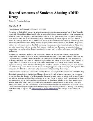 Record Amounts of Students Abusing ADHD
Drugs
Written by Antonino Bologna
May 30, 2013
| Last Updated on Wednesday, 05 June, 2013 09:48
According to HealthDaily news, one in ten teens admit to abusing a prescription “study drug” in order
to get high. Drugs like Adderall and Ritalin have mood altering properties and have been proven not to
help kids study. The drugs are commonly taken in order to feel good, rather than to improve learning.
Most parents think that prescription study drugs should be kept in a secure place such as a nurse’s
office, but in many schools this is not the case, allowing students to share their drugs and leaving them
with more potential for abuse. Many parents are privy to the abusive potential that ADHD drugs have,
but they are often unaware that their kids are taking the drugs, none the less abusing them. Many kids
can get a prescription without needing their parents with them, and the ones who cannot obtain a
prescription can easily get the drugs from one of the many peers at school who are prescribed ADHD
medication.
ADHD drugs are highly addictive and particularly dangerous when given without a prescription.
People who take Adderall need to have their heart monitored every so often to make sure there are no
irregularities and without a prescription there is no way to tell whether or not the drug is negatively
affecting your body. The potential for heart irregularities while taking Adderall is very high, as well as
the potential to develop a serious drug habit. Other side effects from taking ADHD drugs include
psychosis, anxiety, stress, abnormal breathing and overdose. Over the past five years, it’s been proven
that ADHD drugs aren’t effective when it comes to helping people study more or get better grades. That
being said, it’s difficult to rationalize why doctors are still prescribing these drugs.
There are a number of schools across the country that are working to reduce the amount of ADHD drug
abuse that goes on in their institutions. They are doing so through education programs that help raise
awareness about the dangers of addiction and withdrawal when it comes to taking study drugs. Whether
or not these programs will be effective has yet to be seen. As far as parents go, it’s important that they
take a proactive role in the lives of their children so that they know whether or not they need to seek
help for their child if they are indeed addicted to prescription drugs. ADHD drugs have a very high
potential for abuse and can cause serious withdrawal issues especially if the affected teen doesn’t have
a prescription and stops taking the pills abruptly. If you or someone you know is abusing ADHD drugs,
contact us today to explore our substance abuse treatment programs and help get your life back on
track.
 