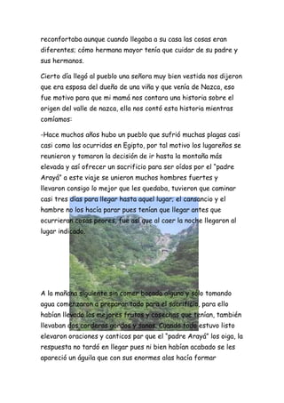 reconfortaba aunque cuando llegaba a su casa las cosas eran
diferentes; cómo hermana mayor tenía que cuidar de su padre y
sus hermanos.

Cierto día llegó al pueblo una señora muy bien vestida nos dijeron
que era esposa del dueño de una viña y que venía de Nazca, eso
fue motivo para que mi mamá nos contara una historia sobre el
origen del valle de nazca, ella nos contó esta historia mientras
comíamos:

-Hace muchos años hubo un pueblo que sufrió muchas plagas casi
casi como las ocurridas en Egipto, por tal motivo los lugareños se
reunieron y tomaron la decisión de ir hasta la montaña más
elevada y así ofrecer un sacrificio para ser oídos por el “padre
Arayá” a este viaje se unieron muchos hombres fuertes y
llevaron consigo lo mejor que les quedaba, tuvieron que caminar
casi tres días para llegar hasta aquel lugar; el cansancio y el
hambre no los hacía parar pues tenían que llegar antes que
ocurrieran cosas peores, fue así que al caer la noche llegaron al
lugar indicado.




A la mañana siguiente sin comer bocado alguno y sólo tomando
agua comenzaron a preparar todo para el sacrificio, para ello
habían llevado los mejores frutos y cosechas que tenían, también
llevaban dos corderos gordos y sanos. Cuando todo estuvo listo
elevaron oraciones y canticos par que el “padre Arayá” los oiga, la
respuesta no tardó en llegar pues ni bien habían acabado se les
apareció un águila que con sus enormes alas hacía formar
 