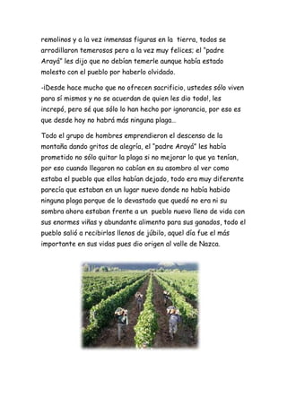 remolinos y a la vez inmensas figuras en la tierra, todos se
arrodillaron temerosos pero a la vez muy felices; el “padre
Arayá” les dijo que no debían temerle aunque había estado
molesto con el pueblo por haberlo olvidado.

-¡Desde hace mucho que no ofrecen sacrificio, ustedes sólo viven
para sí mismos y no se acuerdan de quien les dio todo!, les
increpó, pero sé que sólo lo han hecho por ignorancia, por eso es
que desde hoy no habrá más ninguna plaga…

Todo el grupo de hombres emprendieron el descenso de la
montaña dando gritos de alegría, el “padre Arayá” les había
prometido no sólo quitar la plaga si no mejorar lo que ya tenían,
por eso cuando llegaron no cabían en su asombro al ver como
estaba el pueblo que ellos habían dejado, todo era muy diferente
parecía que estaban en un lugar nuevo donde no había habido
ninguna plaga porque de lo devastado que quedó no era ni su
sombra ahora estaban frente a un pueblo nuevo lleno de vida con
sus enormes viñas y abundante alimento para sus ganados, todo el
pueblo salió a recibirlos llenos de júbilo, aquel día fue el más
importante en sus vidas pues dio origen al valle de Nazca.
 