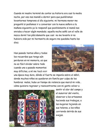 Cuando mi madre terminó de contar su historia era casi la media
noche, por eso nos mandó a dormir para que pudiéramos
levantarnos temprano al día siguiente; mi hermana menor me
preguntó si podíamos ir a conversar con la nueva señora a la
mañana siguiente yo le respondí que posiblemente si mamá nos
enviaba a hacer algún mandado; aquella noche soñé con el valle de
nazca dormí tan plácidamente que casi no me levanto si no
hubiera sido por mi hermanita de seguro me quedaba hasta las
diez.



Han pasado tantos años y todos
los recuerdos que tengo aún
perduran en mi memoria, es que
no es fácil olvidar sobre todo
cuando uno a pasado momentos
muy difíciles, a mí me tocó vivir
una época muy dura, dónde el fuerte se imponía sobre el débil,
donde muchos niños se quedaron sin familia por culpa de los
hombres malos, hubo un tiempo de violencia que marcó mi vida…
cómo quisiera regresar y reencontrarme con mi gente volver a
                                        sentir el olor del campo y
                                        el susurrar del viento,
                                        observar a los artesanos
                                        haciendo sus trabajos, a
                                        las mujeres tejiendo en
                                        sus telares, a los niños
                                        corriendo detrás de sus
                                        ovejas.
 